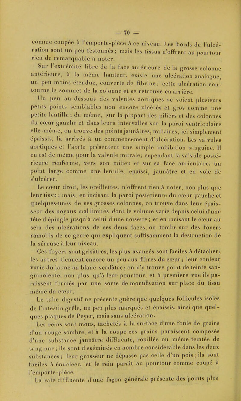 comme coupée à l'emportc-pièce à ce niveau. J.es bords de l'uloé- ralion sonl un peu Festonnés; mais les tissus n'offrent au pourtour rien de remarquable à noter. Sur l'extrémiLé libre de la face aulérieure de la grosse colonne antérieure, à la même hauteur, existe une ulcération analoifue, un peu moins étendne, couverte de fibrine; cette ulcération con- tourne le sommet de la colonne et se retrouve en arrière. Un peu au-dessous des valvules aortiques se voient j^usieurs petits points semblables non encore ulcérés et gros comme une petite lentille; de même, sur la plupart des piliers et des colonnes du cœur gauche et dans leurs inlei valles sur la paroi venlriculaire elle-même, on trouve des points jaunâtres, miliaires, ici simplement épaissis, là arrivés à un commencement d'ulcération. Les valvules aortiques el l'aorte présentent une simple imbibition sanguine. 11 en est de même pour la valvule mitrale; cependant la valvule posté- rieure renferme, vers son milieu et sur sa face auriculaire, un point large comme une lentille, épaissi, jaunâtre et en voie de s'ulcérer. Le cœur droit, les oreillettes, n'offrent rien à noter, non plus que leur tissu ; mais, en incisant la paroi postérieure du cœur gauche et quelques-unes de ses grosses colonnes, on trouve dans leur épais- seur des noyaux mal limités dont le volume varie depuis celui d'une tête d'épingle jusqu'à celui d'une noisette ; et en incisant le cœur au sein des ulcérations de ses deux faces, on tombe sur des foyers ramollis de ce genre qui expliquent suffisamment la destruction de la séreuse à leur niveau. Ces foyers sontgrisâlres, les plus avancés sont faciles à détacher; les autres tiennent encore un peu aux fibres du cœur; leur couleur varie du jaune au blanc verdàtre ; on n'y trouve point de teinte san- guinolente, non plus qu'à leur pourtour, et à première vue ils pa- raissent formés par une sorte de mortification sur place du tissu même du cœur. Le tube digestif ne présente guère que quelques follicules isolés de rinlestii) grêle, un peu plus marqués et épaissis, ainsi que quel- ques plaques de Peyer, mais sans ulcération. Les reins sont mous, tachetés à la surface d'une foule de grains d'un rouge sombre, et à la coupe ces grains paraissent composés d'une substance jaunâtre diflluente, rouillée ou même teintée de sang pur , ils sont disséminé» en nombre considérable dans les deux subi-lances; leur grosseur ne dépasse pas celle d'un pois; ils sont faeiles à énucléer, et le rein paraît au pourtour comme coupé à l'emporte-pièce. La raie dilfluente d'une laçon générale présente des points plus