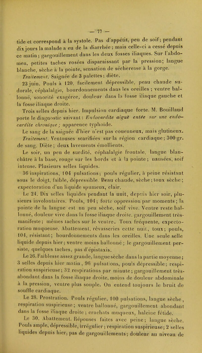 tide et correspond à la systole. Pas d'appétit, peu de soif; pendant dix jours la malade a eu de la diarrhée; mais celle-ci a cessé depuis ce matin; gargouillement dans les deux fosses iliaques. Sur l'abdo- men, petites taches rosées disparaissant par la pression; langue blanche, sèche à la pointe, sensation de sécheresse à la gorge. rrailement. Saignée de 3 palettes; diète. 23 juin. Pouls à 120. facilement dépressible, peau chaude su- dorale, céphalalgie, bourdonnements dans les oreilles ; ventre bal- lonné, sonorité exagérée, douleur dans la fosse iliaque gauche et la fosse iliaque droite. Trois selles depuis hier. Impulsion cardiaque forte. M. Bouillaud porte le diagnostic suivant : Eidocardite aiguë entée sur une endo- cardite chroni(]ue ; apparence typhoïde. Le sang de la saignée d'hier n'est pas couenneux, mais glutineux. Traitement. Ventouses scarifiées sur la région cardiaque ; 300 gr. de sang. Diète; deux lavements émoUients. Le soir, un peu de surdité, céphalalgie frontale, langue blan- châtre à la base, rouge sur les bords et à la pointe; nausées, soif intense. Plusieurs selles liquides. 36 inspirations, 104 pulsations; pouls régulier, à peine résistant sous le doigt, faible, dépressible. P«au chaude, sèche ; toux sèche; expectoration d'un liquide spumeux, clair. Le 24. Dix selles liquides pendant la nuit, depuis hier soir, plu- sieurs involontaires. Pouls, 104; forte oppression par moments; la pointe de la langue est nn peu sèche, soif vive. Ventre reste bal- lonné, douleur vive dans la fosse iliaque droile. gargouillement Irès- manifeste; mêmes lâches sur le ventre. Toux fréquente, expecto- ration muqueuse. Abattement, rêvasseries cette nuit, toux; pouls, 104, résistant; bourdonnements dans les oreilles. Une seule selle liquide depuis hier; ventre moins ballonné; le gargouillement per- siste, quelques taches, pas d'épistaxis. Le 26. Faiblesse assez grande, langue sèche dans la partie moyenne ; 3 selles depuis hier matin, 96 pulsations, pouls dépressible; respi- ration suspirieuse; 32 respirations par minute; gargouillement très- abondant dans la fosse iliaque droite, moins de douleur abdominale à la pression, ventre plus souple. On entend toujours le bruit de souffle cardiaque. Le 28. Prostration. Pouls régulier, 100 pulsations, langue sèche, respiration suspirieuse; ventre ballonné, gargouillement abondant dans la fosse iliaque droite; crachats muqueux, haleine fétide. Le 30. Abattement. Réponses faites avec peine; laugue sèche. Pouls ample, dépressible, irrégulier ; respiration suspirieuse; 2 selles liquides depuis hier, pas de gargouilleraeuts ; douleur au niveau de