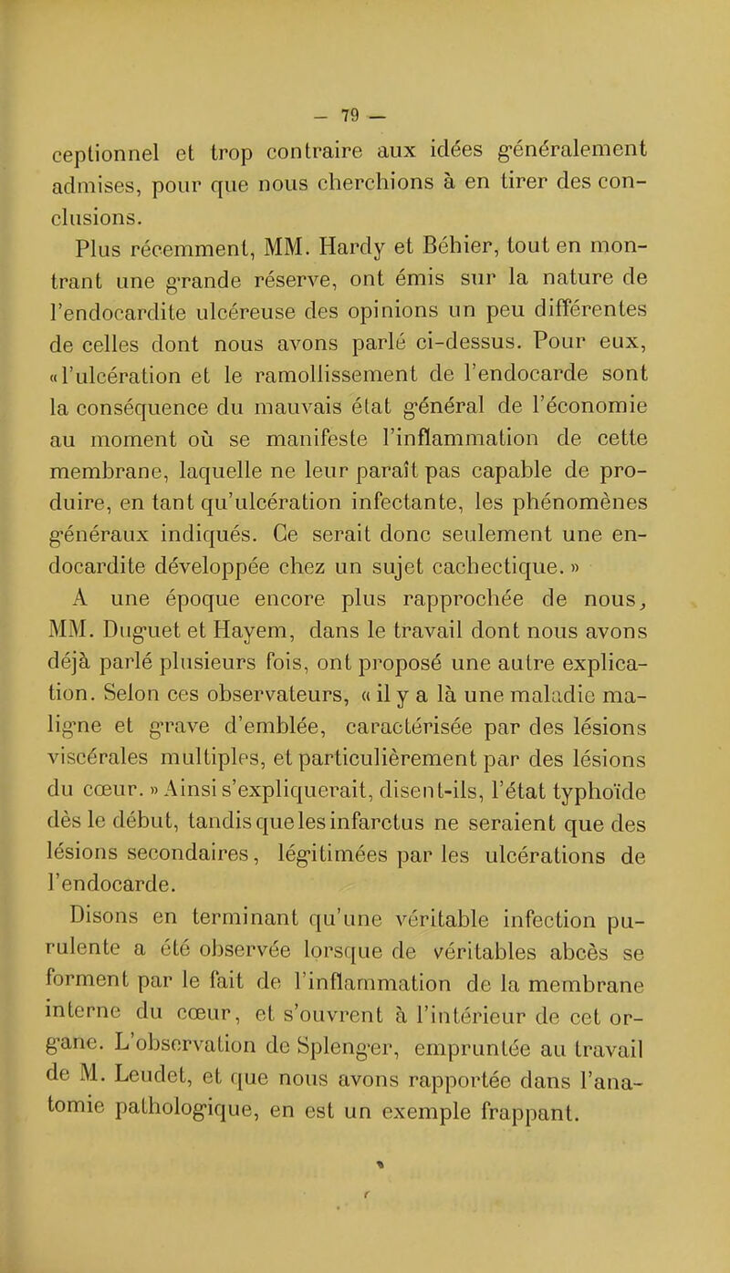 ceptionnel et trop contraire aux idées g-énéralement admises, pour que nous cherchions à en tirer des con- chisions. Plus récemment, MM. Hardy et Béhier, tout en mon- trant une g-rande réserve, ont émis sur la nature de l'endocardite ulcéreuse des opinions un peu différentes de celles dont nous avons parlé ci-dessus. Pour eux, «l'ulcération et le ramoUissement de l'endocarde sont la conséquence du mauvais état g-énéral de l'économie au moment oià se mianifeste l'inflammation de cette membrane, laquelle ne leur paraît pas capable de pro- duire, en tant qu'ulcération infectante, les phénomènes g-énéraux indiqués. Ce serait donc seulement une en- docardite développée chez un sujet cachectique. » A une époque encore plus rapprochée de nous^ MM. Dug-uet et Hayem, dans le travail dont nous avons déjà parlé plusieurs fois, ont proposé une autre explica- tion. Selon ces observateurs, a il y a là une maladie ma- lig^ne et g-rave d'emblée, caractérisée par des lésions viscérales multiples, et particulièrement par des lésions du cœur. » Ainsi s'expliquerait, disent-ils, l'état typhoïde dès le début, tandis que les infarctus ne seraient que des lésions secondaires, lég-itimées par les ulcérations de l'endocarde. Disons en terminant qu'une véritable infection pu- rulente a été observée lorsque de véritables abcès se forment par le fait de l'inflammation de la membrane interne du cœur, et s'ouvrent à l'intérieur de cet or- g-ane. L'observation de Spleng-er, empruntée au travail de M. Leudet, et que nous avons rapportée dans l'ana- tomie patholog-ique, en est un exemple frappant.