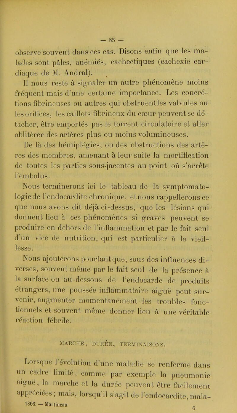 observe souvent dansées cas. Disons enfin que les ma- lades sont pâles, anémiés, cachectiques (cachexie car- diaque de M. Andral). Il nous reste à sig'naler un autre phénomène moins fréquent mais d'une certaine importance. Les concré- tions fîbrineuses ou autres qui obstruentles valvules ou les orifices, les caillots fibrineux du cœur peuvent se dé- tacher, être emportés pas le torrent circulatoire et aller oblitérer des artères plus ou moins volumineuses. De là des hémiplég-ies, ou des obstructions des artè- res des membres, amenant à leur suite la mortification de toutes les parties sous-jacentes au point où s'arrête l'embolus. Nous terminerons Ici le tableau de la symptomato- log-iede l'endocardite chronique, etnous rappellerons ce que nous avons dit déjà ci-dessus, que les lésions qui donnent lieu à ces phénomènes si g*raves peuvent se produire en dehors de l'inflammation et par le fait seul d'un vice de nutrition, qui est particulier à la vieil- lesse. Nous ajouterons pourtant que, sous des influences di- verses, souvent même par le fait seul de la présence à la surface ou au-dessous de l'endocarde de produits étrang-ers, une poussée inflammatoire aig-uë peut sur- venir, aug-menter momentanément les troubles fonc- tionnels et souvent même donner lieu à une véritable réaction fébrile. MARCHE, DTIRÉE, TERMINAISONS. Lorsque l'évolution d'une maladie se renferme dans un cadre limité, comme par exemple la pneumonie aig-uë, la marche et la durée peuvent être facilemeni appréciées; mais, lorsqu'il s'ag>it de l'endocardite,mala- 1866. — Martirieau