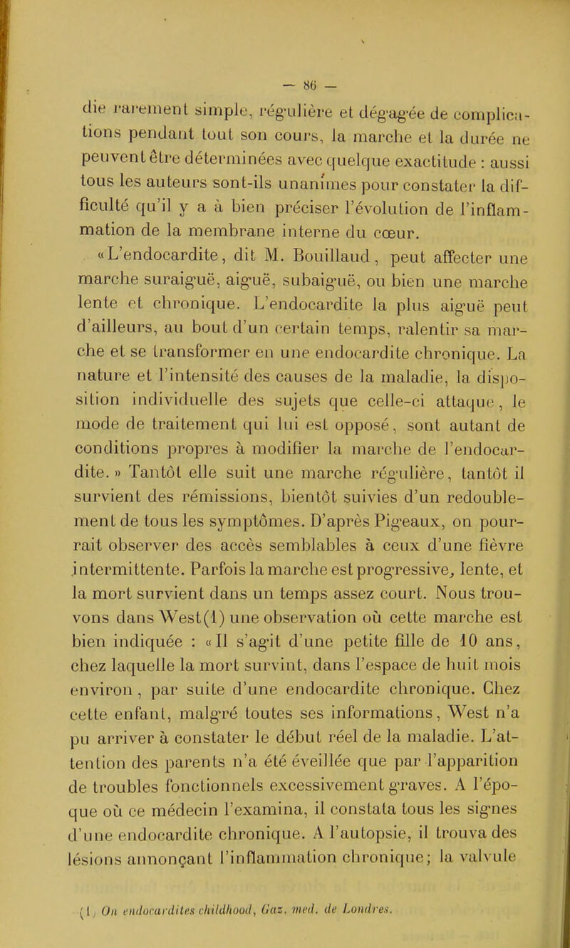 die i-di*enient simple, l'ég-ulière et dég'ag-ée de complica- tions pendant tout son cours, la marche et la durée ne peuvent être déterminées avec quelque exactitude : aussi tous les auteurs sont-ils unanimes pour constater la dif- ficulté qu'il y a à bien préciser l'évolution de l'inflam- mation de la membrane interne du cœur. «L'endocardite, dit M. Bouillaud, peut affecter une marche suraig-uë, aig-uë, subaig-uë, ou bien une marche lente et chronique. L'endocardite la plus aig-uë peut d'ailleurs, au bout d'un certain temps, ralentir sa mar- che et se transformer en une endocardite chronique. La nature et l'intensité des causes de la maladie, la dispo- sition individuelle des sujets que celle-ci attaquoi, le mode de traitement qui lui est opposé, sont autant de conditions propres à modifier la marche de l'endocur- dite. » Tantôt elle suit une marche rég'ulière, tantôt il survient des rémissions, bientôt suivies d'un redouble- ment de tous les symptômes. D'après Pig'eaux, on pour- rait observer des accès semblables à ceux d'une fièvre intermittente. Parfois la marche est progressive^ lente, et la mort survient dans un temps assez court. Nous trou- vons dans West(l) une observation où cette marche est bien indiquée : «Il s'ag-it d'une petite fille de 10 ans, chez laquelle la mort survint, dans l'espace de huit mois environ , par suite d'une endocardite chronique. Chez cette enfant, malg-ré toutes ses informations, West n'a pu arriver à constater le début réel de la maladie. L'at- tention des parents n'a été éveillée que par l'apparition de troubles fonctionnels excessivement g-raves. A l'épo- que où ce médecin l'examina, il constata tous les sig-nes d'une endocardite chronique. A l'autopsie, il trouva des lésions annonçant l'inflammation chronique; la valvule (I; Oh l'iulorardiles cliildliooil, (laz. med. de Londre.i.