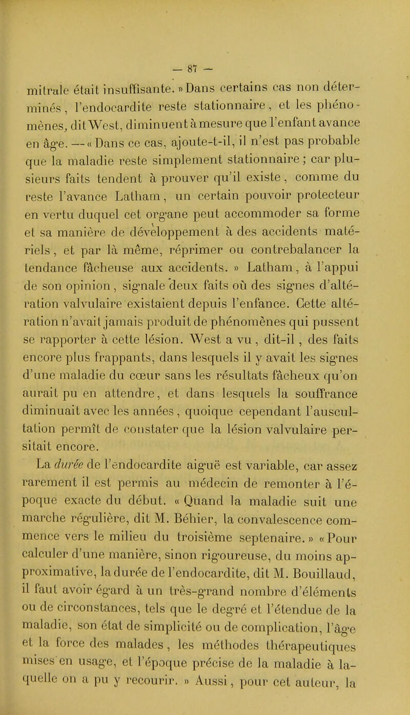 milrale était insuffisante. » Dans certains cas non déter- minés , l'endocardite reste stationnaire, et les phéno- mènes, dit West, diminuent àmesure que l'enfant avance en âg-e. — « Dans ce cas, ajoute-t-il, il n'est pas probable que la maladie reste simplement stationnaire ; car plu- sieurs faits tendent à prouver qu'il existe, comme du reste l'avance Latham, un certain pouvoir protecteur en vertu duquel cet org'ane peut accommoder sa forme et sa manière de développement à des accidents maté- riels , et par là même, réprimer ou contrebalancer la tendance fâcheuse aux accidents. » Latham, à l'appui de son opinion , sig'nale deux faits où des sig-nes d'alté- ration valvulaire existaient depuis l'enfance. Cette alté- ration n'avait jamais produit de phénomènes qui pussent se rapporter à cette lésion. West a vu , dit-il, des faits encore plus frappants, dans lesquels il y avait les sig-nes d'une maladie du cœur sans les résultats fâcheux qu'on aurait pu en attendre, et dans lesquels la souffrance diminuait avec les années , quoique cependant l'auscul- tation permît de constater que la lésion valvulaire per- sitait encore. La durée de l'endocardite aiguë est variable, car assez rarement il est permis au médecin de remonter à l'é- poque exacte du début. « Quand la maladie suit une marche rég-ulière, dit M. Béhier, la convalescence com- mence vers le milieu du troisième septénaire.» «Pour calculer d'une manière, sinon rig'oureuse, du moins ap- proximative, la durée de l'endocardite, dit M. Bouillaud, il faut avoir ég-ard à un très-g-rand nombre d'éléments ou de circonstances, tels que le deg-ré et l'étendue de la maladie, son état de simplicité ou de complication, l'âg-e et la force des malades, les méthodes thérapeutiques mises-en usag-e, et l'époque précise de la maladie à la- quelle on a pu y l'ecourir. » Aussi, pour cet auteur, la