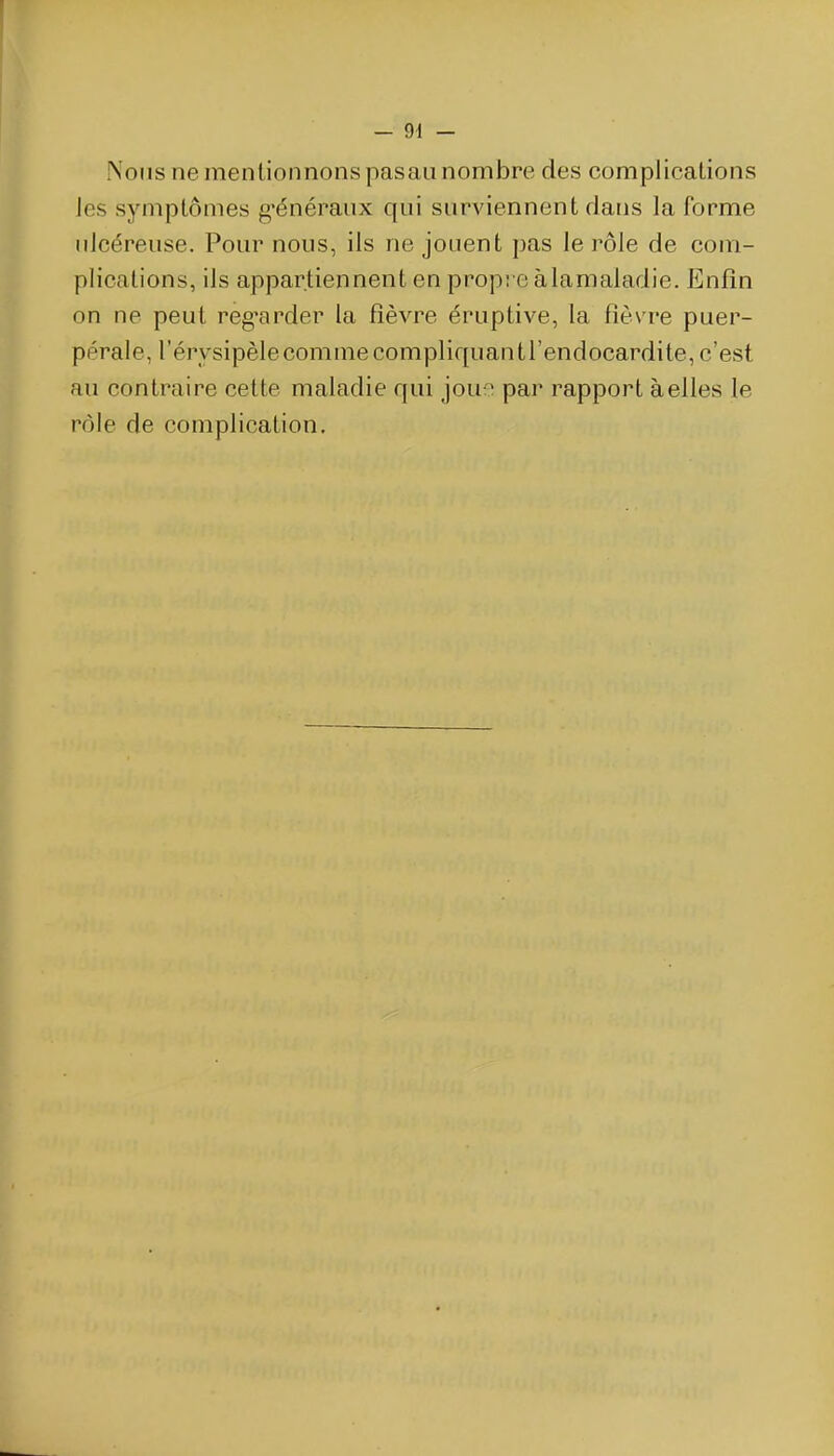 Nous ne mentionnons pasaii nombre des complications les symptômes g'énéraux qui surviennent dans la forme ulcéreuse. Pour nous, ils ne jouent pas le rôle de com- plications, ils appartiennent en propt c àlamaladie. Enfin on ne peut reg^arder la fièvre éruptive, la fièvre puer- pérale, l'érysipèle comme compliquant l'endocardite, c'est au contraire cette maladie qui jouo par rapport à elles le rôle de complication.