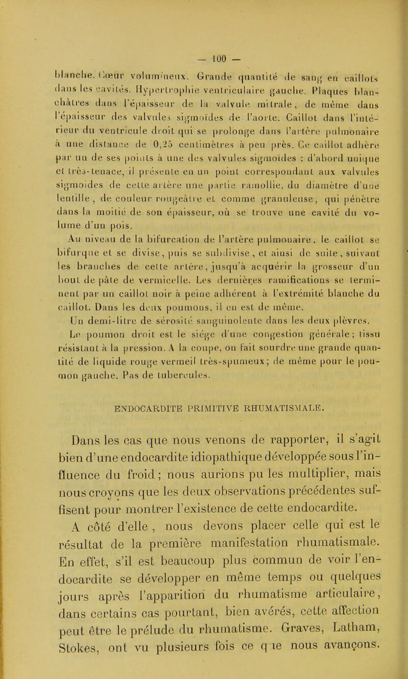 hianclie. Cceiir voliim'iieiix. Grande quanlilé Je sanjj en caillots dans les cavilés. Fly()ei li'0|jliie veatriculaire gauche. Plaques hlan- cliàlres dans répaisseiir de la valvule mi traie, de même dans ré|)aisseur des valvules sijjinfjides de l'aoïle. Caillot dans l'inté- rieur du ventricule dr oit qui se prolonge dans l'arlère pulmonaire à une distauiîe de 0,2.3 cenlimèli-es à peu près. Ce caillot adlière [)dv un de ses |)oiiits à une des valvules sigmoïdes : d'abord unique el Irèj-tenace, il présente en un point correspondant aux valvules sigmoides de celte artère une partie ramollie, du diamètre d'une lenlille , de couleur r(uigeàlre et comme granuleuse, qui pénètre dans la moitié de soa épaisseur, où se trouve une cavité du vo- lume d'un pois. Au niveau de la biFurcation de l'artère pulmonaire, le caillot se bifurque et se divise, jjuis se subdivise, et ainsi de suite, suivant les brandies de celte ai tère, jusqu'à acquérir la grosseur d'un bout de pâte de vermicelle. Les dernières ramifications se termi- nent par- un caillot noir à peitie adhérent à l'extrémité blanche du caillot. Dans les deux poumons, il en est de même. Un demi-litre de sérosité sanguinolente dans les deux plèvres. Le poumon dioit est le siège d'une congestion générale; lissu résistant à la pression. A la coupe, on l'ait sourdre une grande quan- tité de liquide rouge vermeil très-spumeux; de même pour le pou- mon gauche. Pas de lubercule.-i. ENDOCA.RDITE PRIMITIVE RHUMATISMALE. Dans les cas que nous venons de rapporter, il s'ag-il bien d'une endocardite idiopathique développée sous l'in- fluence du froid; nous aurions pu les multiplier, mais nous croyons que les deux observations précédentes suf- fisent pour montrer l'existence de cette endocardite. A côté d'elle , nous devons placer celle qui est le résultat de la première manifestation rhumatismale. En effet, s'il est beaucoup plus commun de voir l'en- docardite se développer en môme temps ou quelques jours apiv-s l'apparition du rhumatisme articulaire, dans certains cas pourtant, bien avéï^és, cette affection peut être le prélude du rhumatisme. Graves, Latham, Stokes, ont vu plusieurs fois ce q le nous avançons.