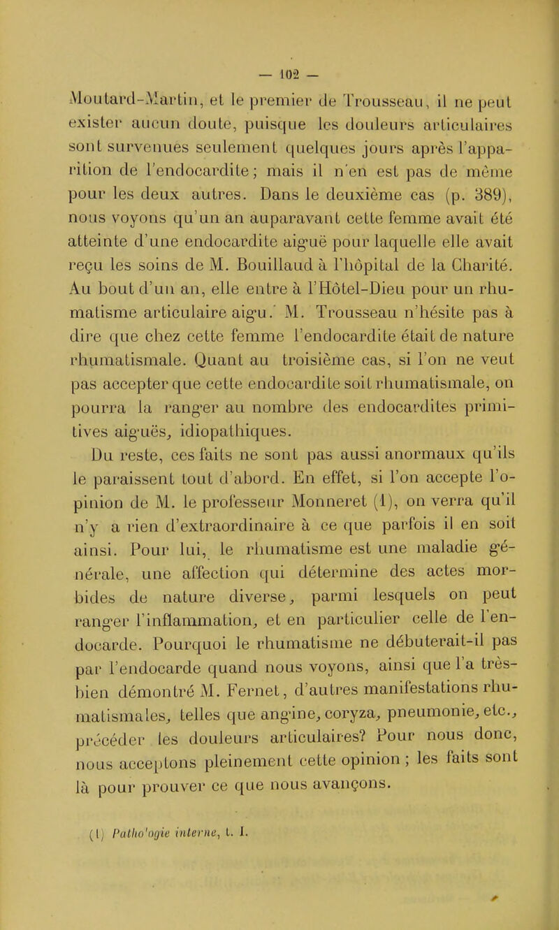 Moutard-iVlartin, et le premier de Trousseau, il ne peut exister aucun doute, puisque les douleurs articulaires sont survenues seulement quelques jours après l'appa- rition de l'endocardite; mais il n'en est pas de môme pour les deux autres. Dans le deuxième cas (p. 389), nous voyons qu'un an auparavant cette femme avait été atteinte d'une endocardite aig'uë pour laquelle elle avait reçu les soins de M. Bouillaud à l'hôpital de la Charité. Au bout d'un an, elle entre à l'Hôtel-Dieu pour un rhu- matisme articulaire aig'u.' M. Trousseau n'hésite pas à dire que chez cette femme l'endocardite était de nature rhumatismale. Quant au troisième cas, si l'on ne veut pas accepter que cette endocardite soit rhumatismale, on pourra la rang^er au nombre des endocardites primi- tives aig'uës, idiopathiques. Du reste, ces faits ne sont pas aussi anormaux qu'ils le paraissent tout d'abord. En effet, si l'on accepte l'o- pinion de M. le professeur Monneret (1), on verra qu'il n'y a rien d'extraordinaire à ce que parfois il en soit ainsi. Pour lui, le rhumatisme est une maladie gé- nérale, une affection t[ui détermine des actes mor- bides de nature diverse, parmi lesquels on peut rang-er l'inflammation, et en particulier celle de l'en- docarde. Pourquoi le rhumatisme ne débuterait-il pas par l'endocarde quand nous voyons, ainsi que l'a très- bien démontré M. Fernet, d'autres manifestations rhu- matismales, telles que ang-ine, coryza, pneumonie, etc., précéder les douleurs articulaires? Pour nous donc, nous acceptons pleinement cette opinion ; les faits sont là pour prouver ce que nous avançons. {\j Palho'oijic inlerne, l. 1.