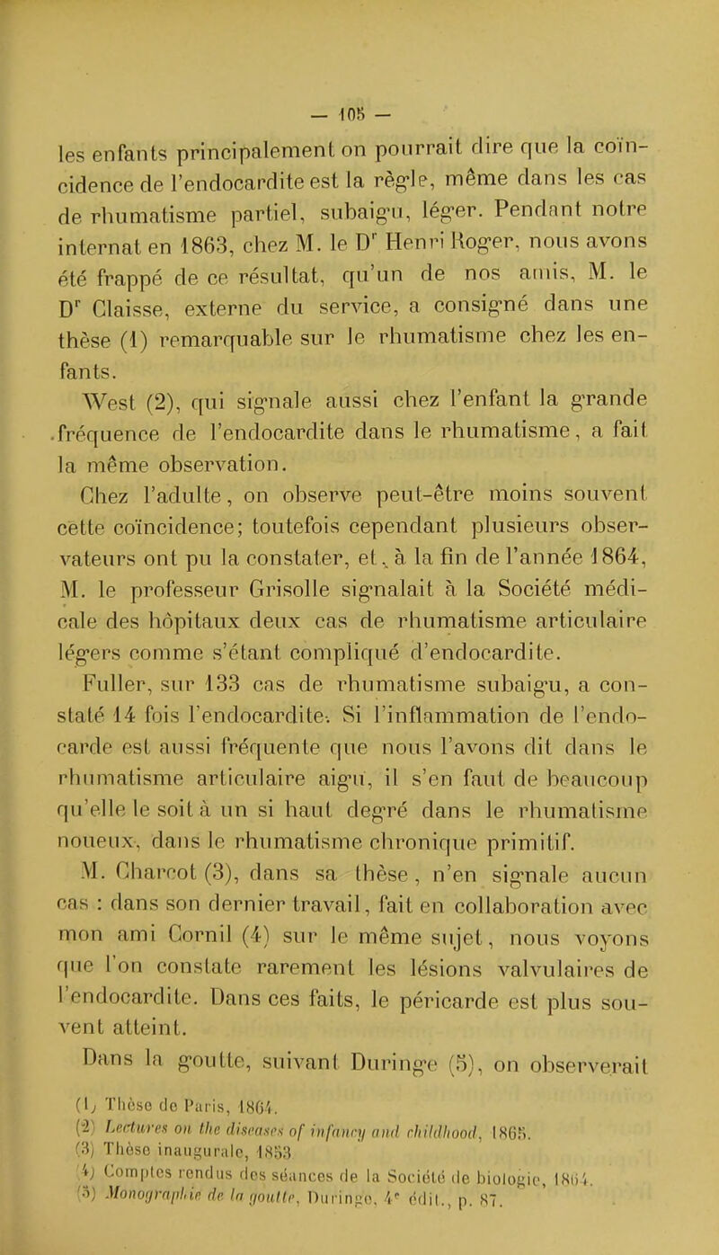 — 10b - les enfants principalement on pourrait dire que la coïn- cidence de l'endocardite est la règ-Ie, même dans les cas de rhumatisme partiel, subaigni, léguer. Pendnnt notre internat en 1863, chez M. le D Henri Hog-er, nous avons été frappé de ce résultat, qu'un de nos amis, M. le D' Claisse, externe du service, a consig-né dans une thèse (1) remarquable sur le rhumatisme chez les en- fants. West (2), qui sig-nale aussi chez l'enfant la gTande • fréquence de l'endocardite dans le rhumatisme, a fait la même observation. Chez l'adulte, on observe peut-être moins souvent cette coïncidence; toutefois cependant plusieurs obser- vateurs ont pu la constater, età. la fin de l'année J 864, M. le professeur Grisolle sig-nalait à la Société médi- cale des hôpitaux deux cas de rhumatisme articulaire lég'ers comme s'étant compliqué d'endocardite. Fuller, sur 133 cas de rhumatisme subaig'u, a con- staté 14 fois l'endocardite-. Si l'inflammation de l'endo- carde est aussi fréquente que nous l'avons dit dans le rhumatisme articulaire aigni, il s'en faut de beaucoup qu'elle le soit à un si haut deg-ré dans le rhumatisme noueux, dans le rhumatisme chronique primitif. M. Gharcot (3), dans sa thèse, n'en sig^nale aucim cas : dans son dernier travail, fait en collaboration avec mon ami Gornil (4) sur le même sujet, nous voyons que l'on constate rarement les lésions valvulaires de l'endocardite. Dans ces faits, le péricarde est plus sou- vent atteint. Dans la g-outte, suivant During-e (5), on observerait (1; ïhcse do Paris, 18C'«. (2) Lectures on thc discancs of iiifanry and childliood, I86r;. (3) Thèse inaugurale, \}^'63 [ij Complcs rendus dos sëances de la Sociôlé de biologie, iSiil.