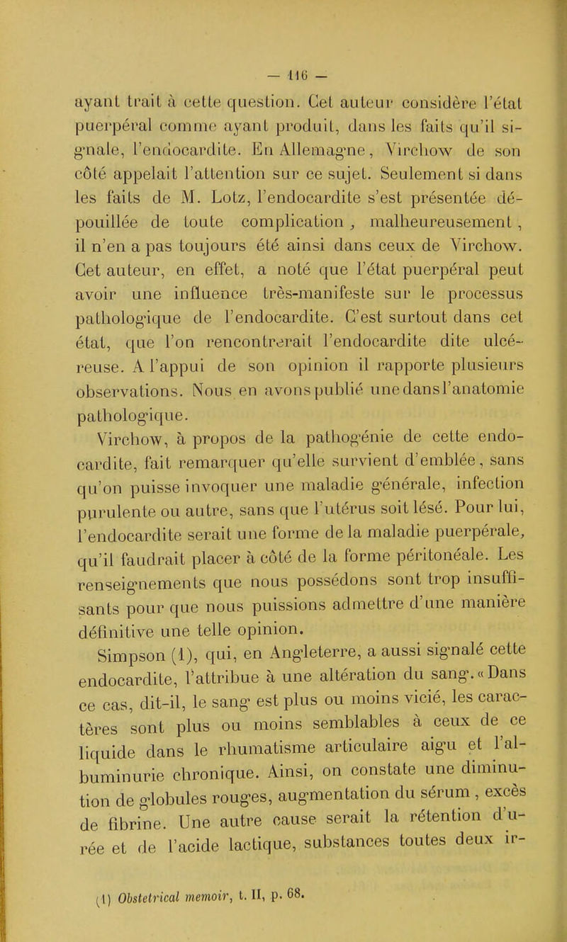 ayant trait à cette question. Cet auteur considère l'état puerpéral comme ayant produit, dans les faits qu'il si- g-nale, l'endocardite. En Allemag-ne, Yirchow de son côté appelait l'attention sur ce sujet. Seulement si dans les faits de M. Lotz, l'endocardite s'est présentée dé- pouillée de toute complication , malheureusement, il n'en a pas toujours été ainsi dans ceux de Virchow. Cet auteur, en effet, a noté que l'état puerpéral peut avoir une influence très-manifeste sur le processus pathologique de l'endocardite. C'est surtout dans cet état, que l'on rencontrerait l'endocardite dite ulcé- reuse. A l'appui de son opinion il rapporte plusiein^s observations. Nous en avons pubhé une dans l'anatomie patholog'ique. Virchow, à propos de la pathog-énie de cette endo- cardite, fait remarquer qu'elle survient d'emblée, sans qu'on puisse invoquer une maladie g-énérale, infection purulente ou autre, sans que l'utérus soit lésé. Pour lui, l'endocardite serait une forme delà maladie puerpérale, qu'il faudrait placer à côté de la forme péritonéale. Les renseig-nements que nous possédons sont trop insufli- sants pour que nous puissions admettre d'une manière définitive une telle opinion. Simpson (1), qui, en Ang^leterre, a aussi sig-nalé cette endocardite, iVttribue à une altération du sang-. « Dans ce cas, dit-il, le sang- est plus ou moins vicié, les carac- tères sont plus ou moins semblables à ceux de ce liquide dans le rhumatisme articulaire aig'u et l'al- buminurie chronique. Ainsi, on constate une diminu- tion de g-lobules roug-es, aug-mentation du sérum , excès de fibrine. Une autre cause serait la rétention d'u- rée et de l'acide lactique, substances toutes deux ir- ^1) Obstelrical memoir, t. II, p. 68.