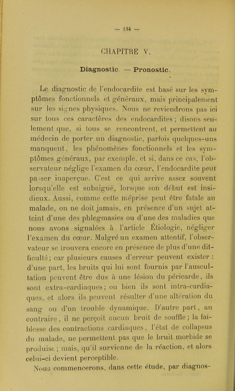 — 1H4 — CHAPITRE V. Diagnostic — Pronostic. Le diag*noslic de l'endocardite est basé sur les sym- ptômes fonctionnels et g-énéraux, mais principalement sur les signes physiques. Nous ne reviendrons pas ici sur tous ces caractères des endocardites ; disons seu- lement que, si tous se rencontrent, et permettent au médecin de porter un diag-nostic, parfois quelques-uns manquent, les phénomènes fonctionnels et les sym- ptômes g-énéraux, par exei'nple, et si, dans ce cas, l'ob- servateur nég-lig-e l'examen du cœur, l'endocardite peut pa-ser inaperçue. C'est ce qui arrive assez souvent lorsqu'elle est subaiguë^ lorsque son début est insi- dieux. Aussi, comme cette méprise peut être fatale au malade, on ne doit jamais, en présence d'un sujet at- teint d'une des phleg'masies ou d'une des maladies que nous avons sig'nalées à l'article Étiologie, nég-lig-er l'examen du cœur. Malg-ré un examen attentif, l'obser- vateur se trouvera encore en présence de plus d'une dit- ficulté; car plusieurs causes d'erreur peuvent exister : d'une part, les bruits qui lui sont fournis par l'auscul- tation peuvent être dus à une lésion du péricarde, ils sont extra-cardiaques; ou bien ils sont intra-cardia- ques, et alors ils peuvent résulter d'une altération du sang ou d'un trouble dynamique. D'autre part, au contraire, il ne perçoit aucun bruit de souffle ; la fai- J)lesse des contractions cardiaques, l'état de collapsus du malade, ne permettent pas que le bruit morbide se produise ; mais, qu'il survienne de la réaction, et alors celui-ci devient perceptible. Nous commencerons, dans cette étude, par diag-nos-