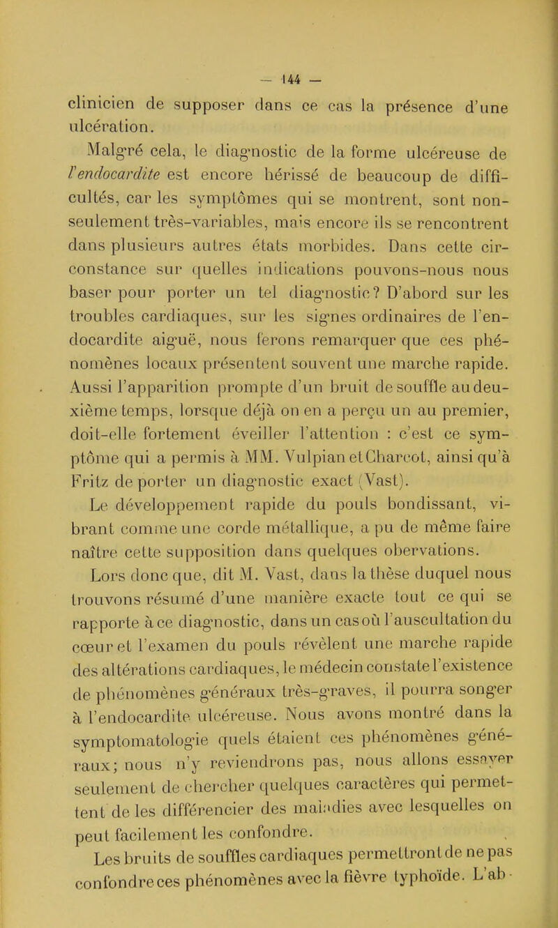 clinicien de supposer dans ce cas la présence d'une ulcération. Malgré cela, le diag^nostic de la forme ulcéreuse de rendocardite est encore hérissé de beaucoup de diffi- cultés, car les symptômes qui se montrent, sont non- seulement très-variables, mais encore ils se rencontrent dans plusieurs autres états morbides. Dans cette cir- constance sur quelles indications pouvons-nous nous baser pour porter un tel diagnostic? D'abord sur les troubles cardiaques, sur les sig-nes ordinaires de l'en- docardite aig-uë, nous ferons remarquer que ces phé- nomènes locaux présentent souvent une marche rapide. Aussi l'apparition prompte d'un bruit de souffle au deu- xième temps, lorsque déjà on en a perçu un au premier, doit-elle fortement éveiller l'attention : c'est ce sym- ptôme qui a permis à MM. Vulpian etCharcot, ainsi qu'à Fritz déporter un diag-nostic exact (Vast). Le développement rapide du pouls bondissant, vi- brant comme une corde métallique, a pu de même faire naître cette supposition dans quelques obervations. Lors donc que, dit M. Vast, dans la thèse duquel nous trouvons résumé d'une manière exacte tout ce qui se rapporte à ce diag-nostic, dans un cas où l'auscultation du cœur et l'examen du pouls révèlent une marche rapide des altérations cardiaques, le médecin constate l'existence de phénomènes g-énéraux très-g-raves, il pourra song-er à l'endocardite ulcéreuse. Nous avons montré dans la symptomatologùe quels étaient ces phénomènes g-éné- raux; nous n'y reviendrons pas, nous allons essoyer seulement de chercher quelques caractères qui permet- tent de les différencier des maladies avec lesquelles on peut facilement les confondre. Les bruits de souffles cardiaques permettrontde ne pas confondre ces phénomènes avec la fièvre typhoïde. L'ab