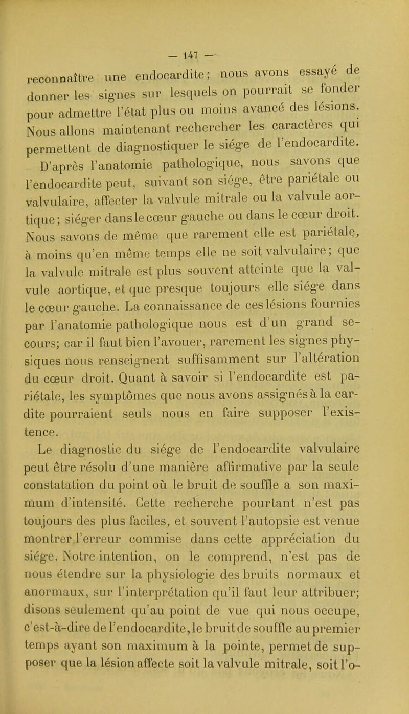 reconnaître une endocardite; nous avons essaye de donner les sig-nes sur lesquels on pourrait se fonder pour admettre l'état plus ou moins avancé des lésions. Nous allons maintenant rechercher les caractères qui permettent de diag-nostiquer le siég-e de l'endocardite. D'après l'anatomie patholog'ique, nous savons que l'endocardite peut, suivant son siég-e, être pariétale ou valvulaire, affecter la valvule mitrale ou la valvule aor- tique; siég-er dans le cœur g-auche ou dans le cœur droit. iNous savons de même que rarement elle est pariétale, à moins qu'en même temps elle ne soit valvulaire ; que la valvule mitrale est plus souvent atteinte que la val- vule aortique, et que presque toujours elle siég'e dans le cœur g-auche. La connaissance de ces lésions fournies par l'anatomie pathologique nous est d'un grand se- cours; car il faut bien l'avouer, rarement les sig'nes phy- siques nous renseignent suffisamment sur l'altération du cœur droit. Quant à savoir si l'endocardite est pa- riétale, les symptômes que nous avons assig-nésàla car- dite pourraient seuls nous en faire supposer l'exis- tence. Le diag-nostic du siég-e de l'endocardite valvulaire peut être résolu d'une manière affirmative par la seule constatation du point où. le bruit de souffle a son maxi- mum d'intensité. Cette recherche pourtant n'est pas toujours des plus faciles, et souvent l'autopsie est venue montrer,l'erreur commise dans cette appréciation du siég-e. Notre intention, on le comprend, n'est pas de nous étendre sur la physiolog-ie des bruits normaux et anormaux, sur l'interprétation qu'il faut leur attribuer; disons seulement qu'au point de vue qui nous occupe, c'est-à-dire de l'endocardite, le bruit de souffle au premier temps ayant son maximum à la pointe, permet de sup- poser que la lésion affecte soit la valvule mitrale, soitl'o-