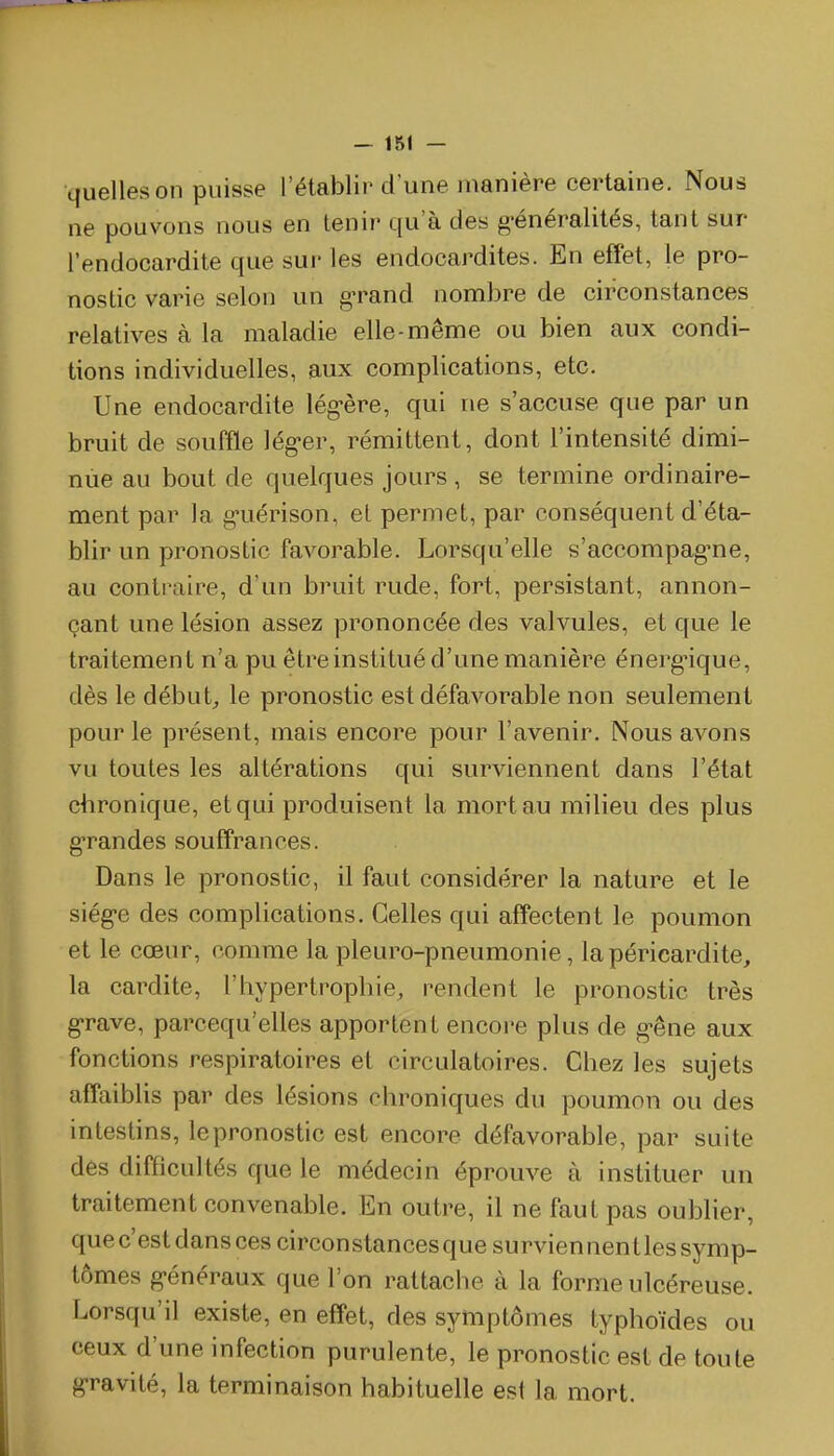 quelles on puisse l'établir d'une manière certaine. Nous ne pouvons nous en tenir qu'à des g-énéralités, tant sur l'endocardite que sur les endocardites. En effet, le pro- nostic varie selon un g-rand nombre de circonstances relatives à la maladie elle-même ou bien aux condi- tions individuelles, aux complications, etc. Une endocardite lég-ère, qui ne s'accuse que par un bruit de souffle lég-er, rémittent, dont l'intensité dimi- nue au bout de quelques jours , se termine ordinaire- ment par la g-uérison, eL permet, par conséquent d'éta- blir un pronostic favorable. Lorsqu'elle s'accompag-ne, au contraire, d'un bruit rude, fort, persistant, annon- çant une lésion assez prononcée des valvules, et que le traitement n'a pu être institué d'une manière énergique, dès le débuts le pronostic est défavorable non seulement pour le présent, mais encore pour l'avenir. Nous avons vu toutes les altérations qui surviennent dans l'état chronique, et qui produisent la mort au milieu des plus grandes souffrances. Dans le pronostic, il faut considérer la nature et le siég-e des complications. Celles qui affectent le poumon et le cœur, comme la pleuro-pneumonie, lapéricardite, la cardite, l'hypertrophie, rendent le pronostic très g'rave, parcequ'elles apportent encore plus de g-êne aux fonctions respiratoires et circulatoires. Chez les sujets affaiblis par des lésions chroniques du poumon ou des intestins, lepronostic est encore défavorable, par suite des difficultés que le médecin éprouve à instituer un traitement convenable. En outre, il ne faut pas oublier, que c'est dans ces circonstances que survien nent les symp- tômes g-énéraux que l'on rattache à la forme ulcéreuse. Lorsqu'il existe, en effet, des symptômes typhoïdes ou ceux d'une infection purulente, le pronostic est de toute gravité, la terminaison habituelle est la mort.