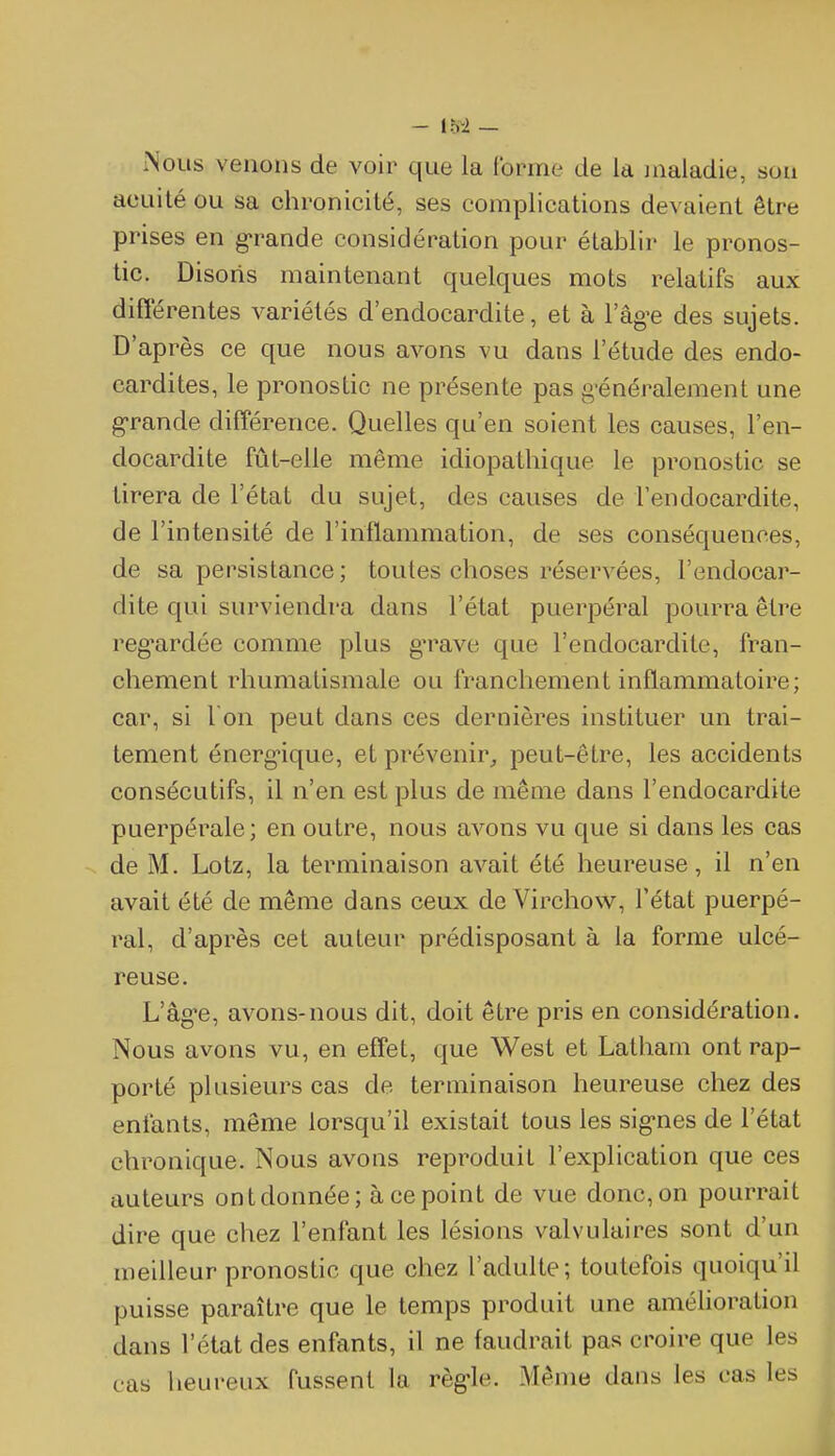 Nous venons de voir que la Corme de la maladie, sou acuité ou sa chronicité, ses complications devaient être prises en g^rande considération pour établir le pronos- tic. Disons maintenant quelques mots relatifs aux différentes variétés d'endocardite, et à l'âg-e des sujets. D'après ce que nous avons vu dans l'étude des endo- cardites, le pronostic ne présente pas g-énéralement une g-rande différence. Quelles qu'en soient les causes, l'en- docardite fût-elle même idiopathique le pronostic se tirera de l'état du sujet, des causes de l'endocardite, de l'intensité de l'inflammation, de ses conséquences, de sa persistance; toutes choses réservées, l'endocar- dite qui surviendra dans l'état puerpéral pourra être reg^ardée comme plus g*rave que l'endocardite, fran- chement rhumatismale ou franchement inflammatoire; car, si I on peut dans ces dernières instituer un trai- tement énerg'ique, et prévenir^ peut-être, les accidents consécutifs, il n'en est plus de même dans l'endocardite puerpérale; en outre, nous avons vu que si dans les cas de M. Lotz, la terminaison avait été heureuse, il n'en avait été de même dans ceux de Virchow, l'état puerpé- ral, d'après cet auteur prédisposant à la forme ulcé- reuse. L'âgée, avons-nous dit, doit être pris en considération. Nous avons vu, en effet, que West et Latham ont rap- porté plusieurs cas de terminaison heureuse chez des enfants, même lorsqu'il existait tous les sig-nes de l'état chronique. Nous avons reproduit l'explication que ces auteurs ont donnée; à ce point de vue donc, on pourrait dire que chez l'enfant les lésions valvulaires sont d'un meilleur pronostic que chez l'adulte; toutefois quoiqu'il puisse paraître que le temps produit une amélioration dans l'état des enfants, il ne faudrait pas croire que les cas heureux fussent la règ'le. Même dans les cas les