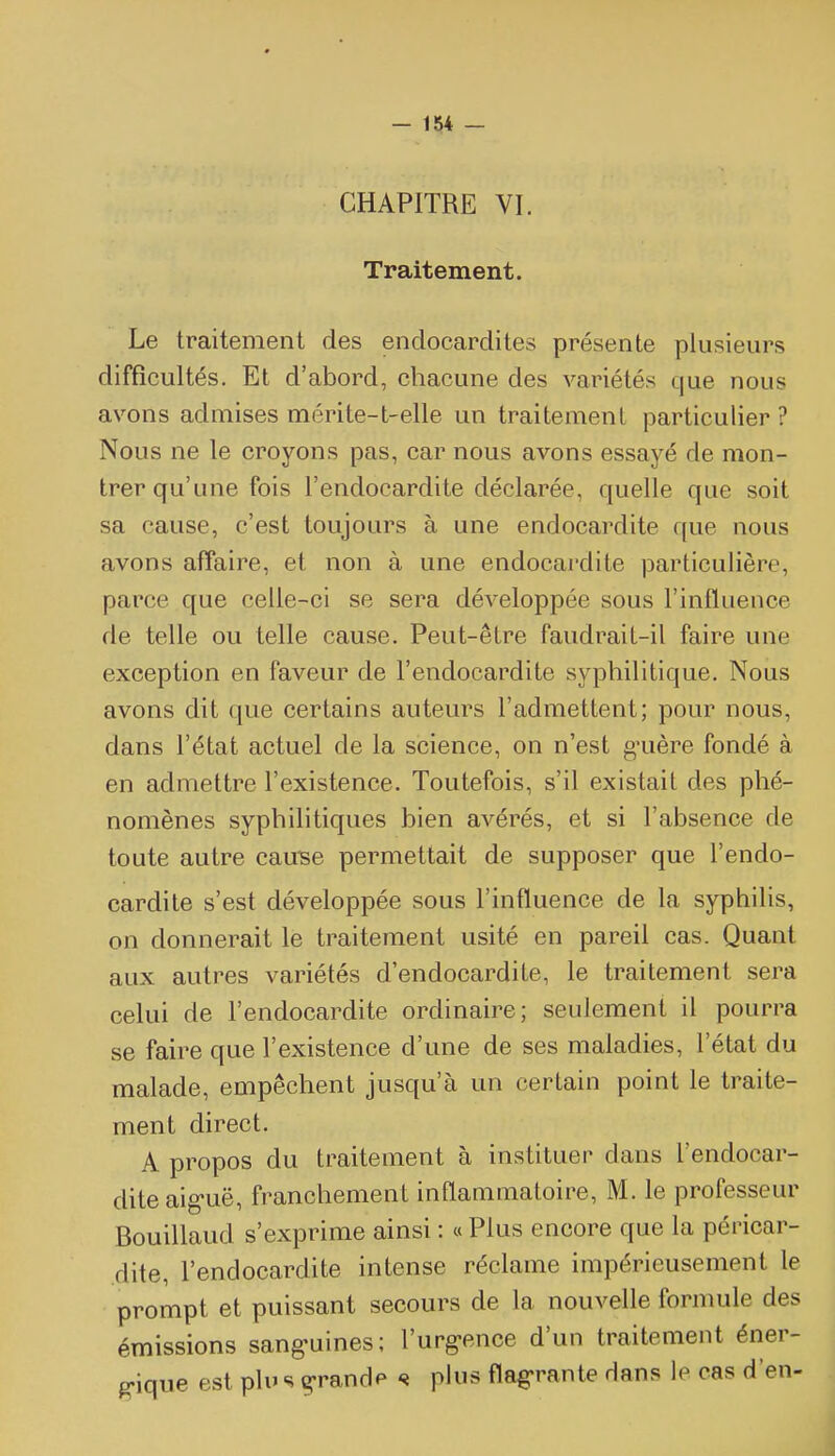 CHAPITRE VI. Traitement. Le traitement des endocardites présente plusieurs difficultés. Et d'abord, chacune des variétés que nous avons admises mérite-t-elle un traitement particulier ? Nous ne le croyons pas, car nous avons essayé de mon- trer qu'une fois l'endocardite déclarée, quelle que soit sa cause, c'est toujours à une endocardite que nous avons affaire, et non à une endocai'dite particulière, parce que celle-ci se sera développée sous l'influence de telle ou telle cause. Peut-être faudrait-il faire une exception en faveur de l'endocardite syphilitique. Nous avons dit que certains auteurs l'admettent; pour nous, dans l'état actuel de la science, on n'est g*uère fondé à en admettre l'existence. Toutefois, s'il existait des phé- nomènes syphilitiques bien avérés, et si l'absence de toute autre cau'se permettait de supposer que l'endo- cardite s'est développée sous l'influence de la syphilis, on donnerait le traitement usité en pareil cas. Quant aux autres variétés d'endocardite, le traitement sera celui de l'endocardite ordinaire; seulement il pourra se faire que l'existence d'une de ses maladies, l'état du malade, empêchent jusqu'à un certain point le traite- ment direct. A propos du traitement à instituer dans l'endocar- dite aig-uë, franchement inflammatoire, M. le professeur Bouillaud s'exprime ainsi : « Plus encore que la péricar- dite, l'endocardite intense réclame impérieusement le prompt et puissant secours de la nouvelle formule des émissions sang-uines; l'urg-ence d'un traitement éner- e-ique est plu s g'randp s plus flag-rante dans le cas d'en-