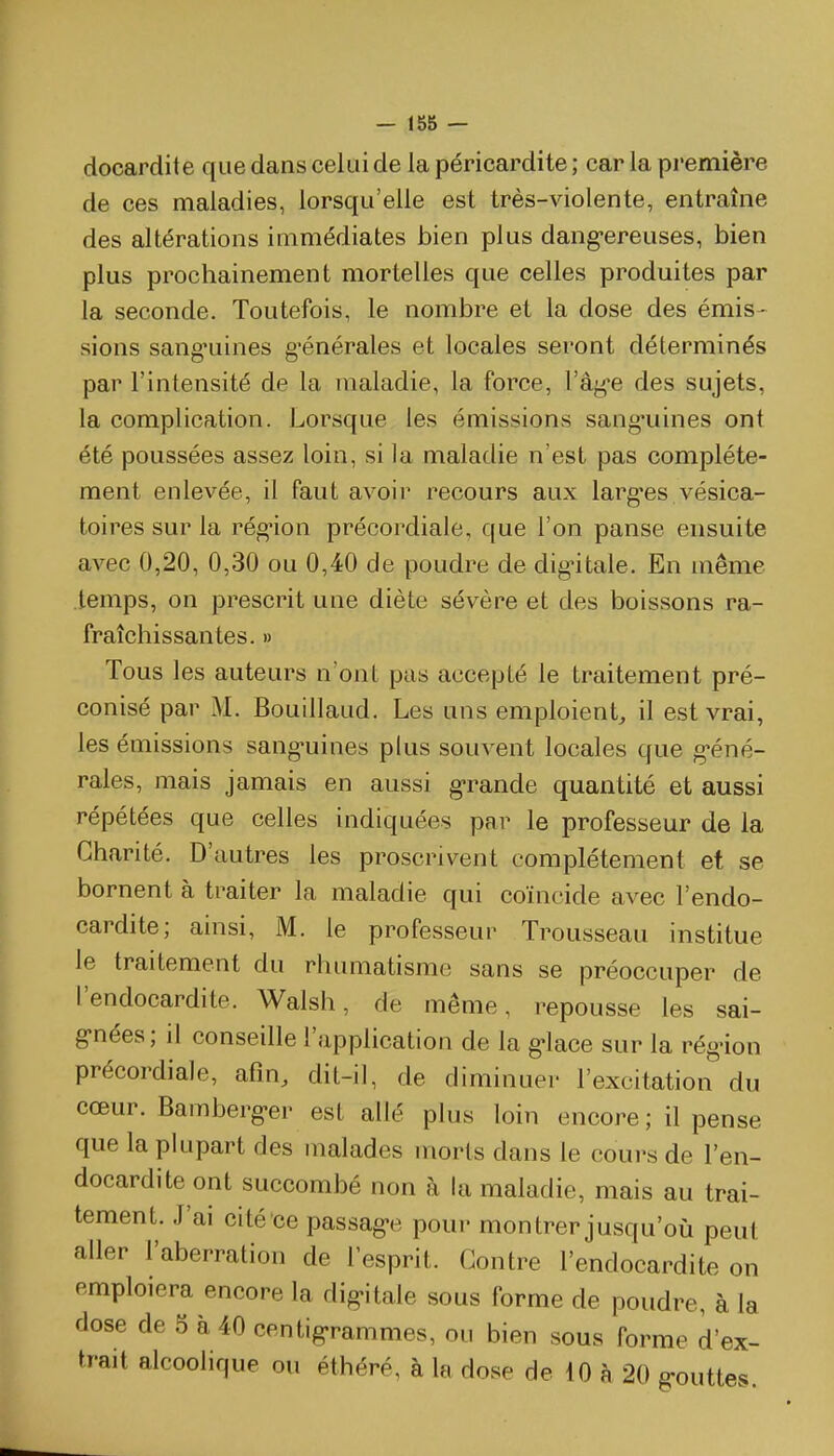 docardite que dans celai de la péricardite ; car la pi'emière de ces maladies, lorsqu'elle est très-violente, entraîne des altérations immédiates bien plus dang-ereuses, bien plus prochainement mortelles que celles produites par la seconde. Toutefois, le nombre et la dose des émis- sions sang'uines g'énérales et locales seront déterminés par l'intensité de la maladie, la force, l'âg'e des sujets, la complication. Lorsque les émissions sang-uines ont été poussées assez loin, si la maladie n'est pas complète- ment enlevée, il faut avoir recours aux larg'es vésica- toires sur la rég-ion précordiale, que l'on panse ensuite avec 0,20, 0,30 ou 0,40 de poudre de dig-itale. En même temps, on prescrit une diète sévère et des boissons ra- fraîchissantes. » Tous les auteurs n'ont pas accepté le traitement pré- conisé par M. Bouillaud. Les uns emploient, il est vrai, les émissions sang-uines plus souvent locales que g'éné- rales, mais jamais en aussi g-rande quantité et aussi répétées que celles indiquées par le professeur de la Charité. D'autres les proscrivent complètement et se bornent à traiter la maladie qui coïncide avec l'endo- cardite; ainsi, M. le professeur Trousseau institue le traitement du rhumatisme sans se préoccuper de l'endocardite. Walsh, de même, repousse les sai- g-nées; il conseille l'application de la g-lace sur la rég-ion précordiale, afin, dit-il, de diminuer l'excitation du cœur. Bamberg>er est allé plus loin encore ; il pense que la plupart des malades morts dans le cours de l'en- docardite ont succombé non à la maladie, mais au trai- tement. J'ai cité ce passag>e poui- montrer jusqu'où peu! aller l'aberration de l'esprit. Contre l'endocardite on emploiera encore la dig-itale sous forme de poudre, à la dose de 5 à 40 centig'rammes, ou bien sous forme d'ex- trait alcoolique ou éthéré, à la dose de 10 à 20 g-outtes