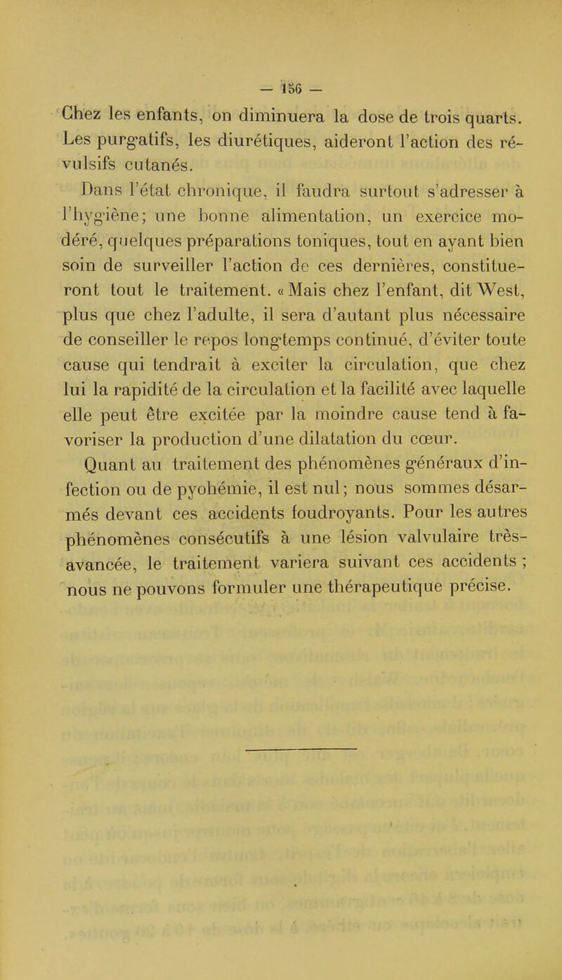 Chez les enfants, on diminuera la dose de trois quarts. Les purg-atifs, les diurétiques, aideront l'action des ré- vulsifs cutanés. Dans l'état chronique, il faudra surtout s'adresser à l'hyg'iène; une bonne alimentation, un exercice mo- déré, quelques préparations toniques, tout en ayant bien soin de surveiller l'action de ces dernières, constitue- ront tout le traitement. « Mais chez l'enfant, dit West, plus que chez l'adulte, il sera d'autant plus nécessaire de conseiller le repos long-temps continué, d'éviter toute cause qui tendrait à exciter la circulation, que chez lui la rapidité de la circulation et la facilité avec laquelle elle peut être excitée par la moindre cause tend à fa- voriser la production d'une dilatation du cœur. Quant au traitement des phénomènes g-énéraux d'in- fection ou de pyohémie, il est nul; nous sommes désar- més devant ces accidents foudroyants. Pour les autres phénomènes consécutifs à une lésion valvulaire très- avancée, le traitement variera suivant ces accidents ; nous ne pouvons formuler une thérapeutique précise.