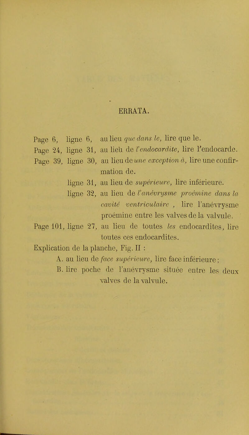 ERRATA. Page 6, ligne 6, au lieu que dans le, lire que le. Page 24, ligne 31, au lieii de l'endocardite, lire l'endocarde. Page 39, ligne 30, au lieu de mie exception à, lire une confir- mation de. ligne 31, au lieu de supérieure, lire inférieure, ligne 32, au lieu de l'anévrysme proémine dans la cavité ventriculairc , lire l'anévrysme proémine entre les valves de la valvule. Page 101, ligne 27, au lieu de toutes les endocardites, lire toutes ces endocardites. Explication de la planche, Fig. II : A. au lieu de face supcrietcre, lira face inférieure ; B. lire poche de ranévrysme située entre les deux valves de la valvule.