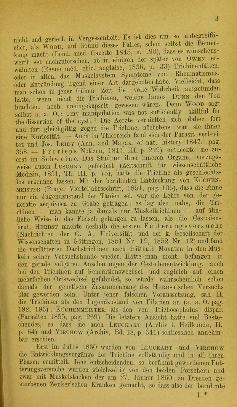 nicht und gerieth in Vergessenheit. Es ist dies um so unbegreifli- cher als Wood, auf Grund dieses Falles, schon selbst die Bemer- kung macht (Lond. med. Gazette 1845, e. 190), dass es wünschens- werth sei, nachzuforschen, ob in einigen der später von Owen er- wähnten (Revue mM. chk. anglaise, 1836, p. 33) Tnchmenfallen, oder in allen, das Muskelsystem Symptome von Rheumatismus, oder Entzündung irgend einer Art dargeboten habe. Vielleicht dass man schon in jeuer frühen Zeit die volle Wahrheit aufgefunden hätte wenn nicht die Trichinen, welche James Dunn den iod brachten, noch uneingekapselt gewesen wären. Denn Wood sagt selbst a. a. 0,: „my manipulation was not sufficiently skiUful for the dissertion of the cysti. Die Aerzte verhielten sich daher fort und fort gleichgiltig gegen die Trichine, höchstens war sie ihnen eine Kuriosität. — Auch im Thierreich fand sich der Parasit verbrei- tet und Jos. Leidy (Ann. and Magaz. of nat. history 1847, pag. 358. _ Froriep's Notizen, 1847, III, p. 219) entdeckte sie zu- erst im Schweine. Das Studium ihrer inneren Organe, vorzugs- weise dusch Luschka gefördert (Zeitschrift für wissenschaftliche Medizin, 1851, Th. III, p. 75), hatte die Trichine als geschlechts- los erkennen lassen. Mit der berühmten Entdeckung von Küchen- meister (Prager Vierteljahrsschrift, 1851, pag. 106), dass die Finne nur ein Jugendzustand der Tänien sei, war die Lehre von der ge- neratio aequivoca zu Grabe getragen ; es lag also nahe, die Tri- chinen - man kannte ja damals nur Muskeltrichinen — auf ähn- liche Weise in das Fleisch gelangen zu lassen, als die Cestoden- brut. Herbst machte deshalb die ersten Fütterungsversuche (Nachrichten der G. A. Universität und der k. Gesellschaft der Wissenschaften in Göttingen, 1851 Nr. 19, 1852 Nr. 12) und fand die verfütterten Dachstrichinen nach dritthalb Monaten in den Mus- keln seiner Versuchshunde wieder. Hätte mau nicht, befangen in den gerade vulgären Anschauungen der Cestodenentwicklung, auch bei den Trichinen auf Generationswechsel und zugleich auf einen mehrfachen Ortswechsel gefahndet, so würde wahrscheinlich schon damals der genetische Zusammenhang des HERBST'schen Versuchs klar geworden sein. Unter jener falschen Voraussetzung, sah H. die Trichinen als den Jugendzustand von Filarien an (a. a. 0. pag. 192, 193); Küchenmeister, als den von Trichocephalus dispar. (Parasiten 1855, pag. 269). Die letztere Ansicht hatte viel Beste- chendes, so dass sie auch Leuckart (Archiv f. Heilkunde, II, p. 64) und ViRCHOw^ (Archiv, Bd. 18, p. 341) schliesslich annehm- bar erschien. Erst im Jahre 1860 wurden von Leuckart und Virchow die Entwicklungsvorgänge der Trichine vollständig und in all ihren Phasen ermittelt. Jene entscheidenden, so berühmt gewordenen Füt- terungsversuche wurden gleichzeitig von den beiden Forschern und zwar mit Muskelstücken der am 27. Jänner 1860 zu Dresden ge- storbenen Zenker'schen Kranken gemacht, so dass also der berühmte 1 *