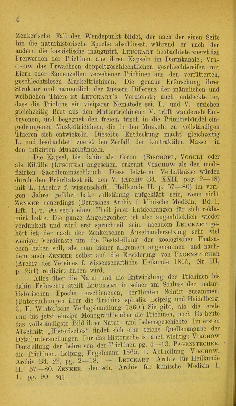 Zenker'sche Fall den Wendepunkt bildet, der nach der einen Seite hin die naturhistorische Epoche abschliesst, während er nach der andern die kasuistische inaugurirt. Leuckart beobachtete zuerst das Freiwerden der Trichinen aus ihren Kapseln im Darnikanale; Vir- CHOW das Erwachsen doppeltgeschlechtlicher, geschlechtsreifer, mit Eiern oder Samenzellen versehener Trichinen aus den verfütterteq, geschlechtslosen Muskeltrichinen. Die genaue Erforschung ihrer Struktur und namentlich der äussern Differenz der männlichen und weiblichen Thiere ist Leuckart's Verdienst; auch entdeckte er, dass die Trichine ein viviparer Nematode sei. L. und V. erziehen gleichzeitig Brut aus den Muttertrichinen; V. trifft wandernde Em- bryonen, und begegnet den freien, frisch in die Primitivbündel ein- gedrungenen Muskeltrichinen, die in den Muskeln zu vollständigen Thieren sich entwickeln. Dieselbe Entdeckung macht gleichzeitig L. und beobachtet zuerst den Zerfall der kontraktilen Masse in den infizirten Muskelbündeln. Die Kapsel, bis dahin als Cocon (Bischoff, Vogel) oder als Eihülle (Luschka) angesehen, erkennt Virchow als den modi- fizirten Sacrolemmaschlauch. Diese letzteren Verhältnisse würden durch den Prioritätsstreit, den V. (Archiv Bd. XXII, pag. 2—18) mit L. (Archiv f. wissenschaftl. Heilkunde II, p. 57—80) im vori- gen Jahre geführt hat, vollständig aufgeklärt sein, wenn nicht Zenker neuerdings (Deutsches Archiv f. klinische Medizm, Bd. I, Hft. 1, p. 90 seq.) einen Theil jener Entdeckungen für sich rekla- mirt hätte. Die ganze Angelegenheit ist also augenblicklich wieder verdunkelt und wird erst spruchreif sein, nachdem Leuckart ge- hört ist, der nach der Zenkerschen Auseinandersetzung sehr viel weniger Verdienste um die Feststellung der zoologischen Thatsa- chen haben soll, als man bisher allgemein angenommen und nach- dem auch Zenker selbst auf die Erwidenmg von Pagenstecher (Archiv des Vereines f. wissenschaftliche Heikunde 1865, Nr. III, p. 251) replizirt haben wird. Alles über die Natur und die Entwicklung der Trichinen bis dahin Erforschte stellt Leuckart in seiner am Schluss der natur- historischen Epoche erschienenen, berühmten Schrift zusammen. (Untersuchungen über die Trichina spiralis, Leipzig und Heidelberg. C. F. Winter'sche Verlagshandluug 1860.) Sie gibt, als die erste und bis jetzt einzige Monographie über die Trichinen, noch bis heute das vollständigste Bild ihrer Natur- und Lebensgeschichte. Im ersten Abschnitt „Historisches findet sich eine reiche Quellenangabe der Detailuntersuchuugon. Für das Historische ist auch wichtig: Virchow Darstellung der Lehre von den Trichinen pg. 4—13. Pagenstecher, • die Trichinen. Leipzig, Engelmann 1865. 1. Abtheiluiig. Virchow, Archiv Bd. 22, pg. 2-18. - Leuckart, Archiv für Heilkunde n, 57—80. Zenker, deutsch. Archiv für klinische Medizm l, 1. pg. 90 sqq.