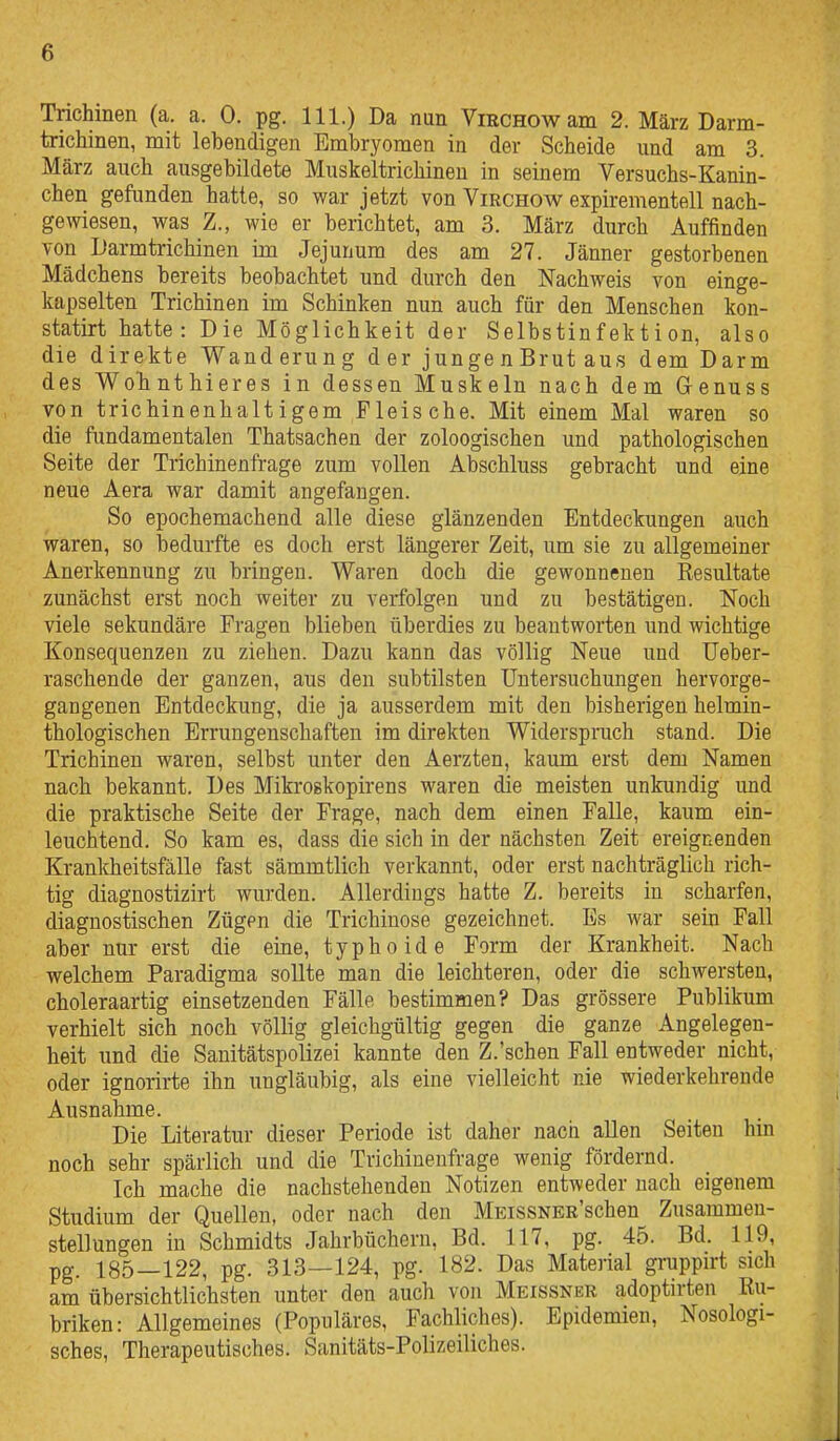 Trichinen (a. a. 0. pg. III.) Da nun ViRCHOwam 2. März Darm- trichinen, mit lebendigen Embryomen in der Scheide und am 3. März auch ausgebildete Muskeltrichinen in seinem Versuchs-Kanin- chen gefunden hatte, so war jetzt von Virchow expirementell nach- gewiesen, was Z., wie er berichtet, am 3. März durch Auffinden von Darmtrichinen im Jejunum des am 27. Jänner gestorbenen Mädchens bereits beobachtet und durch den Nachweis von einge- kapselten Trichinen im Schinken nun auch für den Menschen kon- statirt hatte: Die Möglichkeit der Selbstinfektion, also die direkte Wanderung der jungenBrut aus dem Darm des WoTinthieres in dessen Muskeln nach dem Grenuss von trichinenhaltigem Fleische. Mit einem Mal waren so die fimdamentalen Thatsachen der zoloogischen und pathologischen Seite der Trichinenfrage zum vollen Abschluss gebracht und eine neue Aera war damit angefangen. So epochemachend alle diese glänzenden Entdeckungen auch waren, so bedurfte es doch erst längerer Zeit, um sie zu allgemeiner Anerkennung zu bringen. Waren doch die gewonnenen Resultate zunächst erst noch weiter zu verfolgen und zu bestätigen. Noch viele sekundäre Fragen blieben überdies zu beantworten und wichtige Konsequenzen zu ziehen. Dazu kann das völlig Neue und Ueber- raschende der ganzen, aus den subtilsten Untersuchungen hervorge- gangenen Entdeckung, die ja ausserdem mit den bisherigen helmin- thologischen Errungenschaften im direkten Widerspruch stand. Die Trichinen waren, selbst unter den Aerzten, kaum erst dem Namen nach bekannt. Des Mikroskopirens waren die meisten unkundig und die praktische Seite der Frage, nach dem einen Falle, kaum ein- leuchtend. So kam es, dass die sich in der nächsten Zeit ereignenden Kranldieitsfälle fast sämmtlich verkannt, oder erst nachträglich rich- tig diagnostizirt wurden. Allerdings hatte Z. bereits in scharfen, diagnostischen Zügen die Trichinose gezeichnet. Es war sein Fall aber nur erst die eine, typhoide Form der Krankheit. Nach welchem Paradigma sollte man die leichteren, oder die schwersten, choleraartig einsetzenden Fälle bestimmen? Das grössere Publikum verhielt sich noch völlig gleichgültig gegen die ganze Angelegen- heit und die Sanitätspolizei kannte den Z.'schen Fall entweder nicht, oder ignorirte ihn ungläubig, als eine vielleicht nie wiederkehrende Ausnahme. Die Literatur dieser Periode ist daher nach allen Seiten hm noch sehr spärlich und die Trichinenfrage wenig fördernd. Ich mache die nachstehenden Notizen entweder nach eigenem Studium der Quellen, oder nach den MEissNER'schen Zusammen- stellungen in Schmidts Jahrbüchern, Bd. 117, pg. 45. Bd. 119, pg. 185—122, pg. 313—124, pg. 182. Das Material gruppirt sich am übersichtlichsten unter den auch von Meissner adoptirten Ru- briken: Allgemeines (Populäres, Fachliches). Epidemien, Nosologi- sches, Therapeutisches. Sanitäts-Polizeiliches.