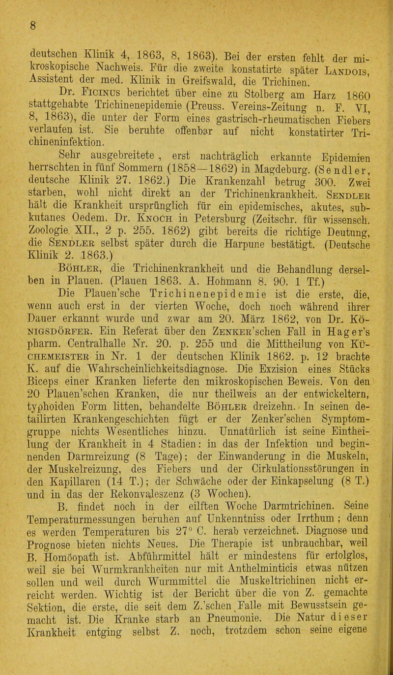 deutschen Klinik 4, 1863, 8, 1863). Bei der ersten fehlt der mi- kroskopische Nachweis. Tür die zweite konstatirte später Landois Assistent der med. Klinik in Greifswald, die Trichinen. ' Dr. FiciNus berichtet über eine zu Stolberg am Harz 1860 stattgehabte Trichinenepidemie (Preuss. Vereins-Zeitung n. F. VI, 8, 1863), die unter der Form eines gastrisch-rheumatischen Fiebers verlaufea ist. Sie beruhte offenbar auf nicht konstatirter Tri- chineninfektion. Sehr ausgebreitete , erst nachträglich erkannte Epidemien herrschten in fünf Sommern (1858—1862) in Magdeburg. (S e n dl e r, deutsche Klinik 27. 1862.) Die Krankenzahl ~ betrug 300. Zwei starben, wohl nicht direkt an der Trichinenkrankheit. Sendler hält die Krankheit ursprünglich für ein epidemisches, akutes, sub- kutanes Oedem. Dr. Knoch in Petersburg (Zeitschr. für wissensch. Zoologie XXL, 2 p. 255. 1862) gibt bereits die richtige Deutung, die Sendler selbst später durch die Harpune bestätigt. (Deutsche Klinik 2. 1863.) Böhler, die Trichinenkrankheit und die Behandlung dersel- ben in Plauen. (Plauen 1863. A. Hohmann 8. 90. 1 Tf.) Die Plauen'sche Trichinenepidemie ist die erste, die, wenn auch erst in der vierten Woche, doch noch während ihrer Dauer erkannt wurde und zwar am 20. März 1862, von Dr. Kö- nigsdörfer. Ein Keferat über den ZENKER'schen Fall in Hager's pharm. Centraihalle Nr. 20. p. 255 und die Mittheilung von Kü- CHEMBiSTER in Nr. 1 der deutschen Klinik 1862. p. 12 brachte K. auf die Wahrscheinlichkeitsdiagnose. Die Exzision eines Stücks Biceps einer Kranken lieferte den mikroskopischen Beweis. Von den 20 Plauen'schen Kranken, die nur theüweis an der entwickeitern, typhoiden Form litten, behandelte Böhler dreizehn. In seinen de- taiüi'ten Krankengeschichten fügt er der Zenker'schen Symptom- gruppe nichts Wesentliches hinzu. Unnatürlich ist seine Einthei- lung der Krankheit in 4 Stadien: in das der Infektion und begin- nenden Darmreizung (8 Tage); der Einwanderung in die Muskeln, der Muskelreizung, des Fiebers und der Cirkulationsstörungen in den Kapillaren (14 T.); der Schwäche oder der Einkapselung (8 T.) und in das der Kekonvaleszenz (3 Wochen). B. findet noch in der eilften Woche Darmtrichinen. Seine Temperaturmessungen beruhen auf Unkenntniss oder Irrthum ; denn es werden Temperaturen bis 27 C. herab verzeichnet. Diagnose und Prognose bieten nichts Neues. Die Therapie ist unbrauchbar, weil B. Homöopath ist. Abführmittel hält er mindestens für erfolglos, weil sie bei Wurmkrankheiten nur mit Anthelminticis etwas nützen sollen und weil durch Wurmmittel die Muskeltrichinen nicht er- reicht werden. Wichtig ist der Bericht über die von Z. gemachte Sektion, die erste, die seit dem Z.'schen^ Falle mit Bewusstsein ge- macht ist. Die Kranke starb an Pneumonie. Die Natur dieser Krankheit entging selbst Z. noch, trotzdem schon seine eigene