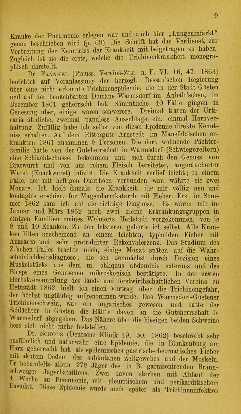 Kranke der Pneumonie erlegen war und auch hier „Lungenmfarkt genau beschrieben wird (p. 69). Die Schrift hat das Verdienst, zur Verbreitung der Kenntniss der Krankheit mit beigetragen zu haben. Zugleich ist sie die erste, welche die Trichinenkrankheit monogra- phisch darstellt. Dr. Frankel (Preuss. Vereins-Ztg. n. F. VI, 16, 47. 1863) berichtet auf Veranlassung der herzogl. Dessau'schen Eegierung über eine nicht erkannte Trichinenepidemie, die in der Stadt Güsten und auf der benachbarten Domäne Warmsdorf im Anhalt'schen, im Dezember 1861 geherrscht hat. Sämmtliche 40 Fälle gingen in Genesung über, einige waren schwerere. Dreimal traten der Urti- caria ähnliche, zweimal papulöse Ausschläge ein, einmal Harnver- haltung. Zufällig habe ich selbst von dieser Epidemie direkte Kennt- niss erhalten. Auf dem Rittergute Arnstedt im Mansfeldischen er- krankten 1861 zusammen 8 Personen, Die dort wohnende Pächter- familie hatte von der Gutsherrschaft in Warmsdorf (Schwiegereltern) eine Schlachtschüssel bekommen und sich durch den Genuss von Bratwurst und von aus rohem Fleisch bereiteter, angeräucherter Wurst (Knackwurst) infizirt. Die Krankheit verlief leicht; in einem Falle, der mit heftigen Diarrhoen verbunden war, währte sie zwei Monate. Ich hielt damals die Krankkeit, die mir völlig neu und kontagiös erschien, für Magendarmkatarrh mit Fieber. Erst im Som- mer 1862 kam ich auf die richtige Diagnose. Es waren mir im Januar und März 1862 noch zwei kleine Erkrankungsgruppen in einigen Familien meines Wohnorts Hettstädt vorgekommen, von je 8 und 10 Kranken. Zu den letzteren gehörte ich selbst. Alle Kran- ken litten anscheinend an einem leichten, typhoiden Fieber mit Anasarca und sehr protrahii'ter Rekonvaleszenz. Das Studium des Z.'sehen Falles brachte mich, einige Monat später, auf die Wahr- scheinlichkeitsdiagnose , die ich demnächst durch Exzision eines Muskelstücks aus dem m. obliquus abdominis externus und des Biceps eines Genesenen mikroskopisch bestätigte. In der ersten Herbstversammlung des land- und forstwirthschaftlichen Vereins zu Hettstädt 1862 hielt ich einen Vortrag über die Trichiuengefahr, der höchst ungläubig aufgenommen wurde. Das Warmsdorf-Güstener Trichinenschweiu, war ein ungarisches gewesen und hatte der Schlächter in Güsten die Hälfte davon an die Gutsherrschaft in Warmsdorf abgegeben. Das Nähere über die hiesigen beiden Schweine Hess sich nicht mehr feststellen. Dr. Scholz (Deutsche Klinik 49, 50. 1862) beschreibt sehr ausführlich und naturwahr eine Epidemie, die in Blankenburg am Harz geherrscht hat, als epidemisches gastrisch-rheumatisches Fieber mit akutem Oedem des subkutanen Zellgewebes und der Muskeln, i^r behandelte allein 278 Jäger des in B. garnisonirenden Braun- schwaiger Jägerbataillons. Zwei davon starben mit Ablauf der 4. Woche an Pneumonie, mit pleuritischem und perikarditischem iixsudat. Diese Epidemie wurde auch später als Trichineninfektion