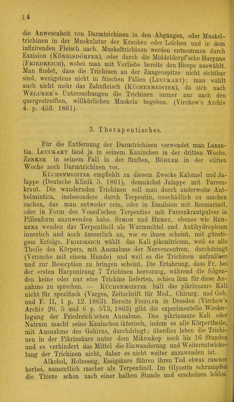 die Anwesenheit von DarmtricMnen in den Abgängen, oder Muskel- trichinen in der Muskulatur der Kranken oder Leichen und in dem infizirenden Fleisch nach. Muskeltrichinen werden entnommen durch Exzision (Königsdörfer), oder durch die Middeldorpf sehe Harpune (Friedreich), wobei man mit Vorliebe bereits den Biceps auswählt. Man findet, dass die Trichinen an der Zungenspitze nicht sichtbar sind, wenigstens nicht in frischen Fällen (Leuckart); man wählt auch nicht mehr das Zahnfleisch (Küchenmeister), da sich nach Welcker's Untersuchungen die Trichinen immer nur nach den quergestreiften, willkürlichen Muskeln begeben. (Virchow's Archiv 4. p. 453. 1861). 3. Therapeutisches. Für die Entfernung der Darmtrichinen verwendet man Laxan- tia. Leuckart fand ja in seinem Kaninchen in der dritten Woche, Zenker in seinem Fall in der fünften, Böhler in der eilften Woche noch Darmtrichinen vor. Küchenmeister empfiehlt zu diesem Zwecke Kalomel und Ja- lappe (Deutsche Klinik 5. 1861), demnächst Jalappe mit Farren- kraut. Die wandernden Trichinen soll man durch anderweite Ant- helmintica, insbesondere durch Terpentin, unschädlich zu machen suchen, das man entweder rein, oder in Emulsion mit Rosmarinöl, oder in Form des Vened'schen Terpentins mit Farrenkrautpulver in Pillenform anzuwenden habe. Simon und Herst, ebenso wie Reh- rens wenden das Terpentinöl als Wurmmittel und Antihydropicum innerlich und auch äusserlich an, wie es ihnen scheint, mit günsti- gem Erfolge. Friedreich wählt das Kali pikonitricum, weil es alle Theile des Körpers, mit Ausnahme der Nervencentren, durchdringt (Versuche mit einem Hunde) und weil es die Trichinen aufzulösen und zur Resorption zu bringen scheint. Die Erfahrung, dass Fr. bei der ersten Harpunirung 7 Trichinen hervorzog, während die folgen- den keine oder nur eine Trichine lieferten, schien ihm für diese An- nahme zu sprechen. — Küchenmeister hält das pikrinsaure Kali nicht für spezifisch (Varges, Zeitschrift für Med., Chirurg, und Geb. und F. II, 1 p. 12. 1863). Bereits Fiedler in Dresden (Virchow's Archiv 26. 5 und 6 p. 573, 1863) gibt die experimentelle Wieder- legung der Friedreich'schen Annahme. Das pikrinsaure Kali oder Natrum macht seine Kaninchen ikterisch, indem es alle Körpertheile, mit Ausnahme des Gehirns, durchdringt; überdies leben die Trichi- nen in der Pikrinsäure unter dem Mikroskop noch bis 16 Stunden und es verhindert das Mittel die Einwanderung und Weiterentwcke- lung der Trichinen nicht, daher es nicht weiter anzuwenden ist. Alkohol, Holzessig, Essigsäure führen ihren Tod etwas rascüer herbei, namentlich rascher als Terpentinöl. Im Glycerin schrumpfen die Thiere schon nach einer halben Stunde und erscheinen leblos.