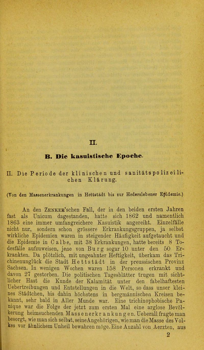 I II. B. Die kasuistische Epociie. n. Die P erio de der kli nische n und sanitäts po liz ei li- ehen Klärung. (Von den Massenerkranktingen in Hettstädt bis zur Hederslebener Epidemie.) An den ZENKER'schen Fall, der in den beiden ersten Jahren fast als Unicum dagestanden, hatte sich 1862 und namentlich 1863 eine immer umfangreichere Kasuistik angereiht. EinzellUlle nicht nur, sondern schon grössere Erkrankungsgruppen, ja selbst wirkliche Epidemien waren in steigender Häufigkeit aufgetaucht und die Epidemie in Calbe, mit 38 Erkrankungen, hatte bereits 8 To- desfälle aufzuweisen, jene von Burg sogar 10 unter den 50 Er- krankten. Da plötzlich, mit ungeahnter Heftigkeit, überkam das Tri- chinenunglück die Stadt Hettstädt in der preussischen Provinz Sachsen. In wenigen Wochen waren 158 Personen erkrankt und davon 27 gestorben. Die politischen Tagesblätter trugen mit sicht- licher Hast die Kunde der Kalamität unter den fabelhaftesten Uebertreibuugen und Entstellungen in die Welt, so dass unser klei- nes Städtchen, bis dahin höchstens in bergmännischen Kreisen be- kannt, sehr bald in Aller Munde war. Eine trichiuophobische Pa- nique war die Folge der jetzt zum ersten Mal eine arglose Bevöl- kerung heimsuchenden Massenerkr ankungen.Ueberallfragteman besorgt, wie man sich selbst, seineAngehörigen, wie man die Masse des Vol- kes vor ähnlichem Unheil bewahren möge. Eine Anzahl von Aerzteu, aus 2