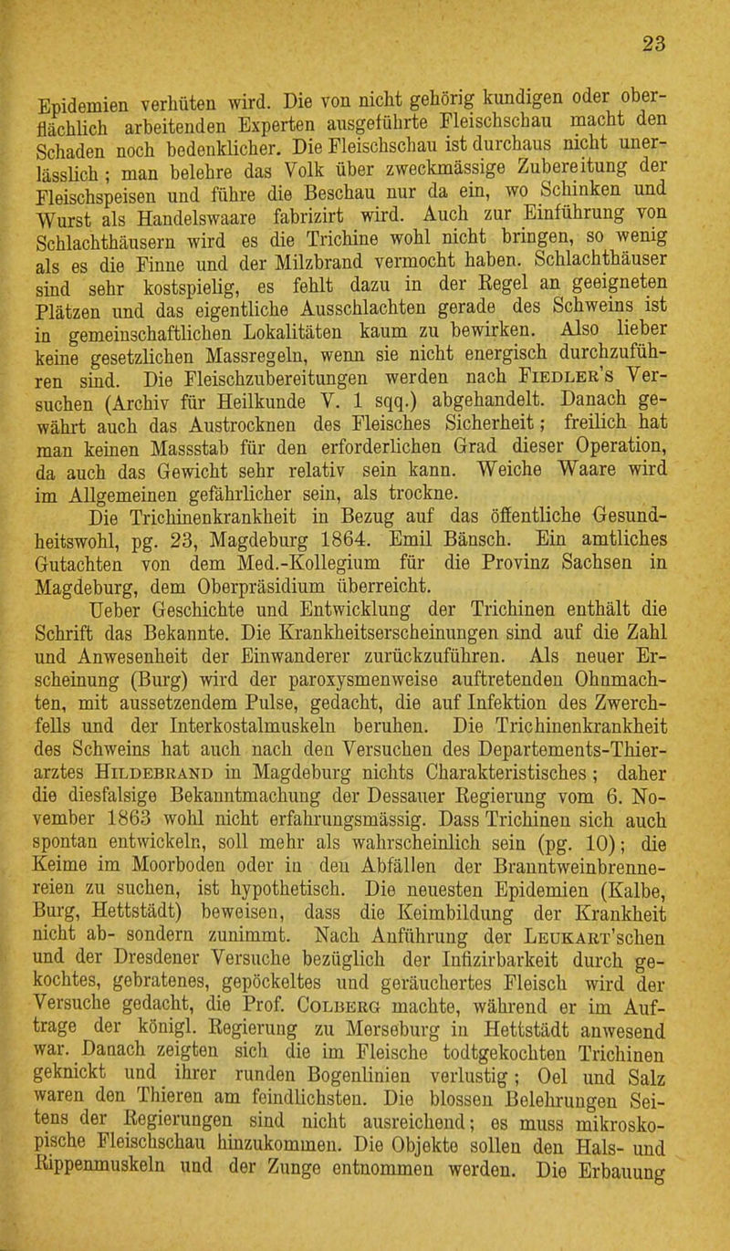 Epidemien verhüten wird. Die von nicht gehörig kundigen oder ober- flächlich arbeitenden Experten ausgeführte Fleischschau macht den Schaden noch bedenklicher. Die Fleischschau ist durchaus nicht uner- lässüch; man belehre das Volk über zweckmässige Zubereitung der Fleischspeisen und führe die Beschau nur da ein, wo Schinken und Wurst als Handelswaare fabrizirt wird. Auch zur Einführung von Schlachthäusern wird es die Trichine wohl nicht bringen, so wenig als es die Finne und der Milzbrand vennocht haben. Schlachthäuser sind sehr kostspielig, es fehlt dazu in der Regel an geeigneten Plätzen und das eigentliche Ausschlachten gerade des Schweins ist in gemeinschaftlichen Lokalitäten kaum zu bewirken. Also lieber keine gesetzlichen Massregeln, wenn sie nicht energisch durchzufüh- ren sind. Die Fleischzubereitungen werden nach Fiedler's Ver- suchen (Archiv für Heilkunde V. 1 sqq.) abgehandelt. Danach ge- währt auch das Austrocknen des Fleisches Sicherheit; freilich hat man keinen Massstab für den erforderlichen Grad dieser Operation, da auch das Gewicht sehr relativ sein kann. Weiche Waare wird im Allgemeinen gefährlicher sein, als trockne. Die Trichinenkrankheit in Bezug auf das öffentliche Gesund- heitswohl, pg. 23, Magdeburg 1864. Emil Bänsch. Ein amtliches Gutachten von dem Med.-Kollegium für die Provinz Sachsen in Magdeburg, dem Oberpräsidium überreicht, lieber Geschichte und Entwicklung der Trichinen enthält die Schrift das Bekannte. Die Krankheitserscheinungen sind auf die Zahl und Anwesenheit der Einwanderer zurückzuführen. Als neuer Er- scheinung (Burg) wird der paroxysmenweise auftretenden Ohnmäch- ten, mit aussetzendem Pulse, gedacht, die auf Infektion des Zwerch- fells und der Interkostalmuskeln beruhen. Die Trichinenkrankheit des Schweins hat auch nach den Versuchen des Departements-Thier- arztes Hildebrand in Magdeburg nichts Charakteristisches; daher die diesfalsige Bekanntmachung der Dessauer Regierung vom 6. No- vember 1863 wohl nicht erfahrungsmässig. Dass Trichinen sich auch spontan entwickeln, soll mehr als wahrscheinlich sein (pg. 10); die Keime im Moorboden oder in den Abfällen der Branntweinbrenne- reien zu suchen, ist hypothetisch. Die neuesten Epidemien (Kalbe, Burg, Hettstädt) beweisen, dass die Keimbildung der Krankheit nicht ab- sondern zunimmt. Nach Anführung der LEUKAEx'schen und der Dresdener Versuche bezüglich der Infizirbarkeit durch ge- kochtes, gebratenes, gepöckeltes und geräuchertes Fleisch wird der Versuche gedacht, die Prof. Colberg machte, während er im Auf- trage der königl. Regierung zu Merseburg in Hettstädt anwesend war. Daaach zeigten sich die im Fleische todtgekochten Trichinen geknickt und ihrer runden Bogenlinien verlustig; Oel und Salz waren den Thieren am feindlichsten. Die blossen Belehrungen Sei- tens der Regierungen sind nicht ausreichend; es muss mikrosko- pische Fleischschau hinzukommen. Die Objekte sollen den Hals- und Rippenmuskeln und der Zunge entnommen werden. Die Erbauung