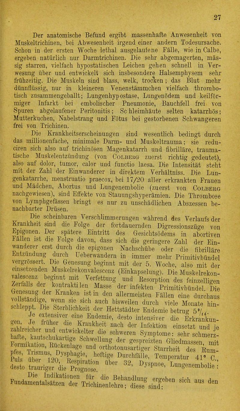 Der anatomische Befund ergibt massenhafte Anwesenheit von Muskeltrichinen, bei Abwesenheit irgend einer andern Todesursache. Schon in der ersten Woche lethal ausgelaufene Fälle, wie in Calbe, ergeben natürlich nur Darmtrichinen. Die sehr abgemagerten, mas- sig starren, vielfach hypostatischen Leichen gehen schnell in Ver- wesung über und entwickelt sich insbesondere Halsemphysem sehr frühzeitig. Die Muskeln sind blass, welk, trocTcen ; das Blut mehr dünnflüssig, nur in kleineren Venenstämmchen vielfach thrombo- tisch zusammengeballt; Lungenhypostase, Lungenödem und keilför- miger Infarkt bei embolischer Pneumonie, Bauchfell frei von Spuren abgelaufener Peritonitis; Sc hleimhäute selten katarrhös; Mutterkuchen, Nabelstrang und Fötus bei gestorbenen Schwangeren frei von Trichinen. Die Krankheitserscheinungen sind wesentlich bedingt durch das millionenfache, minimale Darm- und Muskeltrauma; sie redu- ciren sich also auf trichinösen Magenkatarrh und fibrilläre, trauma- tische Muskelentzünduug (von Colberg zuerst richtig gedeutet), also auf dolor, tumor, calor und functio laesa. Die Intensität steht mit der Zahl der Einwanderer in direktem Verhältniss. Die Lun- genkatarrhe, menstruatio praecox, bei 17/20 aller erkrankten Frauen und Mädchen, Abortus und Lungenembolie (zuerst von Colberg nachgewiesen), sind Eff'ekte von Stauungshyperämien. Die Thrombose von Lymphgefässen bringt es nur zu unschädlichen Abszessen be- nachbarter Drüsen. Die scheinbaren Verschlimmerungen während des Verlaufs der Krankheit sind die Folge der fortdauernden Digressionszüge von Epigonen. Der spätere Eintritt des Gesichtsödems in abortiven Fällen ist die Folge davon, dass sich die geringere Zahl der Ein- wanderer erst durch die epigonen Nachschübe oder die fibrilläre Entzündung durch üeberwandern in immer mehr Primitivbündel vergrössert. Die Genesung beginnt mit der 5. Woche, also mdt der einsetzenden Muskelrekonvalescenz (Einkapselung). Die Muskelrekon- valescenz beginnt mit Verfettung und Eesorpüon des feinzelligen Zerfalls der kontraktilen Masse der infekten PrimitivbündeL Die GenesuDg der Kranken ist m den allermeisten Fällen eine durchaus vol ständige, wenn sie sich auch bisweilen durch viele Monate hin- schleppt. Die Sterblichkeit der Hettstädter Endemie betrug 5»/ / Je extensiver eine Endemie, desto intensiver die Erkrankun- gen Je früher die Krankheit nach der Infektion einsetzt und l zaMreicher und entwickelter die schweren Symptome: sehr schmer hafte, kautschukartige Schwellung der gespi4izten Gliedmassen mit Formikation, Rucken age und orthotonusartiger Stai^he t de Eum Puls übeT'lSo'f'^-''.^^^^^^^ ^^-«^^^^1«' Temperatur 41' C 11 SuWefdieXtr '''' ^^^P^^^^' He : Die Indikationen für die Behandlung ergeben sich an«, ripn Pundamentalsätzen der Trichinen lehre; diese sind :