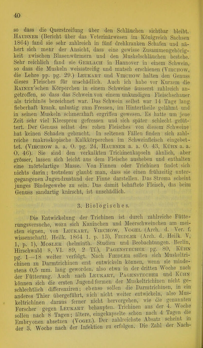 so dass die Querstreifimg über den Schläuchen sichtbar bleibt. Haubner (Bericht über das Veterinärwesen im Königreich Sachsen 1864) fand sie sehr zahlreich in fünf drehkranken Schafen und nä- hert sich meür der Ansicht, dass eine gewisse Zusammengehörig- keit zwischen Blasenwürmern und den Muskelschläuchen bestehe. Sehr reichlich fand sie Gerlach in Hannover in einem Schwein, so dass die Muskeln weissstreifig und matsch erschienen (Viiicnow, die Lehre pp. pg. 29.) Leukart und Virchow halten den Genuss dieses Fleisches für unschädlich. Auch ich habe vor Kurzem die KAiNEY'schen Körperchen in einem Schweine äusserst zahlreich an- getroffen, so dass das Schwein von einem unkundigen Fleisch schauer als trichinös bezeichnet war. Das Schwein selbst war 14 Tage lang fieberhaft krank, unlustig zum Fressen, im Hintertheile gelähmt und in seinen Muskeln schmerzhaft ergriffen gewesen. Es hatte um jene Zeit sehr viel Kleespreu gefressen und sich später schlecht gefüt- tert. Der Genuss selbst des rohen Fleisches von diesem Schweine hat keinen Schaden gebracht. In seltenen Fällen finden sich zahl- reiche makroskopische Kalkkörperchen im Schweinfleisch eingebet- tet. (Virchow a. a. 0. pg. 24, Haubner a. a. 0. 43, Kühn a. a. 0. 46). Sie sind den verkalkten Trichinenkapseln ähnlich, aber grösser, lassen sich leicht aus dem Fleische ausheben und enthalten eine mörtelartige Masse. Von Finnen oder Trichinen findet sich nichts darin; trotzdem glaubt mau, dass sie einen frühzeitig unter- gegangenen Jugendzustand der Finne darstellen. Das Stroma scheint junges Bindegewebe zu sein. Das damit behaftete Fleisch, das beim Genuss sandartig knirscht, ist unschädlich. 3. Biologisch e s. Die Entwickelung der Trichinen ist durch zahlreiche Fütte- rungsversuche, wozu sich Kaninchen und Meerschweinchen am mei- sten eignen, von Leukart, Virchow, Vogel (Arch. d. Ver. f. wissenschaftl. Heilk. 1864 1. p. 13), Fiedler (Arch. d. Heilk. V, 1, p. 1), MosLER (helminth. Studien und Beobachtungen. Berbn, Hirschwald 8, VI. 89, 2 Tf.), Pagenstecher pg. 80, Kühn pg. 1—18 weiter verfolgt. Nach Fiedler sollen sich Muskeltri- chinen zu Darmtrichinen erst entwickeln können, wenn sie minde- stens 0,5 mm. lang geworden, also etwa in der dritten Woche nach der Fütterung. Auch nach Leukart, Pagenstecher und Kühn können sich die ersten Jugend formen der Muskeltrichineu nicht ge- schlechtlich differenziren; ebenso sollen die Darmtnclnneii, m ein anderes Thier übergeführt, sich nicht weiter entwickeln, also Mus- keltrichinen daraus ferner nicht hervorgehen, wie üie genannten Forscher gegen Leukakt behaupten. Trichinen aus der 4. Woche sollen nach 8 Tagen; ältere, eingekapselte schon mich 4 Tagen die Embryonen absetzen (Vogel). Der zahlvoicliste Absatz scliemt in der 3 Woche nach der Infektion zu erfolgen. Die Zahl der Jsach-