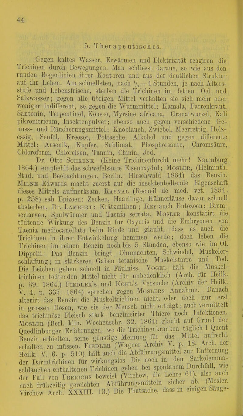 5. Ther ape utiscli es. Gegen kaltes Wasser, Erwärmen und Elektrizität reagiren die Trichinen durch Bewegungen. Man schliesst daraus, so wie aus den runden Bogenlinieu ihrer Koüt.iren und aus der deutlichen Struktur auf ihr Leben. Am schnellsten, nach 7^—4 Stunden, je nach Alters- stufe und Lebensfrische, sterben die Trichinen im fetten Oel und Salzwasser; gegen alle übrigen Mittel verhalten sie sich mehr oder weniger indifferent, so gegen die Wurmmittel: Kamala, Farrenkraut, Sau tonin, Terpentinöl, Kous.o, Myrsine africaua, Grauatwurzel, Kali pikronitricum, Insekteupulve?; ebenso auch gegen verschiedene Ge- uuss- und Käucherungsmittel: Knoblauch, Zwiebel, Meerrettig, Holz- essig, Senföl, Kreosot, Pottasche, Alkohol und gegen differente Mittel: Arsenik, Kupfer, Sublimat, Pliosphorsäure, Chromsäm-e, Chloroform, Chloreisen, Tannin, Chinin, Jod. Dr. Otto SciiRENK (Keine Trichinenfnrcht mehr! Naumburg 1864.) empfiehlt das schwefelsaure Eisenoxydul; Mosler, (Helmiuth. Stiid. und Beobachtungen. Berlin. Hirschwald 1864) das Benzin. MiLNE Edwards macht zuerst auf die insektentödteude Eigenschaft dieses Mittels aufmerksam. Eaynal (Recueil de med. vet. 1854. p. 258) sah Epizoeu: Zecken, Haarlinge, HLlhnerläuse davon schnell absterben, Dr. Lambert: Krätzmilben; Eey auch Entozoen: Brem- serlarven, Spulwürmer und Taenia serrata. Mosler konstatirt die tödtende Wirkung des Benzin für Oxyuris und die Embryoneu von Taenia mediocanellata beim Rinde und glaubt, dass es auch die Trichinen in ihrer Entwickelung hemmen werde; doch leben die Trichinen im reinen Benzin noch bis 5 Stunden, ebenso Avie im Ol. Dippelii. Das Benzin bringt Ohnmächten, Schwindel, Muskeler- schlaffung; in stärkeren Gaben tetanische Muskelstarre und Tod. Die Leichen gehen schnell in Fäulniss. Vogel hält die Muskel- trichinen tödtenden Mittel nicht für unbedenklich (Arch. für Heilk. p. 39. 1864.) Fiedlers und Kohl's Versuche (Archiv der Heilk. V. 4. p. 337. 1864) sprechen gegen Moslers Annahme. Danach alterirt das Benzin die Muskeltrichinen nicht, oder doch nur erst in grossen Dosen, wie sie der Mensch nicht erträgt; auch vermittelt das trichinöse Fleisch stark benzmisirter Thiere noch Infektionen. Mosler (Berk klin. Wocheuschr. 32. 1864) glaubt auf Grund der Quedlinburger Erfahrungen, wo die Trichinenkrauken täglich 1 tiuent Benzin erhielten, seine günstige Meinung für das Mittel aufrecht erhalten zu müssen. Fiedler (Wagner Archiv V. p. 18- Ai-cü. üei Heük. V. 6. p. 510) hält auch die Abführungsmittel zur En^ ernung der Darmtrichinen für wirkungslos. Die noch in den Sarkolemma- schläuchen enthaltenen Trichinen gehen bei spoutauem Durchfall, le der Fall von Freueciis beweist (Virchow die Lehre 61) al«h nach frühzeitig gereichten Abführungsmitteln sicher .^b- (Mo 1. Virchow Arch! XXXIIL 13.) Die Thatsache, dass m emigeu Sauge-