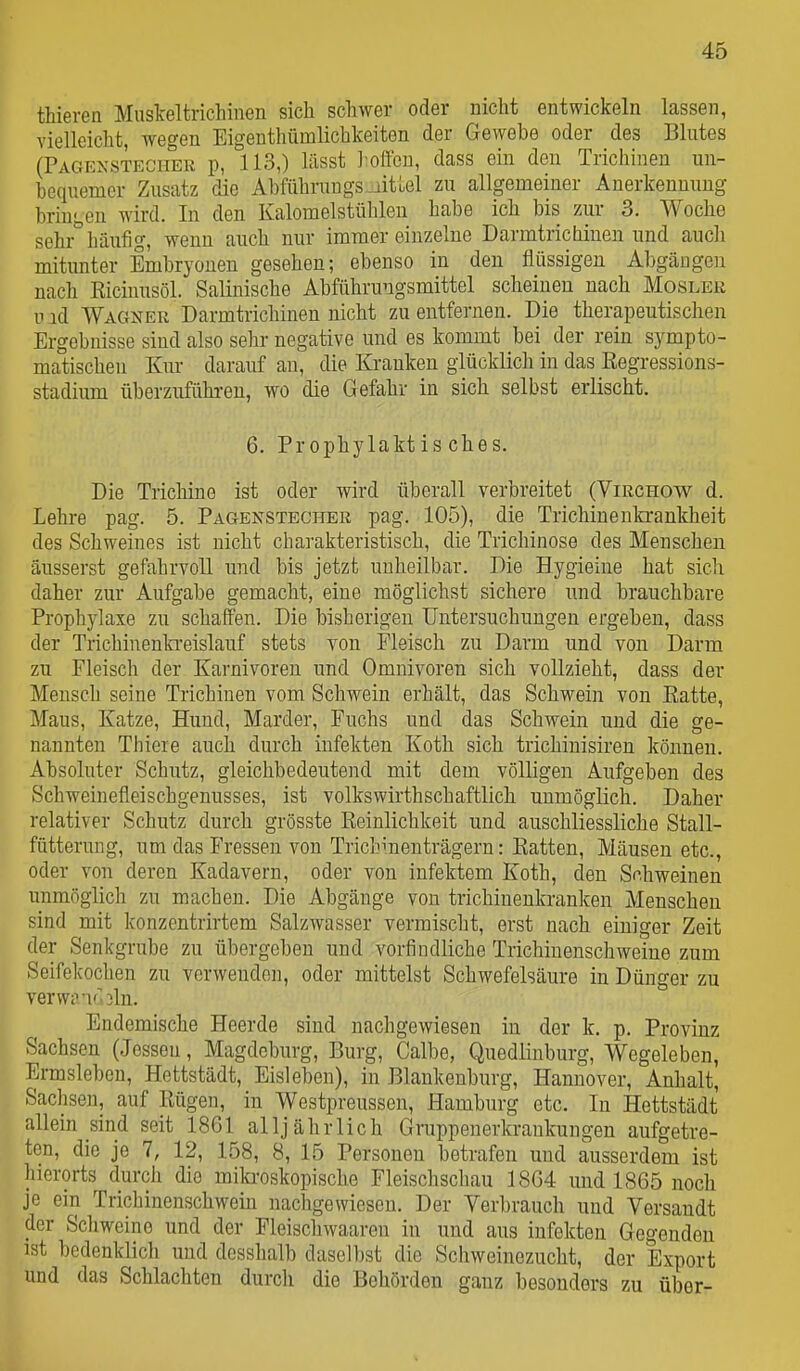 thieren MusTceltrichinen sich schwer oder nicht entwickeln lassen, vielleicht, wegen Eigenthümlichkeiten der Gewebe oder des Blutes (Pagexstecher p, 113,) lässt ]-offeu, dass ein den Trichinen un- bequemer Zusatz die Abführuugs.iitüel zu allgemeiner Anerkennung bringen wird. In den Kalomelstühlen habe ich bis zur 3. Woche sehr° häufig, wenn auch nur immer einzelne Darmtrichinen und aucli mitunter Embryonen gesehen; ebenso in den flüssigen Abgängen nach Eicinusöl. Salinische Abführungsmittel scheinen nach Mosler u ad Wagner Darmtrichinen nicht zu entfernen. Die therapeutischen Ergebnisse sind also sehr negative und es kommt bei der rein sympto- matischen Kur darauf au, die Kranken glücklich in das ßegressions- stadium überzufükren, wo die Gefahr in sich selbst erlischt. 6. Prophylaktisches. Die Trichine ist oder wird überall verbreitet (Virchow d. Lehre pag. 5. Pagenstecher pag. 105), die Trichinenkrankheit des Schweines ist nicht charakteristisch, die Trichinose des Menschen äusserst gefahrvoll imd bis jetzt unheilbar. Die Hygieine hat sich daher zur Aufgabe gemacht, eine möglichst sichere und brauchbare Prophylaxe zu schaffen. Die bisherigen Untersuchungen ergeben, dass I der Trichinenkreislauf stets von Fleisch zu Darm und von Darm zu Fleisch der Karnivoren und Omnivoren sich vollzieht, dass der Mensch seine Trichinen vom Schwein erhält, das Schwein von Eatte, Maus, Katze, Hund, Marder, Fuchs und das Schwein und die ge- nannten Thiere auch durch Infekten Koth sich trichinisiren können. Absoluter Schutz, gleichbedeutend mit dem völligen Aufgeben des Schweiuefleischgenusses, ist volkswirthschaftlich unmöglich. Daher relativer Schutz durch grösste Reinlichkeit und auschliessliche Stall- fütterung, um das Fressen von Trichmenträgern: Ratten, Mäusen etc., oder von deren Kadavern, oder von infektem Koth, den Sdiweinen unmöglich zu machen. Die Abgänge von trichiuenkranken Menschen sind mit konzentrirtem Salzwasser vermischt, erst nach einiger Zeit der Senkgrube zu übergeben und vorfindliche Trichinenschweine zum Seifekochen zu vorwenden, oder mittelst Schwefelsäure in Dünger zu yerwiVKhln. Endemische Heerde sind nachgewiesen in der k. p. Provinz Sachsen (Jessen, Magdeburg, Burg, Calbe, Quedlinburg, Wegeleben, Ermsleben, Hettstädt, Eisleben), in Blankenburg, Hannover, Anhalt, Sachsen, auf Rügen, in Westpreussen, Hamburg etc. In Hettstädt allein sind seit 1861 alljährlich Gruppenerkrankungen aufgetre- ten, die je 7, 12, 158, 8, 15 Personen betrafen und ausserdem ist hierorts durch die milaoskopische Fleischschau 18G4 und 1865 noch je ein Trichinenschwein nachgewiesen. Der Verbrauch und Versandt der Scliweine und der Fleischwaaren in und aus Infekten Gegenden ist bedenklich und dcsshalb daselbst die Schweinezucht, der Export und das Schlachten durch die Behörden ganz besonders zu über-