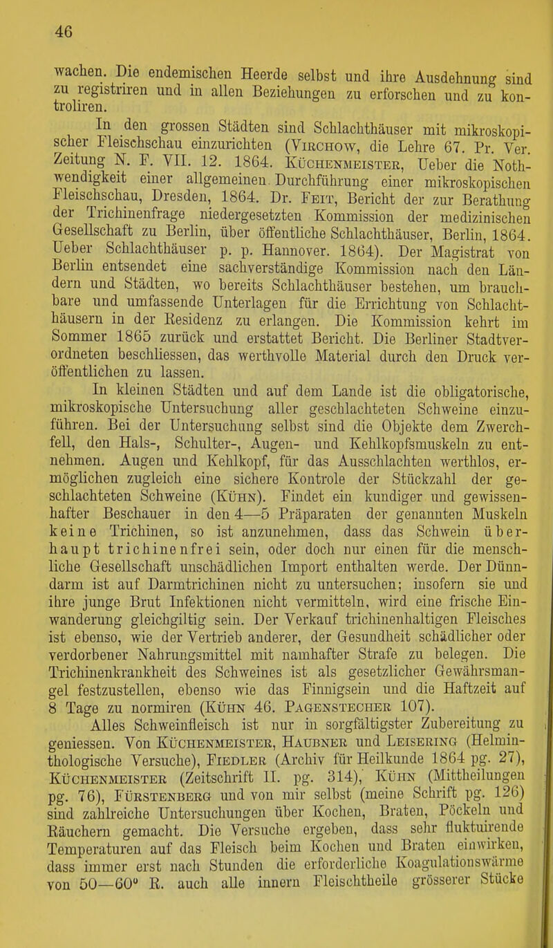 waclien. Die endemischen Heerde selbst und ihre Ausdehnung sind zu registriren und m allen Beziehungen zu erforschen und zu kon- troliren. In den grossen Städten sind Schlachthäuser mit mikroskopi- scher Fleischschau einzurichten (Virchow, die Lehre 67. Pr Ver Zeitung N. P. VII. 12. 1864. Küchenmeistee, Ueber die Noth- wendigkeit einer allgemeinen. Durchführung einer mikroskopischen Fleischschau, Dresden, 1864. Dr. Feit, Bericht der zur Berathung der Trichinenfrage niedergesetzten Kommission der medizinischen Gesellschaft zu Berlin, über öffentliche Schlachthäuser, Berlin, 1864. lieber Schlachthäuser p. p. Hannover. 1864). Der Magistrat von Berlin entsendet eine sachverständige Kommission nach den Län- dern und Städten, wo bereits Schlachthäuser bestehen, um brauch- bare und umfassende Unterlagen für die Errichtung von Schlacht- häusern in der Kesidenz zu erlangen. Die Kommission kehrt im Sommer 1865 zurück und erstattet Bericht. Die Beriiner Stadtver- ordneten beschliessen, das werthvolle Material durch den Druck ver- öffentlichen zu lassen. In kleinen Städten und auf dem Lande ist die obligatorische, mikroskopische Untersuchung aller geschlachteten Schweine einzu- führen. Bei der Untersuchung selbst sind die Objekte dem Zwerch- fell, den Hals-, Schulter-, Augen- und Kehlkopfsmuskeln zu ent- nehmen. Augen und Kehlkopf, für das Ausschlachten werthlos, er- möglichen zugleich eine sichere Kontrole der Stückzahl der ge- schlachteten Schweine (Kühn). Findet ein kundiger und gewissen- hafter Beschauer in den 4—5 Präparaten der genannten Muskeln keine Trichinen, so ist anzunehmen, dass das Schwein über- haupt trichinenfrei sein, oder doch nur einen für die mensch- liche Gesellschaft unschädlichen Import enthalten werde. Der Dünn- darm ist auf Darmtrichinen nicht zu untersuchen; insofern sie und ihre junge Brut Infektionen nicht vermitteln, wird eine frische Ein- wanderung gleichgiltig sein. Der Verkauf trichinenhaltigen Fleisches ist ebenso, wie der Vertrieb anderer, der Gesundheit schädlicher oder verdorbener Nahrungsmittel mit namhafter Strafe zu belegen. Die Trichinenkraukheit des Schweines ist als gesetzlicher Gewährsman- gel festzustellen, ebenso wie das Finnigsein und die Haftzeit auf 8 Tage zu normiren (Kühn 46. Pagenstecher 107). Alles Schweinfleisch ist nur in sorgfältigster Zubereitung m gemessen. Von Küchenmeister, Haubner und Leisering (Helmin- thologische Versuche), Fiedler (Archiv für Heilkunde 1864 pg. 27), Küchenmeister (Zeitschrift II. pg. 314), Kühn (Mittheilungen pg. 76), Fürstenberg und von mir selbst (meine Schrift pg. 126) smd zahlreiche Untersuchungen über Kochen, Braten, Pöckeln und Käuchern gemacht. Die Versuche ergeben, dass sehr fluktuirende Temperaturen auf das Fleisch beim Kochen und Braten einwirken, dass immer erst nach Stunden die erfordoriiche Koagulationswärme von 50—60 K. auch alle Innern Fleischtheile grösserer Stücke