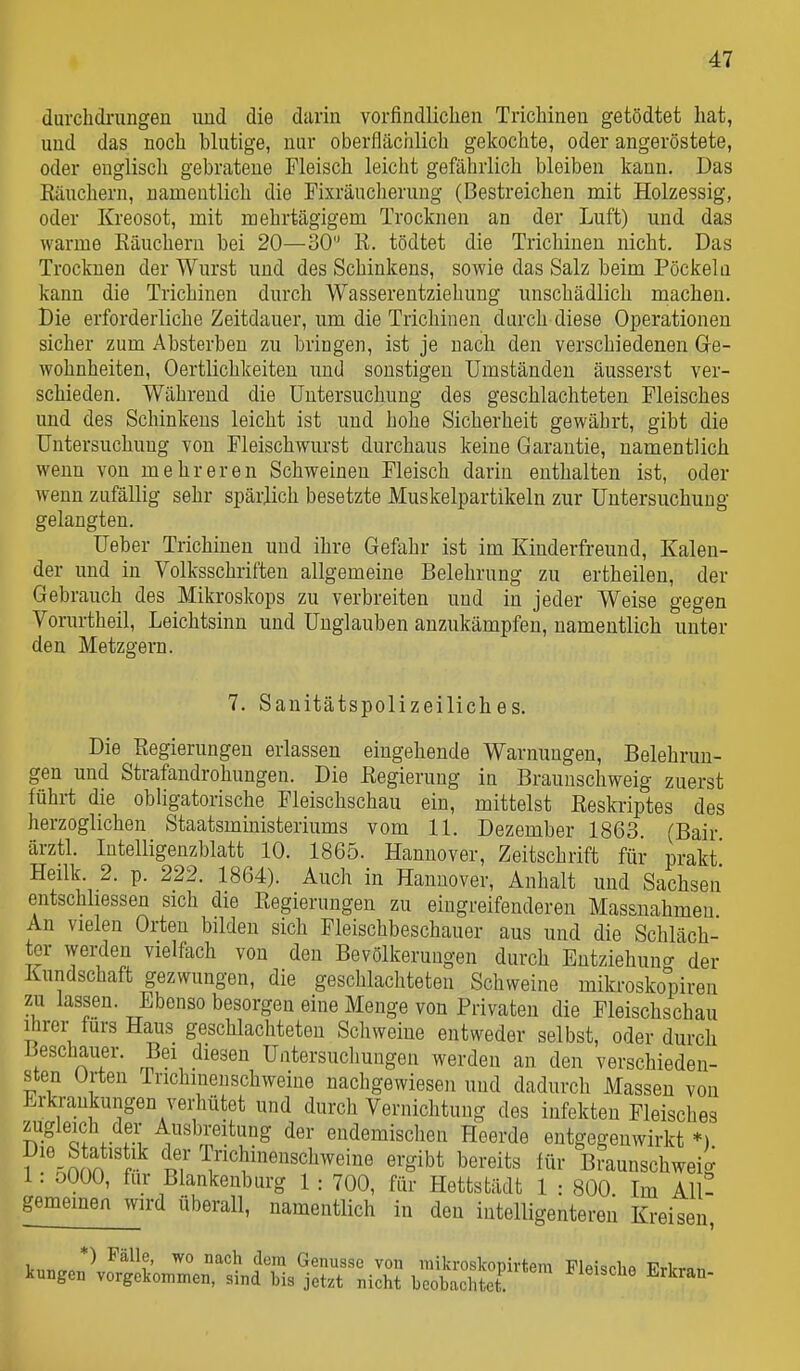 durchdrungen und die darin vorfindlichen Trichinen getödtet hat, und das noch blutige, nur oberflächlich gekochte, oder angeröstete, oder englisch gebratene Fleisch leicht gefährlich bleiben kann. Das Käuchern, namentlich die Fixräucheruug (Bestreichen mit Holzessig, oder Kreosot, mit mehrtägigem Trocknen an der Luft) und das warme Käuchern bei 20—30 R. tödtet die Trichinen nicht. Das Trocknen der Wurst und des Schinkens, sowie das Salz beim Pöckeln kann die Trichinen durch Wasserentziehung unschädlich machen. Die erforderliche Zeitdauer, um die Trichinen durch diese Operationen sicher zum Absterben zu bringen, ist je nach den verschiedenen G-e- wohnheiten, Oertlichkeiteu imd sonstigen Umständen äusserst ver- schieden. Während die Untersuchung des geschlachteten Fleisches und des Schinkens leicht ist und hohe Sicherheit gewährt, gibt die Untersuchung von Fleischwurst durchaus keine Garantie, namentlich wenn von mehreren Schweinen Fleisch darin enthalten ist, oder wenn zufällig sehr spärlich besetzte Muskelpartikeln zur Untersuchung gelangten. Ueber Trichinen und ihre Gefahr ist im Kinderfreund, Kalen- der und in Volksschriften allgemeine Belehrung zu ertheilen, der Gebrauch des Mikroskops zu verbreiten und in jeder Weise gegen Vorurtheil, Leichtsinn und Unglauben anzukämpfen, namentlich unter den Metzgern. 7. Sanitätspolizeiliches. Die Regierungen erlassen eingehende Warnungen, Belehrun- gen und Strafandrohungen. Die ßegierung in Brauuschweig zuerst führt die obligatorische Fleischschau ein, mittelst Reskriptes des herzoglichen Staatsministeriums vom IL Dezember 1863. (Bair ärztl. Intelligenzblatt 10. 1865. Hannover, Zeitschrift für prakt* Heilk. 2. p. 222. 1864). Auch in Hannover, Anhalt und Sachsen entschhessen sich die Regierungen zu eingreifenderen Massnahmen An vielen Orten bilden sich Fleischbeschauer aus und die Schläch- ter werden vielfach von den Bevölkerungen durch Entziehuno- der Kundschaft gezwungen, die geschlachteten Schweine mikroskopiren zu lassen. Ebenso besorgen eine Menge von Privaten die Fleischschau Ihrer fürs Haus geschlachteten Schweine entweder selbst, oder durch Beschauer. Bei diesen Untersucliungen werden an den verschieden- sten Orten Trichinenschweine nachgewiesen und dadurch Massen von Erkrankungen verhütet und durch Vernichtung des Infekten Fleisches zugleich der Ausbreitung der endemischen Heerde entgegenwirkt *) Die Statistik der Trichinenschweine ergibt bereits für Braunschwei- 1: oOOO, für Blankenburg 1 : 700, für Hettstädt 1 : 800 Im All- gememen wird überall, namentlich in den intelligenteren Kreisen,
