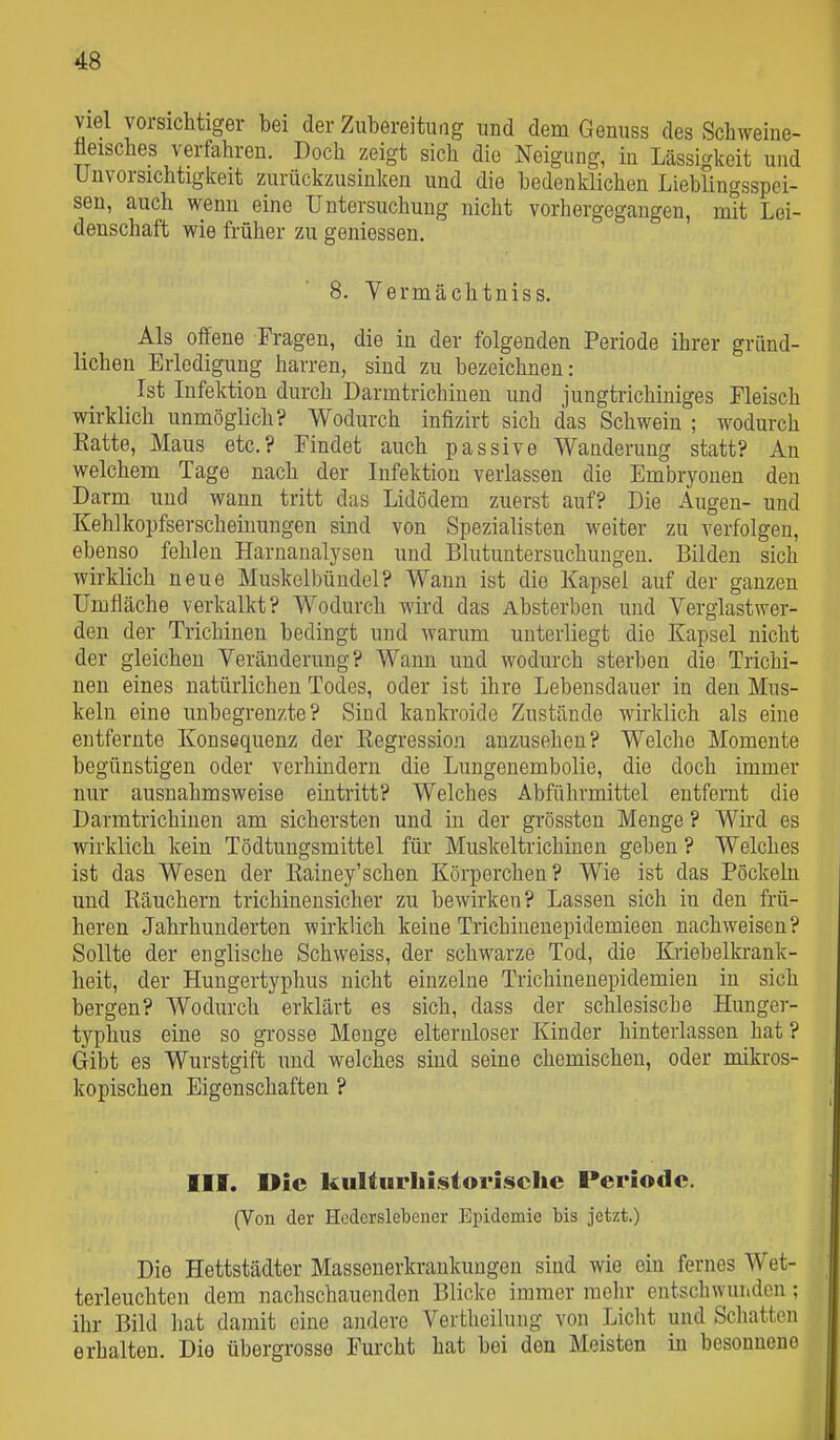 viel vorsichtiger bei der Zubereitung und dem Genuss des Schweine- fleisches verfahren. Doch zeigt sich die Neigung, in Lässigkeit und Unvorsichtigkeit zurückzusinken und die bedenklichen Lieblingsspei- sen, auch wenn eine Untersuchung nicht vorhergegangen, mit Lei- denschaft wie früher zu geniessen. 8. Vermächtniss. Als offene Fragen, die in der folgenden Periode ihrer gründ- lichen Erledigung harren, sind zu bezeichnen: Ist Infektion durch Darmtrichinen und jungtrichiuiges Fleisch wirklich unmöglich? Wodurch infizirt sich das Schwein ; wodurch Hatte, Maus etc.? Findet auch passive Wanderung statt? An welchem Tage nach der Infektion verlassen die Embryonen den Darm und wann tritt das Lidödem zuerst auf? Die Augen- und Kehlkopfserscheinungen sind von Spezialisten weiter zu verfolgen, ebenso fehlen Harnanalysen und Blutuntersuchungen. Bilden sich wirklich neue Muskelbündel? Wann ist die Kapsel auf der ganzen Umfläche verkalkt? Wodurch wird das Absterben und Verglastwer- deu der Trichinen bedingt und warum unterliegt die Kapsel nicht der gleichen Veränderung? Wann und wodurch sterben die Trichi- nen eines natürlichen Todes, oder ist ihre Lebensdauer in den Mus- keln eine unbegrenzte? Sind kankroide Zustände wirklich als eine entfernte Konsequenz der Kegression anzusehen? Welche Momente begünstigen oder verhindern die Lungenembolie, die doch immer nur ausnahmsweise eintritt? Welches Abführmittel entfernt die Darmtrichinen am sichersten und in der grössten Menge ? Wird es wirklich kein Tödtungsmittel für Muskeltrichinen geben ? Welches ist das Wesen der Eainey'schen Körperchen? Wie ist das Pöckeln und Räuchern trichinensicher zu bewirken? Lassen sich in den frü- heren Jahrhunderten wirklich keine Trichiuenepidemieen nachweisen? Sollte der englische Schweiss, der schwarze Tod, die Kriebelkrank- heit, der Hungertyphus nicht einzelne Trichinenepidemien in sich bergen? Wodurch erklärt es sich, dass der schlesische Hunger- tj^phus eine so grosse Menge elternloser Kinder hinterlassen hat ? Gibt es Wurstgift und welches sind seine chemischen, oder mikros- kopischen Eigenschaften ? III. Die kultnrliUtoi'iscIie Periode. (Von der Hcderslebener Epidemie bis jetzt.) Die Hettstädter Massenerkraukuugen sind wie ein fernes Wet- terleuchten dem nachschauenden Blicke immer mehr entschwunden; ihr Bild hat damit eine andere Vertheilung von Licht und Schatten erhalten. Die übergrosso Furcht hat bei den Meisten in besonnene