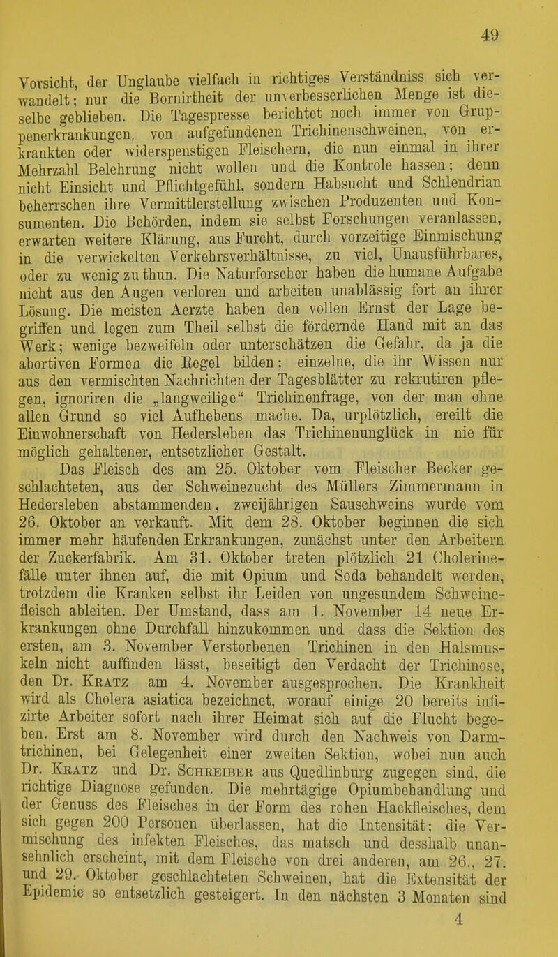 Vorsiclit, der Unglaube vielfach in richtiges Verständniss sich ver- wandelt; nur die Bornirtheit der un^ erbesserHchen Menge ist die- selbe geblieben. Die Tagespresse berichtet noch immer von Grup- penerkrankungen, von aufgefundenen Trichinenschweinen, von er- krankten oder widerspenstigen Fleischern, die nun einmal in ihrer Mehrzahl Belehrung nicht wollen und die Kontrole hassen; denn nicht Einsicht und Pflichtgefühl, sondern Habsucht und Schlendrian beherrschen ihre Vermittlerstellung zwischen Produzenten und Kon- sumenten. Die Behörden, indem sie selbst Forschungen veranlassen, erwarten weitere Klärung, aus Furcht, durch vorzeitige Einmischung in die verwickelten Verkehrs Verhältnisse, zu viel. Unausführbares, oder zu wenig zu thun. Die Naturforscher haben die humane Aufgabe nicht aus den Augen verloren und arbeiten unablässig fort au ihrer Lösung. Die meisten Aerzte haben den vollen Ernst der Lage be- griffen und legen zum Theil selbst die fördernde Hand mit an das Werk; wenige bezweifeln oder unterschätzen die Gefahr, da ja die abortiven Formen die Eegel bilden; einzelne, die ihr Wissen nur aus den vermischten Nachrichten der Tagesblätter zu rekrutiren pfle- gen, ignorhren die „langweilige Trichmenfrage, von der mau ohne allen Grund so viel Aufhebens mache. Da, urplötzlich, ereilt die Einwohnerschaft von Hedersleben das Trichinenunglück in nie für möglich gehaltener, entsetzlicher Gestalt. Das Fleisch des am 25. Oktobfir vom Fleischer Becker ge- schlachteten, aus der Schweinezucht des Müllers Zimmermann in Hedersleben abstammenden, zweijährigen Sauschweins wurde vom 26. Oktober an verkauft. Mit dem 28. Oktober beginnen die sich immer mehr häufenden Erkrankungen, zunächst unter den Arbeitern der Zuckerfabrik. Am 31. Oktober treten plötzlich 21 Cholerine- fälle unter ihnen auf, die mit Opium und Soda behandelt werden, trotzdem die Kranken selbst ihr Leiden von ungesundem Schweine- fleisch ableiten. Der Umstand, dass am 1. November 14 neue Er- krankungen ohne Durchfall hinzukommen und dass die Sektion des ersten, am 3. November Verstorbenen Trichinen in den Halsmus- keln nicht auffinden lässt, beseitigt den Verdacht der Trichiuose, den Dr. Kratz am 4. November ausgesprochen. Die Krankheit wird als Cholera asiatica bezeichnet, worauf einige 20 bereits infi- zirte Arbeiter sofort nach ihrer Heimat sich auf die Flucht bege- ben. Erst am 8. November wird durch den Nachweis von Darm- trichinen, bei Gelegenheit einer zweiten Sektion, wobei nun auch Dr. Kratz und Dr. Schreiber aus Quedlinburg zugegen sind, die richtige Diagnose gefunden. Die mehrtägige Opiumbehaudlung und der Genuss des Fleisches in der Form des rohen Hackfleisches, dem sich gegen 200 Personen überlassen, hat die Intensität; die Ver- mischung des Infekten Fleisches, das matsch und desshalb uuan- sehnlicli erscheint, mit dem Fleische von drei anderen, am 26., 27. und 29. Oktober geschlachteten Schweinen, hat die Extensität der Epidemie so entsetzHch gesteigert. In den nächsten 3 Monaten sind 4