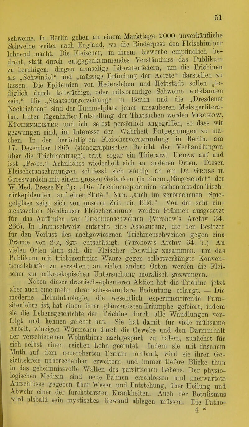 Schweine. In Berlin gehen an einem Markttage 2000 unverkäufliche Schweine weiter nach England, wo die Kinderpest den Fleischim por lohnend macht. Die Fleischer, in ihrem Gewerbe empfindlich_ be- droht, statt durch entgegenkommendes Verständniss das Publikum zu beruhigen, dingen armselige Literatenfedern, um die Trichinen als „Schwindel und „müssige Erfindung der Aerzte darstellen zu lassen. Die Epidemien von Hedersleben und Hettstädt sollen „le- diglich durch tollwüthige, oder milzbrandige Schweine entstanden sein. Die „Staatsbürgerzeitung in Berlin und die „Dresdener Nachrichten sind der Tummelplatz jener unsauberen Metzgeiiitera- tur. Unter lügenhafter Entstellung der Thatsachen werden VmcHOW, Küchenmeister und ich selbst persönlich angegriffen, so dass wir gezwungen sind, im Interesse der Wahrheit Entgegnungen zu ma- chen. In der berüchtigten Pleischerversammlung in Berlin, am 17. Dezember 1865 (stenographischer Bericht der Verhandlungen über die Trichinenfrage), tritt sogar ein Thierarzt Ueban auf und isst „Probe. Aehnliches wiederholt sich an anderen Orten. Diesen Fleischeranschauungen schliesst sich würdig an ein Dr. Gross in Grosswardein mit einem grossen Gedanken (in einem „Eingesendet der W. Med. Presse Nr. 7): „Die Trichinenepidemien stehen mit den Tisch- rückepidemien auf einer Stufe. Nun, „auch im zerbrochenen Spie- gelglase zeigt sich von unserer Zeit ein Bild. Von der sehr ein- sichtsvollen Nordhäuser Fleischerinnung werden Prämien ausgesetzt für das Auffinden von Trichineuschweinen (Virchow's Archiv 34. 266). In Braunschweig entsteht eine Assekuranz, die den Besitzer für den Verlust des nachgewiesenen Trichinenschweines gegen eine Prämie von 2^/^ Sgr. entschädigt. (Virchow's Archiv 34. 7.) An vielen Orten thun sich die Fleischer freiwillig zusammen, um das Publikum mit trichinenfreier Waare gegeu selbstverhängte Konven- tionalstrafen zu versehen; an vielen andern Orten werden die Flei- scher zur mikroskopischen Untersuchung moralisch gezwungen. Neben dieser drastisch-ephemeren Aktion hat die Trichine jetzt aber auch eine mehr chronisch-sekundäre Bedeutung erlangt. — Die modeme Helminthologie, die wesentlich experimentirende Para- sitenlehre ist, hat einen ihrer glänzendsten Triumphe gefeiert, indem sie die Lebensgeschichte der Trichine durch alle Wandlungen ver- folgt und kennen gelelirt hat. Sie hat damit für viele mühsame Arbeit, winzigen Würmchen durch die Gewebe und den Darmiuhalt der verschiedenen Wohnthiere nachgespürt zu haben, zunächst für sich selbst einen reichen Lohn geerntet. Indem sie mit frischem Muth auf dem neueroberten Terrain fortbaut, wird sie ihren Ge- sichtskreis unberechenbar erweitern und immer tiefere Blicke thun in das geheimnissvolle Walten des parsitischen Lebens. Der physio- logischen Medizin sind neue Bahnen erschlossen und unerwartete Aufschlüsse gegeben über Wesen und Entstehung, über Heilung und Abwehr einer der furchtbarsten Krankheiten. Auch der Botulismus wird alsbald sein mystisches Gewand ablegen müssen. Die Patho- 4 *