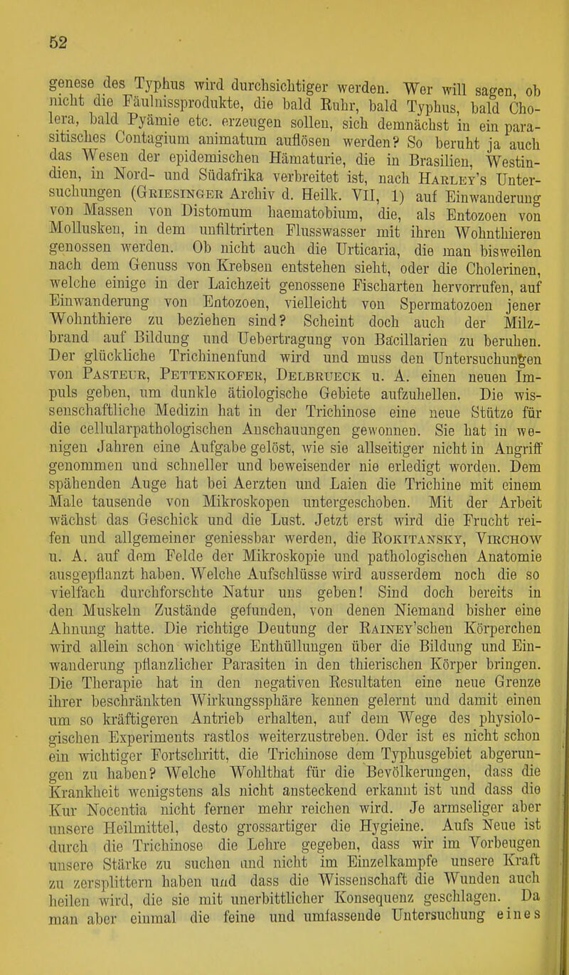 genese des Typhus wird durchsiclitiger werden. Wer will sagen ob nicht die Fäulnissprodukte, die bald Ruhr, bald Typhus, bald Cho- lera, bald Pyämie etc. erzeugen sollen, sich demnächst in ein para- sitisches Contagiuni animatum auflösen werden? So beruht ja auch das Wesen der epidemischen Hämaturie, die in Brasilien, Westin- dieu, in Nord- und Südafrika verbreitet ist, nach Harley's Unter- suchungen (Griesinger Archiv d. Heilk. VII, 1) auf Einwanderung von Massen von Distomum haematobium, die, als Entozoen von Mollusken, in dem unfiltrirten Flusswasser mit ihren Wohnthieren genossen werden. Ob nicht auch die Urticaria, die man bisweilen nach dem Geuuss von Krebsen entstehen sieht, oder die Cholerinen, welche einige in der Laichzeit genossene Fischarten hervorrufen, auf Einwanderung von Entozoen, vielleicht von Spermatozoon jener Wohnthiere zu beziehen sind? Scheint doch auch der Milz- brand auf Bildung und Uebertragung von Bäcillarien zu beruhen. Der glückliche Trichinenfund wird und muss deu Untersuchungen von Pasteur, Pettenkofer, Delbrueck u. A. einen neuen Im- puls geben, um dunkle ätiologische Gebiete aufzuhellen. Die wis- senschaftliche Medizin hat in der Trichinose eine neue Stütze für die cellularpathologischen Anschauungen gewonnen. Sie hat in we- nigen Jahren eine Aufgabe gelöst, wie sie allseitiger nicht in Angriff genommen und schneller und beweisender nie erledigt worden. Dem spähenden Auge hat bei Aerzten und Laien die Trichine mit einem Male tausende von Mikroskopen untergeschoben. Mit der Arbeit wächst das Geschick und die Lust. Jetzt erst wird die Frucht rei- fen und allgemeiner geniessbar werden, die Eokitansky, Virchow u. A. auf dem Felde der Mikroskopie und pathologischen Anatomie ausgepflanzt haben. Welche Aufschlüsse wird ausserdem noch die so vielfach durchforschte Natur uns geben! Sind doch bereits in den Muskeln Zustände gefunden, von denen Niemand bisher eine Ahnung hatte. Die richtige Deutung der RAiNEY'scheu Körperchen wird allein schon wichtige Enthüllungen über die Bildung und Ein- wanderung pflanzlicher Parasiten in den thierischen Körper bringen. Die Therapie hat in den negativen Resultaten eine neue Grenze ihrer beschränkten Wirkungssphäre kennen gelernt und damit einen um so kräftigeren Antrieb erhalten, auf dem Wege des physiolo- gischen Experiments rastlos weiterzustreben. Oder ist es nicht schon ein wichtiger Fortschritt, die Trichinose dem Typhusgebiet abgerun- gen zu haben? Welche Wohlthat für die Bevölkerungen, dass die Kranklieit wenigstens als nicht ansteckend erkannt ist und dass die Kur Nocentia nicht ferner mehr reichen wird. Je armseliger aber unsere Heilmittel, desto grossartiger die Hygieine. Aufs Nene ist durch die Trichinose die Lehre gegeben, dass wir im Vorbeugen unsere Stärke zu suchen und nicht im Einzelkampfe unsere Kraft zu zersplittern haben und dass die Wissenschaft die Wunden auch heilen wird, die sie mit unerbittlicher Konsequenz geschlagen. Da man aber einmal die feine und umfassende Untersuchung eines