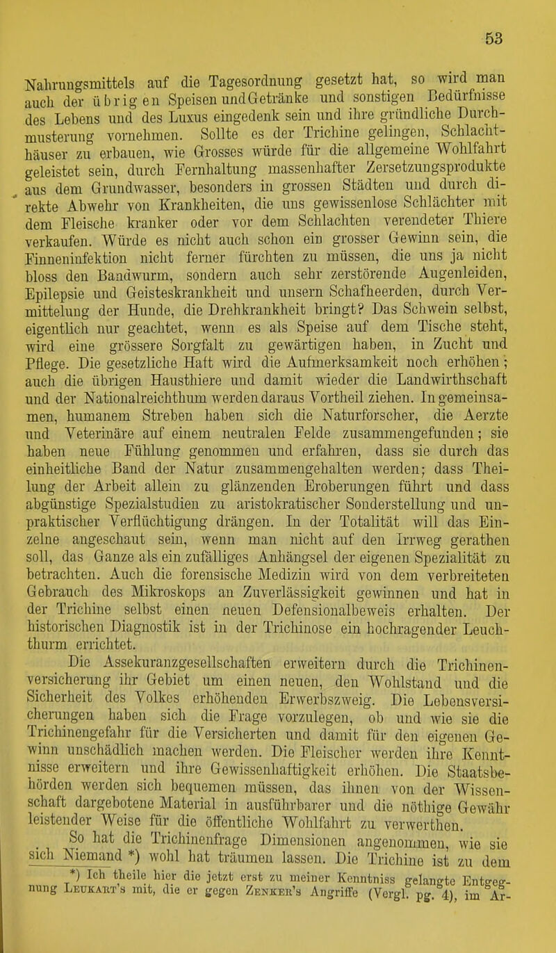 Nahrungsmittels auf die Tagesordnung gesetzt hat, so wird man auch der übrigen Speisen undGetränke und sonstigen Bedürfnisse des Lebens und des Luxus eüigedenk sein und ihre gründliche Durch- musterung vornehmen. Sollte es der Trichine gelijigen, Schlacht- häuser zu erbauen, wie Grosses würde füi- die allgemeine Wohlfahrt geleistet sein, durch Fernhaltung massenhafter Zersetzungsprodukte , aus dem Grundwasser, besonders in grossen Städten und durch di-  rekte Abwehr von Krankheiten, die uns gewissenlose Schlächter mit dem Fleische ki-anker oder vor dem Schlachten verendeter Thiere verkaufen. Würde es nicht auch schon ein grosser Gewinn sein, die Finneniufektion nicht ferner fürchten zu müssen, die uns ja nicht bloss den Bandwurm, sondern auch sehr zerstörende Augenleiden, Epilepsie und Geisteskrankheit und unsern Schafheerden, durch Ver- mittelung der Hunde, die Drehkrankheit bringt? Das Schwein selbst, eigentlich nur geachtet, wenn es als Speise auf dem Tische steht, wird eine grössere Sorgfalt zu gewärtigen haben, in Zuchit und Pflege. Die gesetzliche Haft wird die Aufmerksamkeit noch erhöhen; auch die übrigen Hausthiere und damit wieder die Landwirthschaft und der Nationalreichthum werden daraus Vortheil ziehen. In gemeinsa- men, humanem Streben haben sich die Naturforscher, die Aerzte und Veterinäre auf einem neutralen Felde zusammengefunden; sie haben neue Fühlung genommen und erfahren, dass sie durch das einheitliche Band der Natur zusammengehalten werden; dass Thei- lung der Arbeit allein zu glänzenden Eroberungen fühii und dass abgünstige Spezialstudien zu aristokratischer Sonderstellung und un- praktischer Verflüchtigung drängen. In der Totalität will das Ein- zelne angeschaut sein, wenn man nicht auf den Irrweg gerathen soll, das Ganze als ein zufälliges Anhängsel der eigenen Spezialität zu betrachten. Auch die forensische Medizin wird von dem verbreiteten Gebrauch des Mikroskops an Zuverlässigkeit gewinnen und hat in der Trichine selbst einen neuen Defensionalbeweis erhalten. Der historischen Diagnostik ist in der Trichinose ein hochragender Leuch- thurm errichtet. Die Assekuranzgesellschaften erweitern durch die Trichinen- versicherung ihr Gebiet um einen neuen, den Wohlstand und die Sicherheit des Volkes erhöhenden Erwerbszweig. Die Lebensversi- chei-ungen haben sich die Frage vorzulegen, ob und wie sie die Trichinengefahr für die Versicherten und damit für den eigenen Ge- winn unschädlich machen werden. Die Fleischer werden ihre Kennt- nisse erweitern und ihre Gewissenhaftigkeit erhölien. Die Staatsbe- hörden werden sich bequemen müssen, das ihnen von der Wissen- schaft dargebotene Material in ausführbarer und die nöthige Gewähr leistender Weise für die öffentliche Wohlfahrt zu verwerthen. So hat die Trichinenfrage Dimensionen angenommen, wie sie sich Niemand *) wohl hat träumen lassen. Die Trichine ist zu dem *) Ich theile hier die jetzt erst zu meiner Kcnntniss eelanete Enteee-- nung Leukauts mit, die er gegen ZEKKEß'a AngrifTe (VerglT pg. 4), im Ar-
