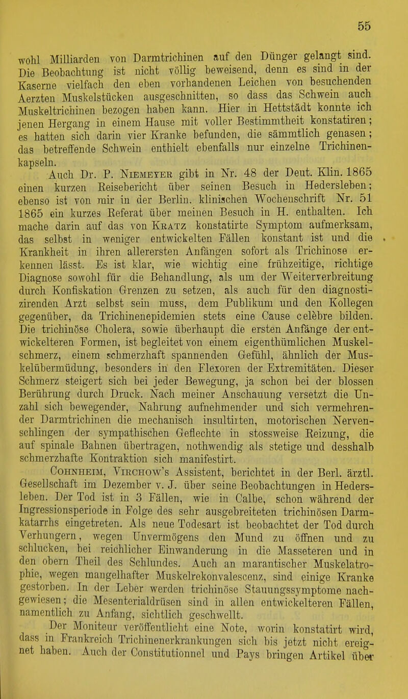 wohl Milliarden von DarmtricMnen auf den Dünger gelangt sind. Die Beobachtung ist nicht völlig beweisend, denn es sind in der Kaserne vielfach den eben vorhandenen Leichen von besuchenden Aerzten Muskelstücken ausgeschnitten, so dass das Schwein auch Muskeltrichinen bezogen haben kann. Hier in Hettstädt konnte ich jenen Hergang in einem Hause mit voller Bestimmtheit konstatii'en; es hatten sich darin vier Kranke befunden, die sämmtlich genasen; das betreffende Schwein enthielt ebenfalls nur einzelne Trichinen- kapseln. Auch Dr. P. Niemeter gibt in Nr. 48 der Deut. Klin. 1865 einen kurzen Reisebericht über seinen Besuch in Hedersleben; ebenso ist von mir in der Berlin, klinischen Wochenschrift Nr. 51 1865 ein kurzes Referat über meinen Besuch in H. enthalten. Ich mache darin auf das von Kkatz konstatirte Symptom aufmerksam, das selbst in weniger entwickelten Fällen konstant ist und die . Krankheit in ihren allerersten Anfängen sofort als Trichinose er- kennen lässt. Es ist klar, wie wichtig eine frühzeitige, richtige Diagnose sowohl für die Behandlung, als um der Weiterverbreitung durch Konfiskation Grenzen zu setzen, als auch für den diagnosti- zirenden Arzt selbst sein muss, dem Publikum und den Kollegen gegenüber, da Trichinenepidemien stets eine Cause celebre bilden. Die trichinöse Cholera, sowie überhaupt die ersten Anfänge der ent- wickelteren Formen, ist begleitet von einem eigenthümlichen Muskel- schmerz, einem schmerzhaft spannenden Gefühl, ähnlich der Mus- kelübermüdung, besonders in den Flexoren der Extremitäten. Dieser Schmerz steigert sich bei jeder Bewegung, ja schon bei der blossen Berührung durch Druck. Nach meiner Anschauung versetzt die Un- zahl sich bewegender, Nahrung aufnehmender und sich vermehi'en- der Darmtrichinen die mechanisch insultiiten, motorischen Nerven- schlingen der sympathischen Geflechte in stossweise Reizung, die auf spinale Bahnen übertragen, nothwendig als stetige und desshalb schmerzhafte Kontraktion sich manifestirt. Cohnheim, Virchow's Assistent, berichtet in der Berl. ärztl. Gesellschaft im Dezember v. J. über seine Beobachtungen in Heders- leben. Der Tod ist in 3 Fällen, wie in Calbe, schon während der Ingressionsperiode in Folge des sehr ausgebreiteten trichinösen Darm- katarrhs eingetreten. Als neue Todesart ist beobachtet der Tod durch Verhungern, wegen Unvermögens den Mund zu öffnen und zu schlucken, bei reichlicher Einwanderung in die Masseteren und in den Obern Theil des Schlundes. Auch an marantischer Muskelatro- phie, wegen mangelhafter Muskelrekonvalescenz, sind einige Kranke gestorben. In der Leber werden trichinöse Stauungssymptome nach- gewiesen; die Mesenterialdrüsen sind in allen entwickelteren Fällen, namentlich zu Anfang, sichtlich geschwellt. Der Monitour veröffentlicht eine Note, worin konstatirt wird, dass in Prankreich Trichinenerkrankungen sich bis jetzt nicht ereig- net haben. Auch der Constitutionnel und Pays bringen Artikel übei