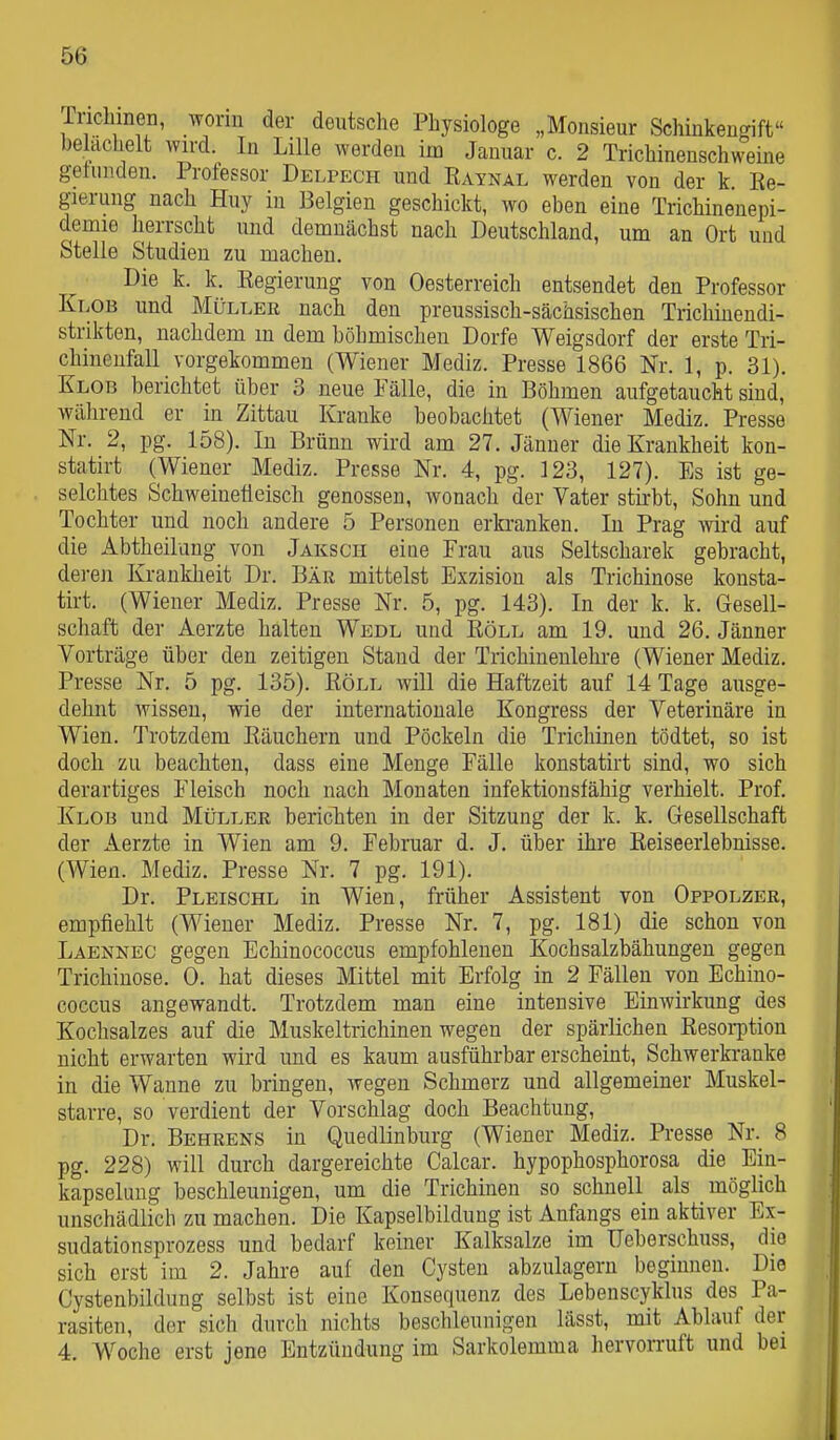 rnchineii, worin der deutsche Physiologe „Monsieur Schinkenffift belächelt wird. In Lille werden im Januar c. 2 Trichinenschweine getunden. Professor Delpech und Katnal werden von der k Ee- gierung nach Huy in Belgien geschickt, wo eben eine Trichinenepi- demie herrscht und demnächst nach Deutschland, um an Ort und Stelle Studien zu machen. Die k. k. Kegierung von Oesterreich entsendet den Professor Klob und Müller nach den preussisch-sächsischen Trichiuendi- strikten, nachdem in dem böhmischen Dorfe Weigsdorf der erste Tri- chineufall vorgekommen (Wiener Mediz. Presse 1866 Nr. 1, p. 31). Klob berichtet über 3 neue Fälle, die in Böhmen aufgetaucht sind, während er in Zittau Kranke beobachtet (Wiener Mediz. Presse Nr. 2, pg. 158). In Brünn wird am 27. Jänner die Krankheit kon- statirt (Wiener Mediz. Presse Nr. 4, pg. 123, 127). Es ist ge- selchtes Schweinefleisch genossen, wonach der Vater stirbt, Sohn und Tochter und noch andere 5 Personen erkranken. In Prag wird auf die Abtheilung von Jakscii eine Frau aus Seltscharek gebracht, deren Krankheit Dr. Bär mittelst Exzision als Trichinose konsta- tirt. (Wiener Mediz. Presse Nr. 5, pg. 143). In der k. k. Gesell- schaft der Aerzte halten Wedl und Eöll am 19. und 26. Jänner Vorträge über den zeitigen Stand der Trichinenlehre (Wiener Mediz. Presse Nr. 5 pg. 135). Köll will die Haftzeit auf 14 Tage ausge- dehnt wissen, wie der internationale Kongress der Veterinäre in Wien. Trotzdem Eäuchern und Pöckeln die Trichinen tödtet, so ist doch zu beachten, dass eine Menge Fälle konstatirt sind, wo sich derartiges Fleisch noch nach Monaten infektionsfähig verhielt. Prof. Klob und Müller bericliten in der Sitzung der k. k. Gesellschaft der Aerzte in Wien am 9. Februar d. J, über ihre Eeiseerlebnisse. (Wien. Mediz. Presse Nr. 7 pg. 191). Dr. Pleischl in Wien, früher Assistent von Oppolzer, empfiehlt (Wiener Mediz. Presse Nr. 7, pg. 181) die schon von Laennec gegen Echinococcus empfohlenen Kochsalzbähungen gegen Trichinose. 0. hat dieses Mittel mit Erfolg in 2 Fällen von Echino- coccus angewandt. Trotzdem man eine intensive Einwirkung des Kochsalzes auf die Muskeltrichinen wegen der spärlichen Eesorption nicht erwarten wird und es kaum ausführbar erscheint. Schwerkranke in die Wanne zu bringen, wegen Schmerz und allgemeiner Muskel- starre, so verdient der Vorschlag doch Beachtung, Dr. Behrens in Quedlinburg (Wiener Mediz. Presse Nr. 8 pg. 228) will durch dargereichte Calcar. hypophosphorosa die Ein- kapselung beschleunigen, um die Trichinen so schnell als möglich unschädlich zu machen. Die Kapselbildung ist Anfangs ein aktiver Ex- sudationsprozess und bedarf keiner Kalksalze im Ueberschuss, die sich erst im 2. Jahre auf den Cysten abzulagern beginnen. Die Cystenbildung selbst ist eine Konsequenz des Lebenscyklus des Pa- rasiten, der sich durch nichts beschleunigen lässt, mit Ablauf der 4. Woche erst jene Entzündung im Sarkolemma hervorruft und bei
