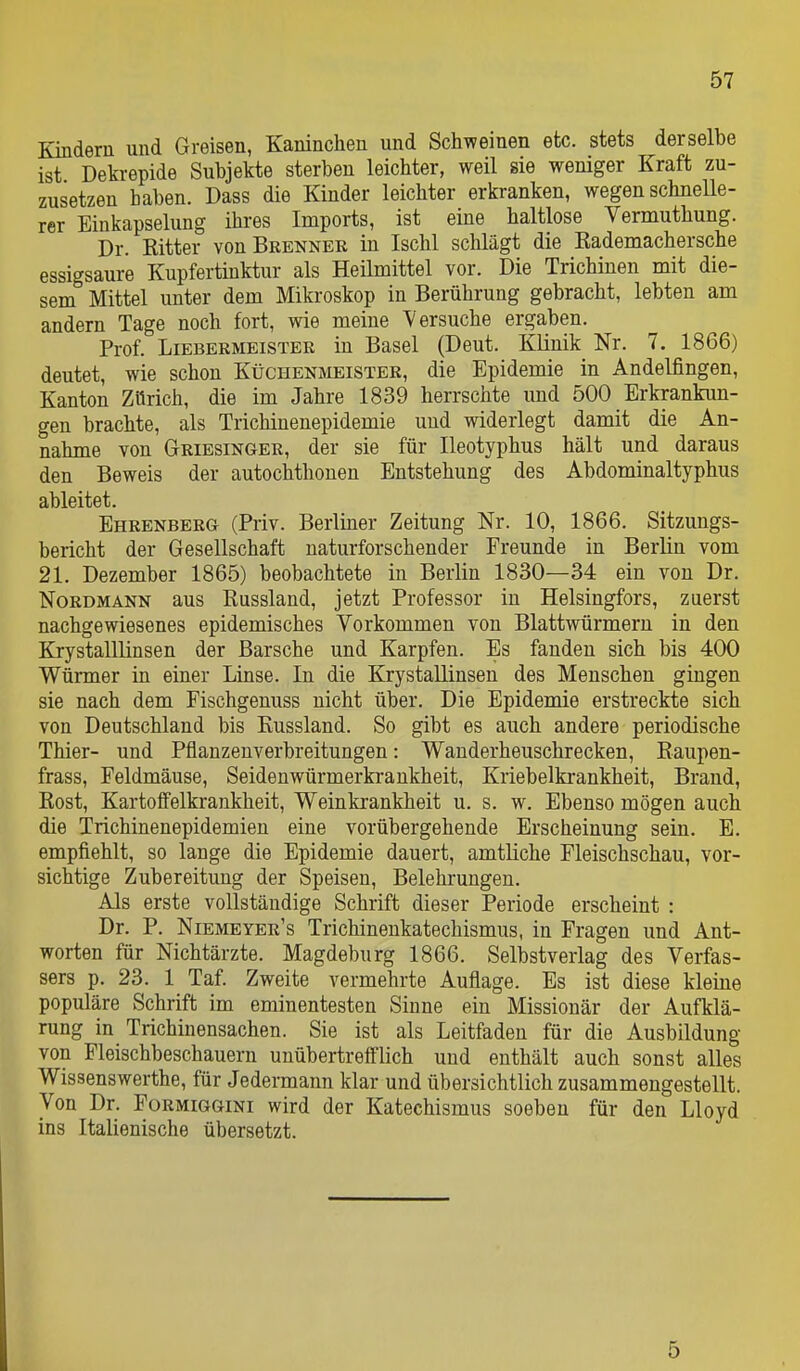 Kindern und Greisen, Kaninchen und Schweinen etc. stets derselbe ist Dekrepide Subjekte sterben leichter, weil sie weniger Kraft zu- zusetzen haben. Dass die Kinder leichter erkranken, wegen schnelle- rer Einkapselung ihres Imports, ist eine haltlose Vermuthung. Dr. Ritter von Brenner in Ischl schlägt die Rademachersche essigsaure Kupfertinktur als Heilmittel vor. Die Trichinen mit die- sem Mittel unter dem Mikroskop in Berührung gebracht, lebten am andern Tage noch fort, wie meine 'Versuche ergaben. Prof. Liebermeister in Basel (Deut. Klinik Nr. 7. 1866) deutet, wie schon Küchenmeister, die Epidemie in Andelfingen, Kanton Zürich, die im Jahre 1839 herrschte und 500 Erkrankun- gen brachte, als Trichinenepidemie und widerlegt damit die An- nahme von Griesinger, der sie für Ileotyphus hält und daraus den Beweis der autochthonen Entstehung des Abdominaltyphus ableitet. Ehrenberg (Priv. Berliner Zeitung Nr. 10, 1866. Sitzungs- bericht der Gesellschaft naturforschender Freunde in Berlin vom 21. Dezember 1865) beobachtete in Berlin 1830—34 ein von Dr. Nordmann aus Russlaud, jetzt Professor in Helsingfors, zuerst nachgewiesenes epidemisches Vorkommen von Blattwiirmern in den Krystalllinsen der Barsche und Karpfen. Es fanden sich bis 400 Würmer in einer Linse. In die Krystallinsen des Menschen gingen sie nach dem Fischgenuss nicht über. Die Epidemie erstreckte sich von Deutschland bis Kussland. So gibt es auch andere periodische Thier- und Pflanzenverbreitungen: Wanderheuschrecken, Raupen- frass, Feldmäuse, Seidenwürmerkrankheit, Kriebelkrankheit, Brand, Rost, Kartolfelkrankheit, Weinkrankheit u. s. w. Ebenso mögen auch die Trichinenepidemien eine vorübergehende Erscheinung sein. E. empfiehlt, so lange die Epidemie dauert, amtliche Fleischschau, vor- sichtige Zubereitung der Speisen, Belehrungen. Als erste vollständige Schrift dieser Periode erscheint : Dr. P. Niemeyer's Trichinenkatechismus, in Fragen und Ant- worten für Nichtärzte. Magdeburg 1866. Selbstverlag des Verfas- sers p. 23. 1 Taf. Zweite vermehrte Auflage. Es ist diese kleine populäre Schrift im eminentesten Sinne ein Missionär der Aufklä- rung in Trichinensachen. Sie ist als Leitfaden für die Ausbildung von Fleischbeschauern unübertrefflich und enthält auch sonst alles Wissenswerthe, für Jedermann klar und übersichtlich zusammengestellt. Von Dr. Formiggini wird der Katechismus soeben für den Lloyd ins Italienische übersetzt. 5