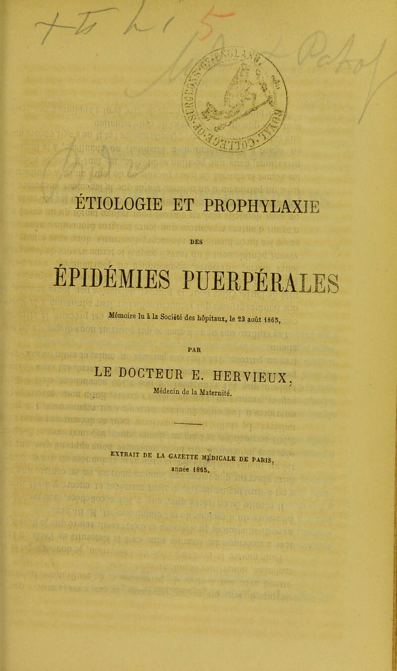 ÉTIOLOGIE ET PROPHYLAXIE DES ÉPIDÉMIES PUERPÉRALES Mémoire lu I la Société des hôpitaux, le 23 août 1865, PAR LE DOCTEUR E. HERVIEUX. Médecin de la Maternité. DE LA «AZETTE MpDlCALÉ DE PARIS, «HQée 1845.