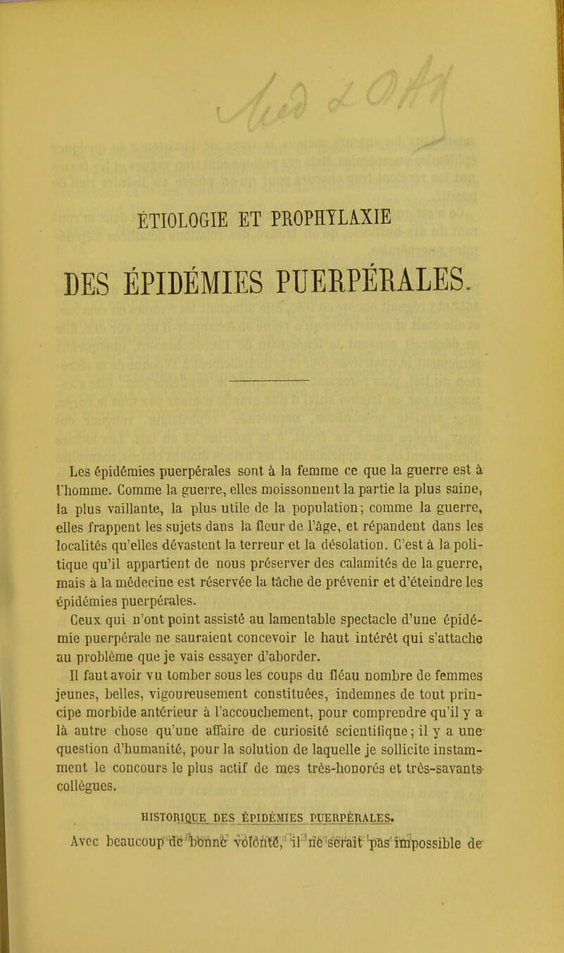 / ÉTIOLOGIE ET PROPHYLAXIE DES ÉPIDÉMIES PUERPÉRALES. Les épidémies puerpérales sont à la femme ce que la guerre est ii l'homme. Comme la guerre, elles moissonneut la partie la plus saine, la plus vaillante, la plus utile de la population ; comme la guerre, elles frappent les sujets dans la fleur de l'âge, et répandent dans les localités qu'elles dévastent la terreur et la désolation. C'est à la poli- tique qu'il appartient de nous préserver des calamités de la guerre, mais à la médecine est réservée la tâche de prévenir et d'éteindre les épidémies puerpérales. Ceux qui n'ont point assisté au lamentable spectacle d'une épidé- mie puerpérale ne sauraient concevoir le haut intérêt qui s'attache au problème que je vais essayer d'aborder. Il faut avoir vu tomber sous les coups du fléau nombre de femmes jeunes, belles, vigoureusement constituées, indemnes de tout prin- cipe morbide antérieur à l'accouchement, pour comprendre qu'il y a là autre chose qu'une alTaire de curiosité scientifique ; il y a une question d'humanité, pour la solution de laquelle je sollicite instam- ment le concours le plus actif de mes très-honorés et très-savants- collègues. HISTORIQUE, DES JPIDÉMIES PUERPÉRALES. Avec beaucoup'dé^bTinè vriïôhtS,''il''riè'séi^àii;'pâs'îtripossible de