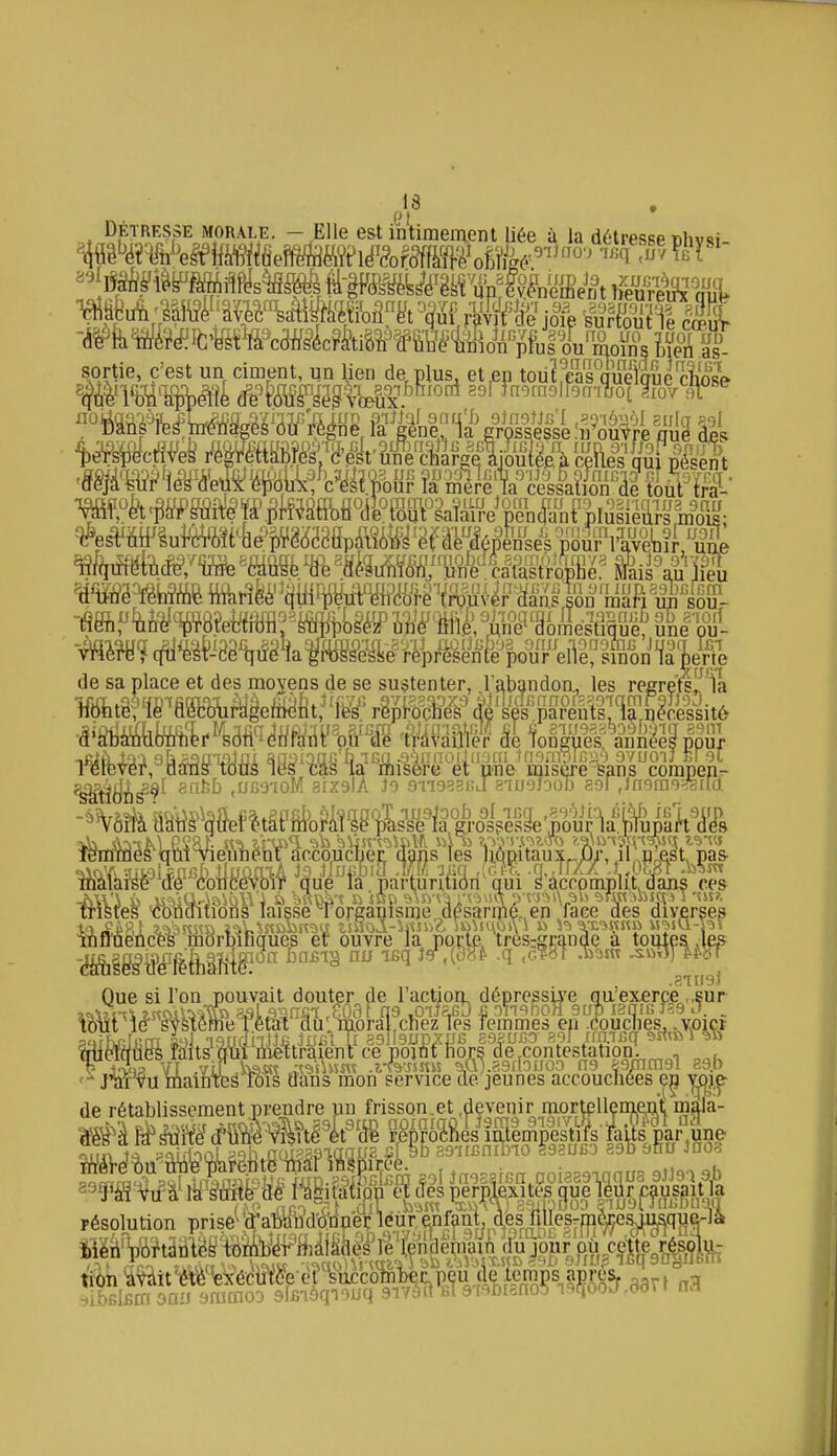 DETRESSE MORALE. - Elle est intimement liée à la détresse Bhvsi -ii[^fe*^lfc«WÏclu.u u uue union pms ou moins Meiï .âs. sortie, c'est un ciment, un Mon de plus^ et en toUÏ!cas qS ^'^'^m^-U'\rx^mM''k¥'M^l Po^U^U^M:/^ -^-^-^^Ise 'u^ou^re ml? âll ■ - lies oui nés MWe^ mimm^èW^xi^m^^^^^^ c^s'ï^ posent Wà'êà'fê¥^i^f¥P.êtofiyO(ii^Wiaîa^^^ !iimv8 ^.h o\-i'^ •opne. Mais a,u Jieu i; 111 un iupi89Dcrf,m lieu, uuB •yruieuuuiK supijobea ujie niie, une'aomestim]e,.une pu- une misère-Sans corapepr -%6îfe fiStî^^^ôef ltâPM>ofîiî'5g1>L«froili frisres CDïiaiiions laisse Torganlsme .desaripé, en face des diverses tnffnencôs morDiuques ef ouvre la porte, tres^grande a toutes .les (Misesde léthalitgî' '^^ ''^^^^ '^^^ '^^^^'^ STIISI jiàrvu mainieé K)is dans mon service de jeunes accouchées e^ ym^ de rétablissement,prendre un frisson.et deyeiùr mortelleni^^ es nernlexites oue leùr causait la résolution prise' ti^n ^V^tit'èVè'^brécWe ermccofâ^ .g^, n3