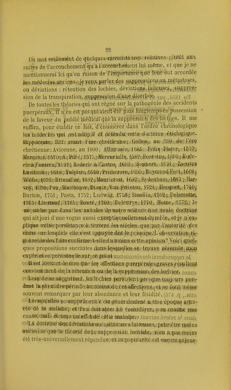 Un mot ïCiUenîént de qùelquesc<?'riroilstàncqs<:PûUUjivo&(;]\lU'tiôt ûHx «suites de i'acccrachement'qu'àl'deeolïCïiéliicnt lui-même, et que je ne meQtiomeraiîci qu'en l'aison'de'lM^jïM^^ifÉI'^btii^èut accordée ou déviations : rétention des lochies, déviationJftif^if^<^„ifii(I)DJi?fi,- sion de la transpiration,^ymfçgigfh^J^^tÇjàb^^^^^^^ -lua .^Gal.n-Î De toutes les théories qui ont régné sur la pathogénie des accidents puerpéraâÇff IL éSfpas qt.iMeiftIêP(?f «*'ënjf ossessiou • de la faveur du |uhlic mêaicarqùèlà-suiW^sll)|fW 11 me suffira, pour établir ce'faiï, ■d'ènumerêFdânsTor(f^^^ les inédîecîris-qiH ^ratradibpi? ât ^adJiI';cftltê9filojciRinfl;j#ifllpgiftue. JJïp$)à(îqaitop J382B (iTaiatio'FèiœfiqlioétfenMeipiGajiilqei^; .^ïi/j.2ûi)ji^l<^['JiAv§ chrétienne;Âvicenne, an 1000; i\(^^i£ca?isVsia8S};'JMIî{■I^'ite^QJ'i7■i835!j ^enciïÈuS jd'WftçrAq »jffl-épi-815,riMl3r®]!irKlIq, l^>BîiiFiOJiéatU^ivl^,00$&Q^e- ■rioiàiF€xmlèfca(riir,59îi]^ RoderrcàIQjfitiïû} MÙS);;l^mU^xiI iiJ0sitanlùç?d«(4âi;iîiripjiïS¥ dôâiÔyPrjmef o^ft^/lOW «i Ba.ïmunMfli'ki^&S-J !\Mttiie;i(lfe?0}iEtt-Biullleitf< i68&;iakurictaïfj 4,&S3f0fiî'(kJllmHUil;Ç6a'ï)Hi*Pr ■vef^ cl[6l90)iI'(iu,2Bbdrhàgv<E)Mof i8pYaJïi(Spit)ietoï, jl-îS/laaH&Q^ueîtj'iTMj Burton, 1751; Pasta, 1752; Ludvv% ,1'7&S!;! StiîfiUie,(iC556a^oP§lft01^ilâ«i ■l!2ê5'^Maunia(ff^,iil;165.^filkml'é,vdfï69i;;II)elra iséqâablîar [ïasitûanai les}imtatea Mx^re stîijândajûnfld^iSd^ âfifi&iiflÇ qui ait joui d'une vogue aussi e^feïjjtiQnnellfîmefîiksdlsiïfrWÇto'Mli^jfliÇâib' jjlique acé ttèjpa^îfetap çejJuîlrnWjerâol tS()S,ièoks; tq U9 [jîarpïftJiltQiFii^é' (Jl es riixmsîsiiDflfisqilôlg çiloia'e&t aj>jfUî^éed!)èâijfcpiiïpR!Q>lL'§bsç/(y#l^fl^^^ ^ûEeùfcGfJteîaliitBi ïrmiûniQe^ fe-fillMuj Biftffl&jxeeitfô epl^iflft^Jiïi? i SlV^h- ques propositions succintesiîm3i'iqsi(5Be[lte!*i§§i'îîei;iîf8 fi^ïBR/^JiflJÇJ? «3q)ôifiBiieeJpefêQûiD<fièeBîirjOfejpaialmGl3no.')'ii3 aab ixjigrboiqqjsi si orritiest irïffiWaabdaiîliîmQiAe jcg irffe^itâ(mt)pi4eâ^î8^SgflâSef(f^iî§Çjt cwïBtaiidiiilembfdEflaii'éteBifoïuioufjiqlîu^^ qsuso 0TlIrDiapàadj3iEi3îlippwtoea,JteS\1t)çI)ie3 îWl'îi^tpptfpeçqwftiQ^ioHï^ smr souvent remarquer par leur abondance et leur féiidité..(û^ .q ,.«îh -lli-èr«pi{dlic»f$eJ*iïpIïfihientfc'ésir^â ijmtine-wiîJïEliij^ SYpn- 'èé80{iè Us iflatiîïiop6i()Jtf'!!(iïjd»iftiiaj[ônsi* eB,iiiaidiff'eiT:j(poffli(i398MftejS®(9 cau9©|nMÏs.é6rmq(}iUiîliiîffe!iiii4ycMtéàfïialïu^ sricb «'jtLé dtjeielBd'idî^dWMioteeuii^iaitiiEesaQitm^^^ «#éîerfilfé'iqU'(Pte tliésnd dG'-la'Suppa-qssiôli lodiialotivRiftti iaijp<'WomQiQ8 été très-universellement répandue; otBurpopulaitfté est ea^Qrfti^yiflu^-