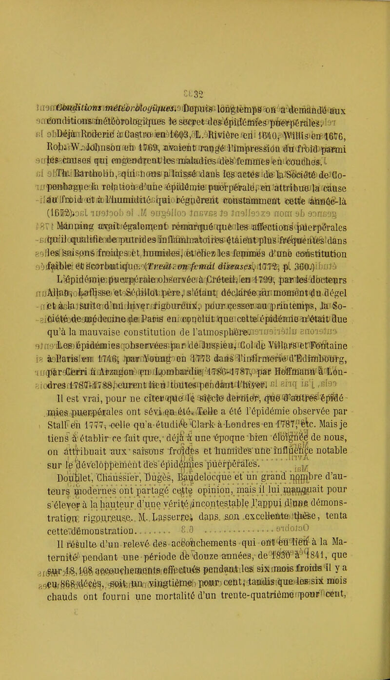 Umii^imditionsimétiébrMogiifU oadcfndétioïïaanéiljôpologiîîues te siSÈpet'jJes^ ni obDiéjàxiRofteEid à!Ga6tROiienôli6^,.'ilL.oRiviére 'erii lJMO,-^'Wil1is't5n-16!76, /;i 9iïrMi!BaTtolàb,sqiiifih(aîffl]ajilai^éfïlâûfe legiaeDésicfeliiiJS'ôeiôtéjdejGo- - iIéoIfi»iè(jQïjffi2^1mmi)iitéxjiiHiubégpÔrei^ îîMStaMmeûl; eeete làteuéié^là (l6s52))iocl msJoob 9I .M sogâlioo JncYfia Jo Jneliooxo non: OTncoij - B rj^iiJocpaliifiàMepilPiil es iînlMhto sof)e«[[stîis.onsffroidî?.saèt hraMiïtel^ d'atiè a^fetituition nuAJ}û6=^oïf«ff|sBe)'et'3Séfy;l[dfcJ|îèrG^s décJdl^ecjMrinnïraiêntfaQ dégel -iiiefeàctoJ&UiîQ^d'ïitiihiiYSîrnfigbin^mlp pdmTJiîESSOTi»a'ii:)rihteni]!)S, Jaf'So- qu'à la mauvaise constitution de ralmosptiËEiWis'iu^hèJlu snoieJuiv «)ï no'iLesD 6pîâÉfiii!iieBqol)$8irvéHs;^r) îdèiHusBiéui îGol îde Vi)lû,^^i6triPo#taine à9BamI:Mm liTAôj J]iKi)sa¥oTia^oGii ^i^SB éa.àë'^iixfSiviMiié^û'ÊdîîiihoUrg, 11 est vrai, pour ne c£t€i)(ijMe£fl'é ^sîlicl© dêirHi^, fpgiilPaftftp^éiMé ■ . Baiea •pw^Rpésalcs ont sévir^iih.éiôïaTieUB a été l'épidémie observée par StalFe'h 1777, -oeWe qu a-étudicft; K]la-rk' à-Lendres-en iW^^Ûc. Mais je tiens d'établir ce fait que,- déj^-^ une 'époque-bien élb5|në^ de nous, on attHbuait aux RaisOTS fro'îdès et humides'une i'nflûè'Éiçe notable sur le dévelôppéinènt dës épidçp^ies puerpérales. .^.j^ Doublet, Cliaùssier', Dugès, Bai^deldcquè et un grand i|{fp(bre d'au- teurç ^lodernes ont partagé ct^'t'é opinion, mais il lui p^^infl^jait pour séleYOT à la hauteur d'une vérité pinçon testable l'appui diO0A démons- tratignf, rigpur.e,us.e. Ji,lasser£e4 daps. £i0jx .exccUeMEsJtJi^e, tenta cetteTdémonstrjition........ £ 3 •. • eidoJoO Il réèult& d'un relevé des acgofcchements qui Gûï ëû Tiêtf à la Ma- ternité*'pendant une période d^^ouze amées, de 1830 à'4841, que ,.i,ffftr;4!8,l;Q^.^e(^u€beiB)3nt#iei[reetusfe pendmtaes &istraoèsJîroiiia'-il y a ^ioÇUf8efc#çé^, <^Q*fe(iiW3rjfraogtiièm^ Vm^' ceQtî4andistque>4eKsi3t mois chauds ont fourni une mortalité d'un trente-quatrièrooirpouFf-ceut,