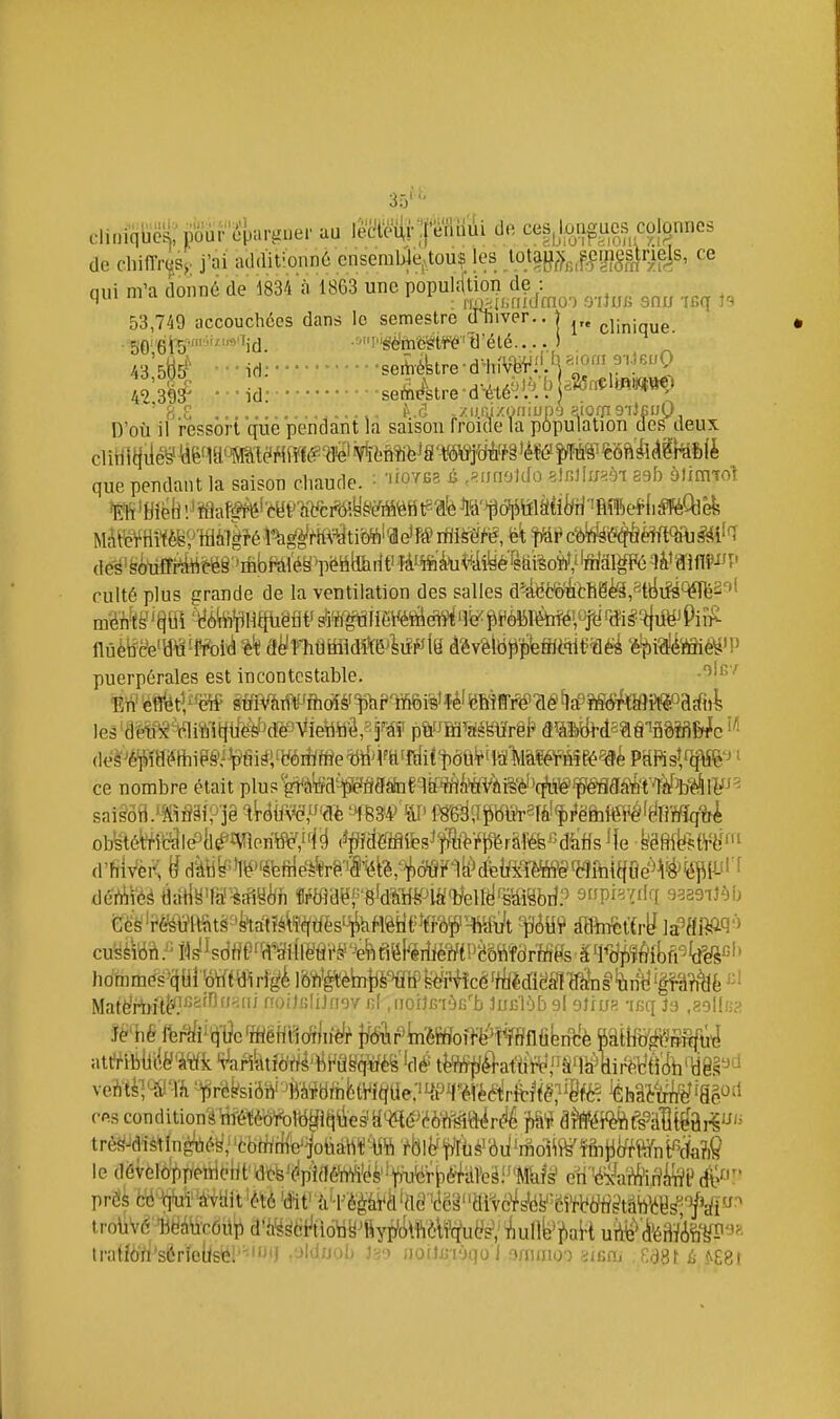 3:V cl.niqijc^:pyùr'<^parguer aa l^iirpiiiii de cesjm|^ues colonnes de cliifi-rçsj; j'ai additionnû cnseml>Je,touç les ,lotayf>,J?iji§slrie|s, ce nui m'a donné de 1834 à 1863 une populcHtion de : 53,749 accouchées dans le semestre dTuver.. | j„ 50Vefë'''id. ■■'nn^iJrftë^t¥^ ti'été..,. S . 43 ôBs^' ■ ■ id:seÂiéktre-d-iiîVëViU^;;^».!! 9->.)euQ 49 sil .. ■ id-seÂètre-d-^té^'A'^ '8 8 f'.r] .ziir.izoniup9 8iorrt9i)fii;0 D'oîi il ressort que pendant la saison froicle la p6pulation des deux clitlitliie^ ^ê'm'Wti¥rtffl(?-fl'ô'¥iMïifeJâ Wc^i^^^^^ que pendant la saison chaude. • '''O'^fis é .«rmoldo alBlIiiaèi 89b àliimo^i de'^^§(yii£F^&ëê'^'ifibPàl'é§'pétiteiit'Ml^i4îyéfk culté plus grande de la ventilation des salles a^ârttfieé§,stlJu!à^3ol Mk^'êem-mà%k âHrhm^m^lM^ àm\^fiikmLW'ûëk 'è^iî^ïïhé^'f puerpérales est incontestable. Eli' gfflV&TWfhdîé''ph?'fflÉii%'îé' ^JBÏfff^ (lé ^a9îiS(S/tWi^acf«l les'd^é1ftê%1itfitillèJ'd'è^Vieïltiâ,2f^^^^^ ptiHiWlïrêl^ aîàMlH5^§''aôîfi&^c déâ'Jé¥>ÏBiilhiP§,'^fiirfi'yéiifffie'btiÙfHtrà^ PëKsîtifîW^ ^ ce nombre était plus'g^àtei^MâfnfqiPJrtiWèiW^ saisôti.'ïiiM;^jê ■li-éifs'e.^'dè '4B34^'tP \^ë<:^^mnk%iê^mii^àïmqiÀ obstéWcf!i(Pllé^îVÎPnW,'f|^ (^^î&fiflifes^ffîft>'i'^^râl^J^^dàHs ^e këfilfet'i-ëf Matè/rtnt^^^''^'^^ noiJfiliJngv fil, norjBiàfi'b luBlOb 919lius -iBq Js .aollfja p6 cesconditionéîîi-étèôfeWfc(i(i\ies'a«é>éè'è^^^^ le dëvelo/)pietHe[jt'a'ofe-'<ipWMè'!^^^^^^^ en'éMif;^^^ prds c6^qtuï^àvait 'été 'dit' {li'èèâVÂ'dd '(!cl^''arvc^s'ëfe'¥.5'rMfïMW troiiVéHëàteÔilp d'h>é^6i^tiotiy^fiy]^Métf(ïu(^s', Àullfe'iiaH uÀ^'A-éi^fe?^» tratiort'sérielisléP^''»') ,'->ldiJob J39 noilBrjqo l s/Tunoo aiBHi F.dSt ù ^E8l