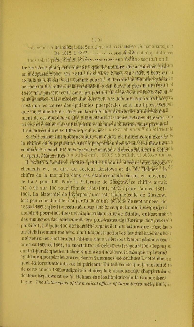 -il OJ' '■)[. o-jdo-no Doi]l802i|àoii8il2iiuwj.ï9Tzil.'JS]iG'lJ)a9à3 ;y('ii;q 6iefn/;(, t ir Do 1812 à 1822 oo<To5<aft)n sllo'up aJcJlue'Vi an ^'»(ÈcWfe<^^^2l^'-^E^ ^i^wpiif'èsbeatee ^imiohPMK\'-^M&]'%pm 1839Jl3,-OO0.^'^ât':^%i?'^ttte-)i6iiP-iy'^^ c'est que les causes des épidémies puerpérales sont multipleSj't'WtP'^* qudra^e^aôf(î*t;fife^'e^rt)â§qd5sgi;fèf'ilMi^i!ii9t)^8sdWâmcr^ ment de ces '?î«(l^Me^2fl'^ SlM^^iPflL^^\StWB'■(^lflï-s?^8^^à%tît^(<ffl^ t^id^s('é^'(l'ë§fr'ëh^ftl^àflt'!^!i^py^t^éJëHh^ft^n■èId^^^^^ drôl^'tfrrdéOUdWee^^ailïK^il^^'pKoBR^nM»!.?^^ « *8Tt ob gnnsiV ofa yJ/moIcK Si^^o^?éSn^iai1!rpypè:'a'dttë)^M^gtfflî'àt'l'Itt^ le Chîfff^é' (i^ffS^p'd¥)lil&lti'èïï 'èWni^liii6p'W}ih'^e^iaétiS^,0i^^s&lfif?i^V9??3b des^{iMtefe'î^fdtél''rtit;ë^ifj 'î oiib-û-Ja-a'a ,000,8 yb aYDido al ebùoxd iir> ir;q cliements et, au dire du docteur Bristowe et de %7Wirfféf l^é chiffre de la mortalité'dàns ces- étabUsserà'diilis fsèrait en moyenne de 1 à 2 pour 100. Porfr la Maternité -de Gfftt|-bAV,-îcc chiffre aurait été 0.92 sur 100 pour^l'^innée 1860M86t,-•#!'^-6'i^i)ur l'année 18G1- 1862. La Maternité de LiV^rpool; qui-est; cbiâ/iié';|elie de Glasgow, fort peu considérable, n'ti'perilïï dali's'iiiië pénôde^ae sept années, de I896iùi/li8e2?'tïiéil1 limitadiéHsiJsafliP JyÔ92,)ci3Jquio4iontîe'liffllé'3piî3ï:(pïy iioiif^âMjpotor40O';'ll!estï*aiiiqùetJaMjilQrtiit6deWbU-«^ de*fihBifî(MKî)id'âdce'aoJiiemerit in^ p\us>ks^es)ûgVEwoiit,mf'<s gisèfe)':) un'4ltH4(5f$seraajït^midifôteiJidorit toiittofièltfaotio^^de^iM'ba^efôibrjeÊH! in KirJi^iîrsj^teloiiîiEfefiifaient, mimm^ïiiva dfeirei^; ifA^ugîîi pkmhutef H annéejii1»8efteitlrii8)6ill,laiiiiiffôiftaii cj liant ÀlJlforhtt ■■^fBb^^aldol^^i6I•Sl^Jîbi1^ttki^v| 86'3lfl$?^ épidéai)ifî)i^uerpéCTle!)gTim\pSari4!l2fibmJïïeS0à({ci)atîlîde é^éi'w quel* -iûAircîiiX/atteiDtfis jrt 08ipiïri^eqti;IE]ijtelilirisdDtea}uejlnînDRtulit(:* J':. de cette année 18Gaiattdgi>itilBlohi^ïne)dei8.1Û)il)wui',d'ÙÔ.t^fiuljpfe^ doclx'BP^BtifjstowOi'oti'çiieii^jiIllOlmEHisfon'tosjbôpitaiiMalGtlaCrnn^^ tagnc, The sixlh report of ihcmédicalofjiocv of lliepriuy foimciitim^i^