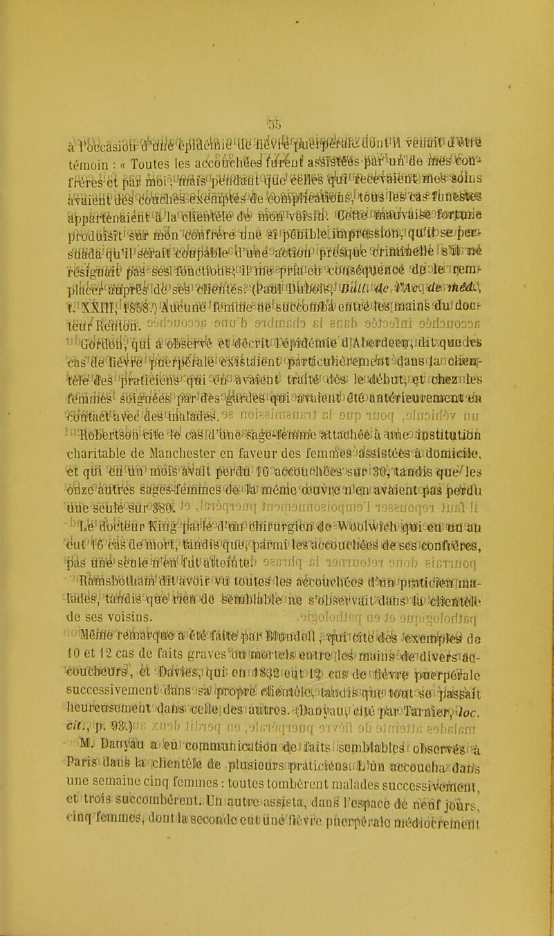 '35 à>i'yL^casiBrr'â'^iiilM'ftiiiaéhM9'Uïïfid9i'^fïju8^ tmm'^m témoin : « Toutes les accMmdWenî af^àWs jià^iuA'îfle ^sOfoîJ'-^ ïlJ)ptiWénfeiétit;^îl-*laifelî'éfttelé> aiWtvê?sftlJ. mm^^ii\ài^ofmmiàQ plilî-Wj^'Mpï-e^dfeJsfe^i'^fl'î^'tes^H&aMi^ ■t'Xil1I,' ' iWé.') <A\iéhm 'Ktritflt^^ tië'stfeèbM)'* oeuiéiîcsifminfe dui don? lè'iïr Ete'îfto'ii'. '■•''f'T-'o-iofj onu'b yidimirh i;l acnb oôJn'jlni oodanooDi; '■■''GôMtitlV'^ùi â'Wsë'W'é ?!«'(îécmP6if)Méftiiiô ajÂberdewUJMt^:qiaod«li ■ï^s'aëTié^^yê!'^'tfe/'P'i'iilë^'è^'iétdiënt'''fiW kèïë'Ùeë^iiTs(Ù]!éW^i'^ifyèvmhV miWfi\^' l'et!diébri!t}/J$t'fohSïnlt'8 fdiiirll'é's'' éiii|dééfei^^Ô¥'ffèsaètofeg^•dl(M9it^Jt6ft1l)(3t^^^^ Vib'n'taét'âVcd'èeB'tiitilMëîi.'^^ fior^.?ifriô(u;'ij :;l onp 'Kjcff .yliioiff'iy eu ^ »'-Rô]jfert'àtln! tife 'îè' ëàëld'toôJ^^flgëi^Jféfô'Fïic mtaïahôèià ^éeoSnstitutibii charitable de Manchester en faveur des feranïëâyïfgsietéèa'&domMl'e. 'ô^zb^itifrès §agës4fëioÈitàeë 'tfe'toimôQie'xiewvuôaiiepinavàientc^as .^dPdU dtie'seùté'-'ëiir-'âSOl -'fî'i'iq'iof/ff JfnrrioïKrosioqmo'I 7o=euoq9'i Ju/A !f '''Lié'àbl:!tëUr Kii'ig'''tjtf\J|îé'Ja'aiPeiTirai>g^^^^ *îjàs dn'é'sëtiléiïl'ëiV Wt'a'^toMte.'' o^irnlq .cl •l'jinuot'vi 'yaob p.inrinou -■''RMsîWtUah'i'd'it'avdiriViï loiiïe^nes n'étoii'ëllC49 û'J&w^tmi(M%ma- 'lMè^ltidiMi x\rië l'ïèfâ 'dë feéMhliîDTë'hë s'dUS'éVvEfit^'dafiSî tolêlîefiilÔll! de ses voisins. oiîîoloriJcq as Ja oupij^oJoriJnq 10 et 12 cas de faits graves'btïwrtfôJsiieMTeqlestfflainst^tefdiv^^^ 'éduCtHîUrBi, ét 'i)aivie$:,i^ai: otiulSQB'Ciitr'l^' eus' def#éwe paefpôïale. successivementi'tdns''sa) ipTO]brë p;liièn:tài.GV'ta)iid'îfc^;qii« •4ieurensemeiit''datei-^jciitei des iamiliro.9. K^BaDi^uH) pU^^ àiti, ]r, m.)''r /icjI) Jilrioq a:) ,')liir)(i'iouq yf/'Yii ob oinfgJij; gybiijjiinr - 'iVfj Danyâh aifeùi Gommuhicdladn'^tle)toitslisc^iMable^î oMmé^f^ Paris'danb la iclienloïe de plusiGUPs praliciënsi-iL'iun «ccoucha'dan's une semaine cinq femmes : toutes tombèrent mahides successiv^(îï^(^ul, et trois succombdrcut. Uh• autrc• assista, dan^ l'esi^acé de riétif jôùrsi cinq femmes, dont-lasocon'docutJÙnèTi'ùVi'c p(iorpi>ralo mOdiolTtinpiit